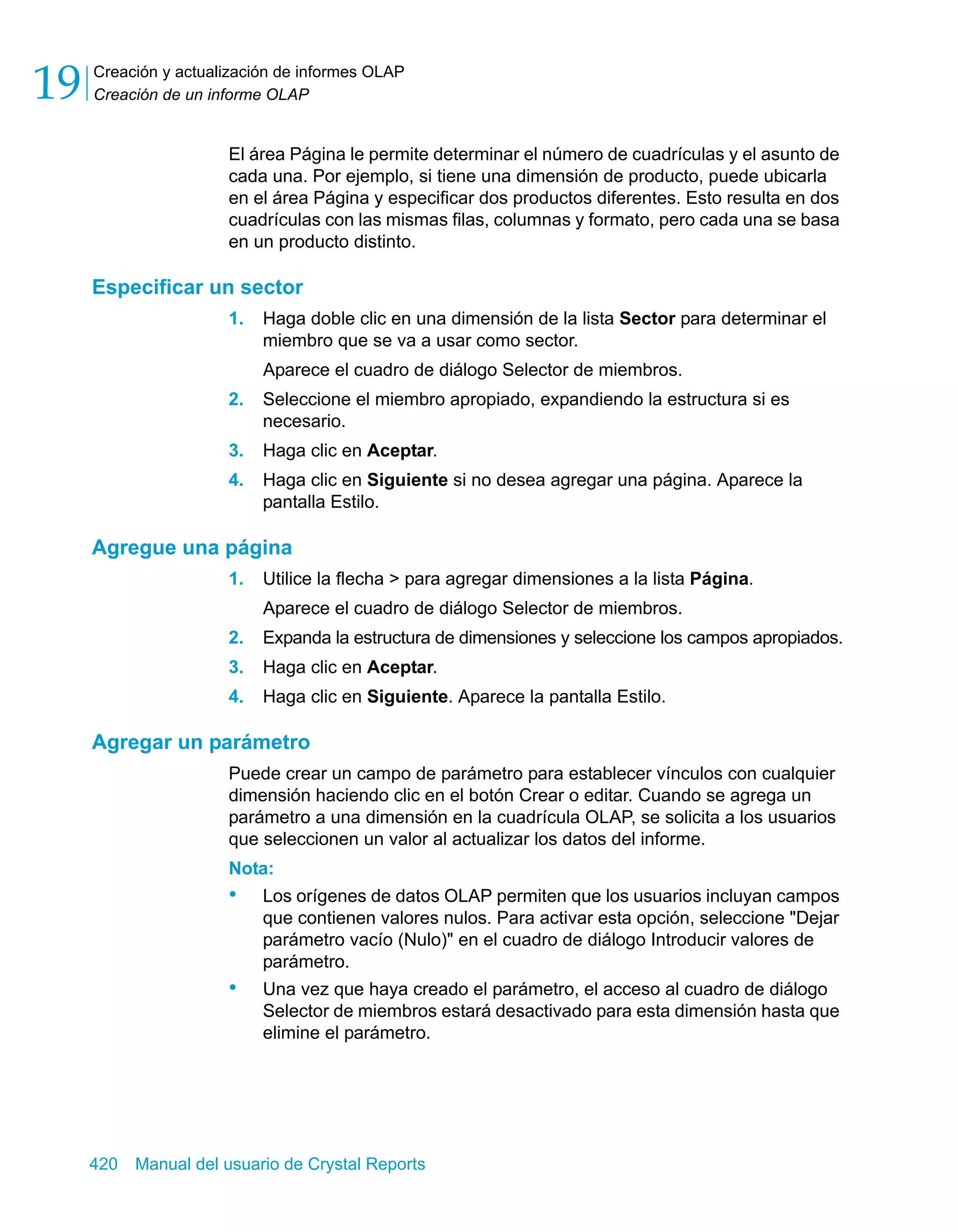 Creación y actualización de informes OLAP 
Creación de un informe OLAP 19 
El área Página le permite determinar el número de cuadrículas y el asunto de 
cada una. Por ejemplo, si tiene una dimensión de producto, puede ubicarla 
en el área Página y especificar dos productos diferentes. Esto resulta en dos 
cuadrículas con las mismas filas, columnas y formato, pero cada una se basa 
en un producto distinto. 
Especificar un sector 
1. Haga doble clic en una dimensión de la lista Sector para determinar el 
miembro que se va a usar como sector. 
Aparece el cuadro de diálogo Selector de miembros. 
2. Seleccione el miembro apropiado, expandiendo la estructura si es 
necesario. 
3. Haga clic en Aceptar. 
4. Haga clic en Siguiente si no desea agregar una página. Aparece la 
pantalla Estilo. 
Agregue una página 
1. Utilice la flecha > para agregar dimensiones a la lista Página. 
Aparece el cuadro de diálogo Selector de miembros. 
2. Expanda la estructura de dimensiones y seleccione los campos apropiados. 
3. Haga clic en Aceptar. 
4. Haga clic en Siguiente. Aparece la pantalla Estilo. 
Agregar un parámetro 
Puede crear un campo de parámetro para establecer vínculos con cualquier 
dimensión haciendo clic en el botón Crear o editar. Cuando se agrega un 
parámetro a una dimensión en la cuadrícula OLAP, se solicita a los usuarios 
que seleccionen un valor al actualizar los datos del informe. 
Nota: 
• Los orígenes de datos OLAP permiten que los usuarios incluyan campos 
que contienen valores nulos. Para activar esta opción, seleccione "Dejar 
parámetro vacío (Nulo)" en el cuadro de diálogo Introducir valores de 
parámetro. 
• Una vez que haya creado el parámetro, el acceso al cuadro de diálogo 
Selector de miembros estará desactivado para esta dimensión hasta que 
elimine el parámetro. 
420 Manual del usuario de Crystal Reports 
 