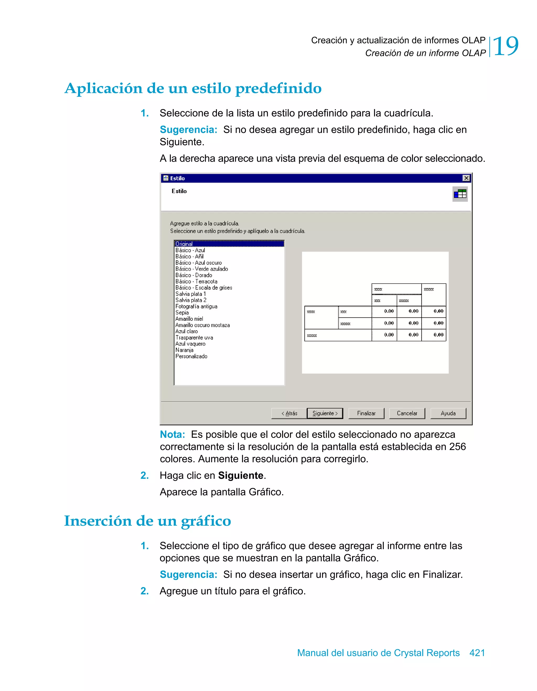 Creación de un informe OLAP 19 
Creación y actualización de informes OLAP 
Aplicación de un estilo predefinido 
1. Seleccione de la lista un estilo predefinido para la cuadrícula. 
Sugerencia: Si no desea agregar un estilo predefinido, haga clic en 
Siguiente. 
A la derecha aparece una vista previa del esquema de color seleccionado. 
Nota: Es posible que el color del estilo seleccionado no aparezca 
correctamente si la resolución de la pantalla está establecida en 256 
colores. Aumente la resolución para corregirlo. 
Manual del usuario de Crystal Reports 421 
2. Haga clic en Siguiente. 
Aparece la pantalla Gráfico. 
Inserción de un gráfico 
1. Seleccione el tipo de gráfico que desee agregar al informe entre las 
opciones que se muestran en la pantalla Gráfico. 
Sugerencia: Si no desea insertar un gráfico, haga clic en Finalizar. 
2. Agregue un título para el gráfico. 
 