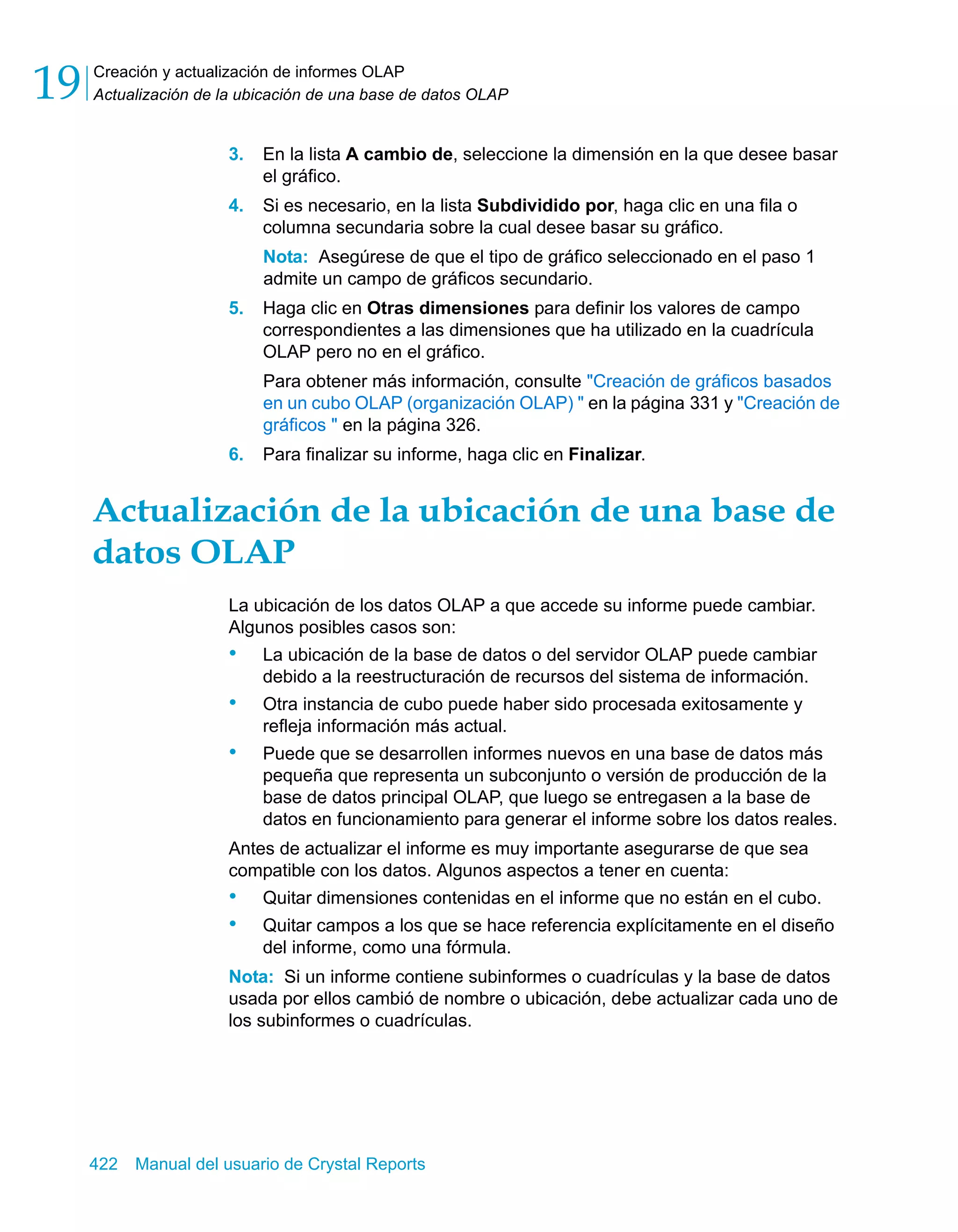 Creación y actualización de informes OLAP 
Actualización de la ubicación de una base de datos OLAP 19 
3. En la lista A cambio de, seleccione la dimensión en la que desee basar 
el gráfico. 
4. Si es necesario, en la lista Subdividido por, haga clic en una fila o 
columna secundaria sobre la cual desee basar su gráfico. 
Nota: Asegúrese de que el tipo de gráfico seleccionado en el paso 1 
admite un campo de gráficos secundario. 
5. Haga clic en Otras dimensiones para definir los valores de campo 
correspondientes a las dimensiones que ha utilizado en la cuadrícula 
OLAP pero no en el gráfico. 
Para obtener más información, consulte "Creación de gráficos basados 
en un cubo OLAP (organización OLAP) " en la página 331 y "Creación de 
gráficos " en la página 326. 
6. Para finalizar su informe, haga clic en Finalizar. 
Actualización de la ubicación de una base de 
datos OLAP 
La ubicación de los datos OLAP a que accede su informe puede cambiar. 
Algunos posibles casos son: 
• La ubicación de la base de datos o del servidor OLAP puede cambiar 
debido a la reestructuración de recursos del sistema de información. 
• Otra instancia de cubo puede haber sido procesada exitosamente y 
refleja información más actual. 
• Puede que se desarrollen informes nuevos en una base de datos más 
pequeña que representa un subconjunto o versión de producción de la 
base de datos principal OLAP, que luego se entregasen a la base de 
datos en funcionamiento para generar el informe sobre los datos reales. 
Antes de actualizar el informe es muy importante asegurarse de que sea 
compatible con los datos. Algunos aspectos a tener en cuenta: 
• Quitar dimensiones contenidas en el informe que no están en el cubo. 
• Quitar campos a los que se hace referencia explícitamente en el diseño 
del informe, como una fórmula. 
Nota: Si un informe contiene subinformes o cuadrículas y la base de datos 
usada por ellos cambió de nombre o ubicación, debe actualizar cada uno de 
los subinformes o cuadrículas. 
422 Manual del usuario de Crystal Reports 
 
