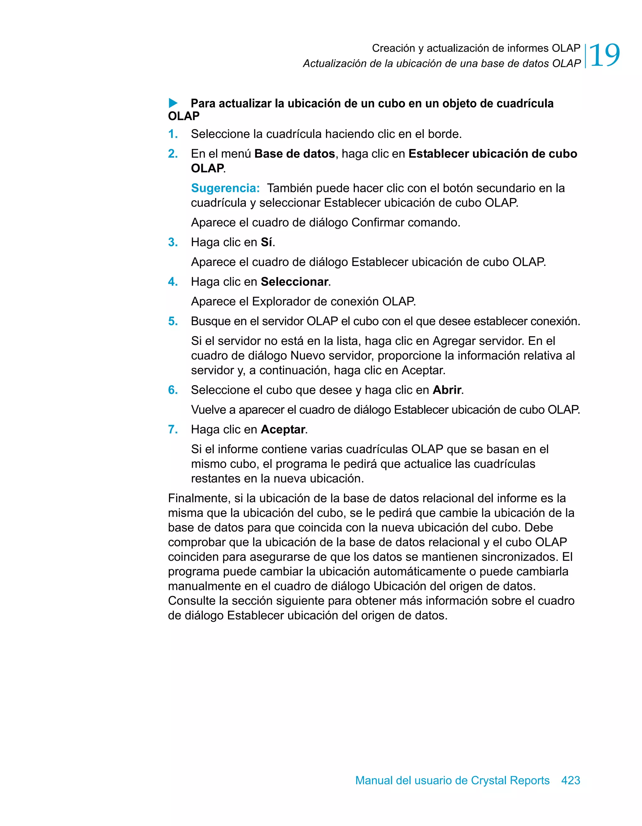 Creación y actualización de informes OLAP 
19 
Actualización de la ubicación de una base de datos OLAP X Para actualizar la ubicación de un cubo en un objeto de cuadrícula 
OLAP 
1. Seleccione la cuadrícula haciendo clic en el borde. 
2. En el menú Base de datos, haga clic en Establecer ubicación de cubo 
OLAP. 
Sugerencia: También puede hacer clic con el botón secundario en la 
cuadrícula y seleccionar Establecer ubicación de cubo OLAP. 
Aparece el cuadro de diálogo Confirmar comando. 
Manual del usuario de Crystal Reports 423 
3. Haga clic en Sí. 
Aparece el cuadro de diálogo Establecer ubicación de cubo OLAP. 
4. Haga clic en Seleccionar. 
Aparece el Explorador de conexión OLAP. 
5. Busque en el servidor OLAP el cubo con el que desee establecer conexión. 
Si el servidor no está en la lista, haga clic en Agregar servidor. En el 
cuadro de diálogo Nuevo servidor, proporcione la información relativa al 
servidor y, a continuación, haga clic en Aceptar. 
6. Seleccione el cubo que desee y haga clic en Abrir. 
Vuelve a aparecer el cuadro de diálogo Establecer ubicación de cubo OLAP. 
7. Haga clic en Aceptar. 
Si el informe contiene varias cuadrículas OLAP que se basan en el 
mismo cubo, el programa le pedirá que actualice las cuadrículas 
restantes en la nueva ubicación. 
Finalmente, si la ubicación de la base de datos relacional del informe es la 
misma que la ubicación del cubo, se le pedirá que cambie la ubicación de la 
base de datos para que coincida con la nueva ubicación del cubo. Debe 
comprobar que la ubicación de la base de datos relacional y el cubo OLAP 
coinciden para asegurarse de que los datos se mantienen sincronizados. El 
programa puede cambiar la ubicación automáticamente o puede cambiarla 
manualmente en el cuadro de diálogo Ubicación del origen de datos. 
Consulte la sección siguiente para obtener más información sobre el cuadro 
de diálogo Establecer ubicación del origen de datos. 
 