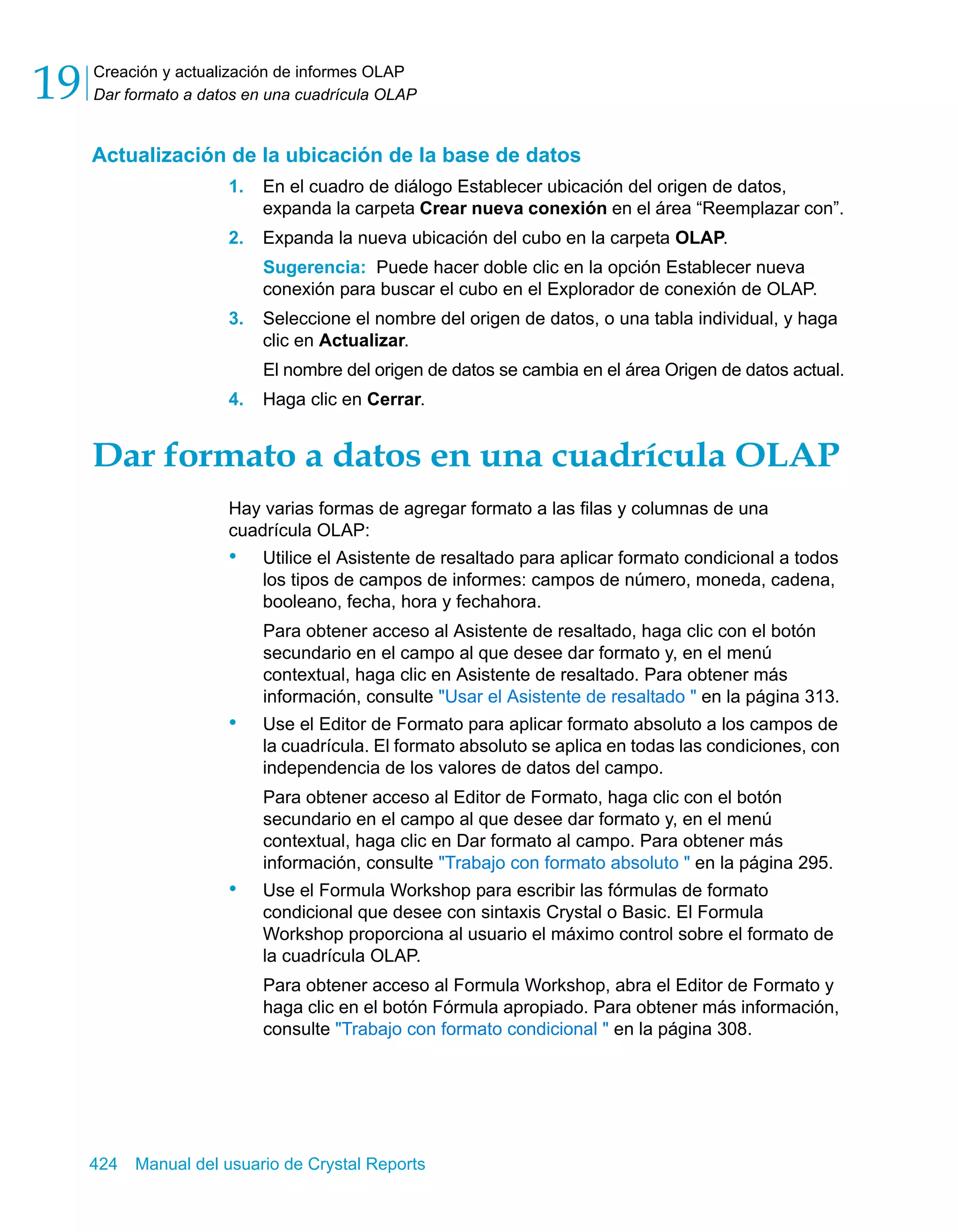 Creación y actualización de informes OLAP 
Dar formato a datos en una cuadrícula OLAP 19 
Actualización de la ubicación de la base de datos 
1. En el cuadro de diálogo Establecer ubicación del origen de datos, 
expanda la carpeta Crear nueva conexión en el área “Reemplazar con”. 
2. Expanda la nueva ubicación del cubo en la carpeta OLAP. 
Sugerencia: Puede hacer doble clic en la opción Establecer nueva 
conexión para buscar el cubo en el Explorador de conexión de OLAP. 
3. Seleccione el nombre del origen de datos, o una tabla individual, y haga 
clic en Actualizar. 
El nombre del origen de datos se cambia en el área Origen de datos actual. 
4. Haga clic en Cerrar. 
Dar formato a datos en una cuadrícula OLAP 
Hay varias formas de agregar formato a las filas y columnas de una 
cuadrícula OLAP: 
• Utilice el Asistente de resaltado para aplicar formato condicional a todos 
los tipos de campos de informes: campos de número, moneda, cadena, 
booleano, fecha, hora y fechahora. 
Para obtener acceso al Asistente de resaltado, haga clic con el botón 
secundario en el campo al que desee dar formato y, en el menú 
contextual, haga clic en Asistente de resaltado. Para obtener más 
información, consulte "Usar el Asistente de resaltado " en la página 313. 
• Use el Editor de Formato para aplicar formato absoluto a los campos de 
la cuadrícula. El formato absoluto se aplica en todas las condiciones, con 
independencia de los valores de datos del campo. 
Para obtener acceso al Editor de Formato, haga clic con el botón 
secundario en el campo al que desee dar formato y, en el menú 
contextual, haga clic en Dar formato al campo. Para obtener más 
información, consulte "Trabajo con formato absoluto " en la página 295. 
• Use el Formula Workshop para escribir las fórmulas de formato 
condicional que desee con sintaxis Crystal o Basic. El Formula 
Workshop proporciona al usuario el máximo control sobre el formato de 
la cuadrícula OLAP. 
Para obtener acceso al Formula Workshop, abra el Editor de Formato y 
haga clic en el botón Fórmula apropiado. Para obtener más información, 
consulte "Trabajo con formato condicional " en la página 308. 
424 Manual del usuario de Crystal Reports 
 