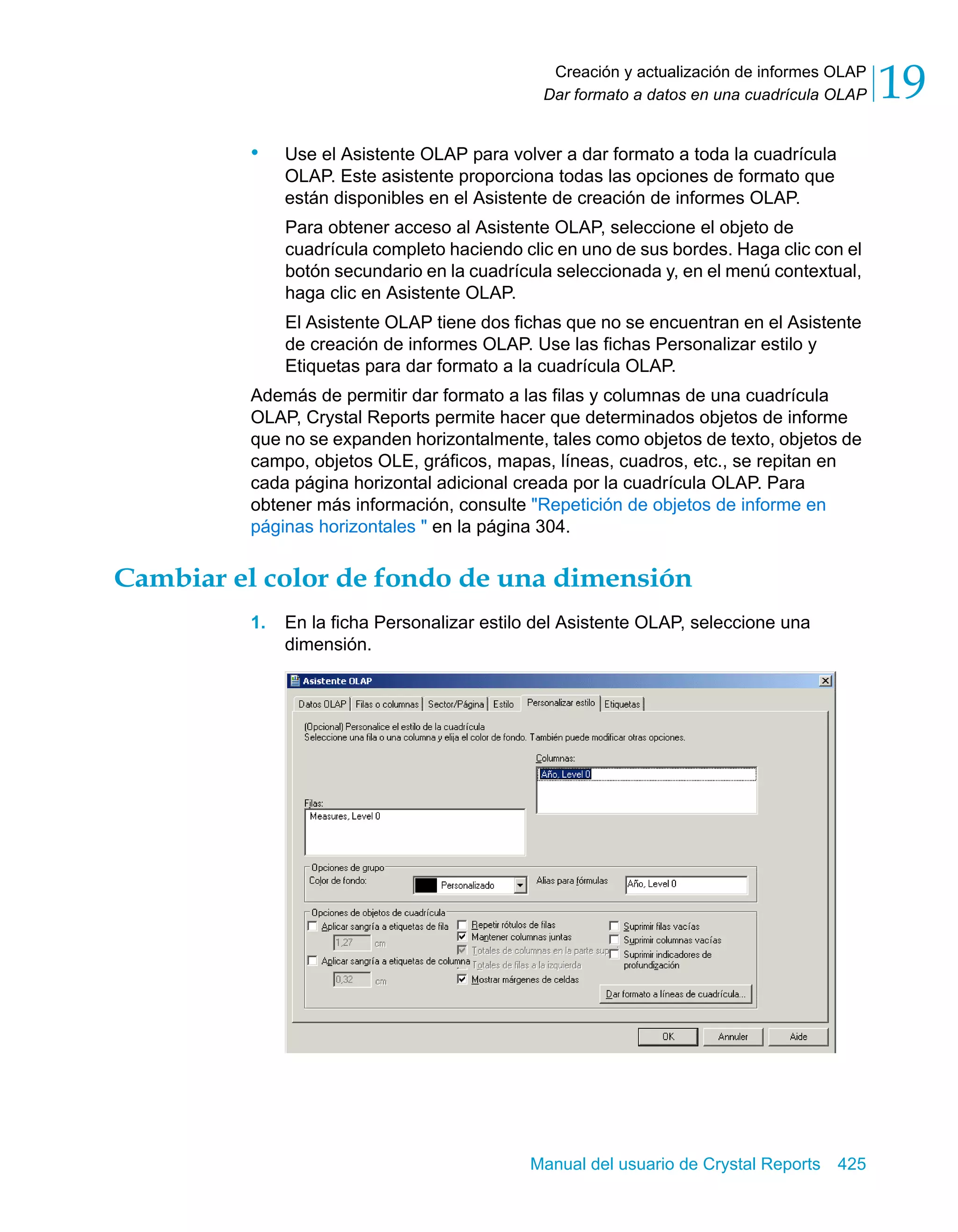 Creación y actualización de informes OLAP 
Dar formato a datos en una cuadrícula OLAP 19 
• Use el Asistente OLAP para volver a dar formato a toda la cuadrícula 
OLAP. Este asistente proporciona todas las opciones de formato que 
están disponibles en el Asistente de creación de informes OLAP. 
Para obtener acceso al Asistente OLAP, seleccione el objeto de 
cuadrícula completo haciendo clic en uno de sus bordes. Haga clic con el 
botón secundario en la cuadrícula seleccionada y, en el menú contextual, 
haga clic en Asistente OLAP. 
El Asistente OLAP tiene dos fichas que no se encuentran en el Asistente 
de creación de informes OLAP. Use las fichas Personalizar estilo y 
Etiquetas para dar formato a la cuadrícula OLAP. 
Además de permitir dar formato a las filas y columnas de una cuadrícula 
OLAP, Crystal Reports permite hacer que determinados objetos de informe 
que no se expanden horizontalmente, tales como objetos de texto, objetos de 
campo, objetos OLE, gráficos, mapas, líneas, cuadros, etc., se repitan en 
cada página horizontal adicional creada por la cuadrícula OLAP. Para 
obtener más información, consulte "Repetición de objetos de informe en 
páginas horizontales " en la página 304. 
Cambiar el color de fondo de una dimensión 
1. En la ficha Personalizar estilo del Asistente OLAP, seleccione una 
Manual del usuario de Crystal Reports 425 
dimensión. 
 