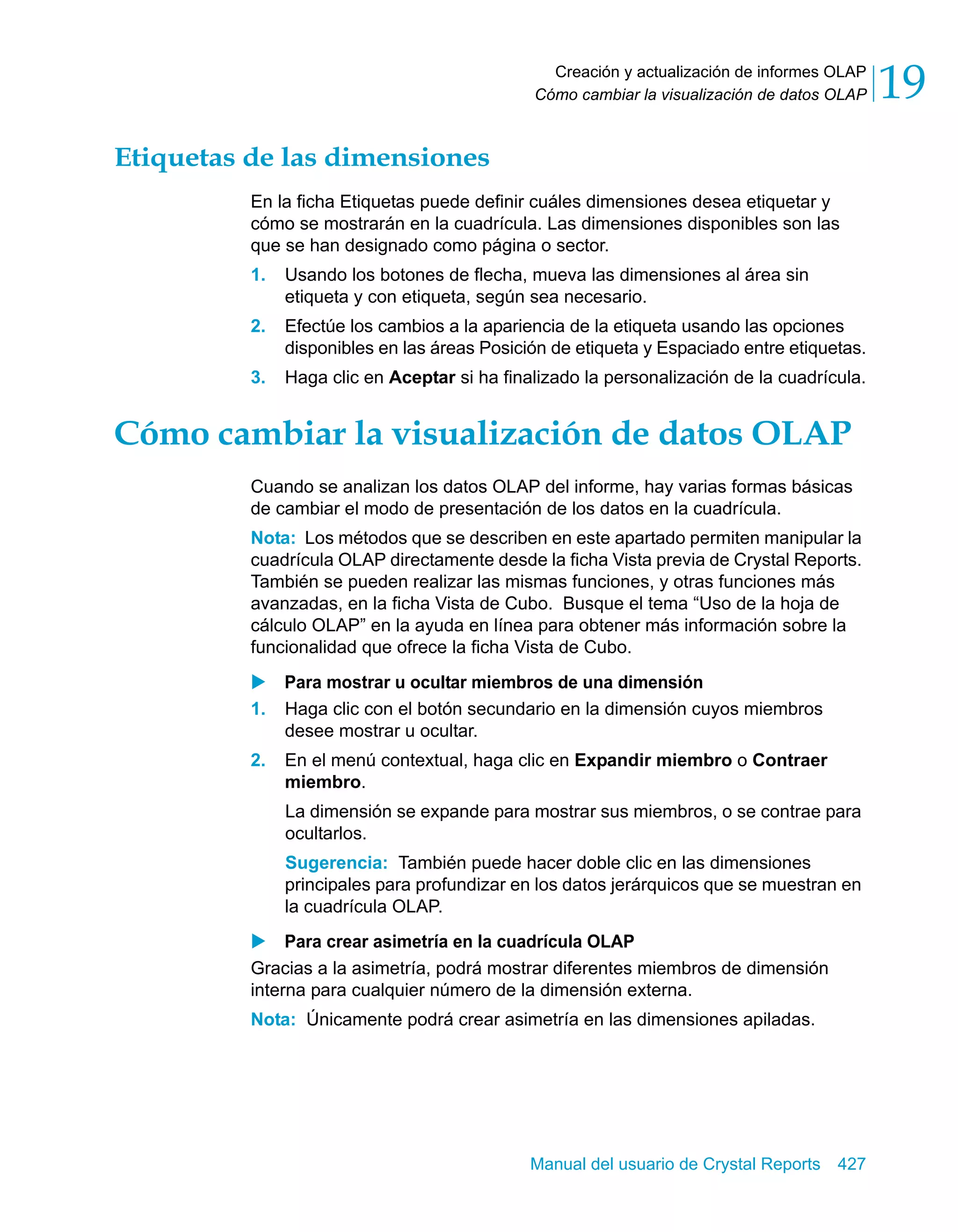 Creación y actualización de informes OLAP 
Cómo cambiar la visualización de datos OLAP 19 
Manual del usuario de Crystal Reports 427 
Etiquetas de las dimensiones 
En la ficha Etiquetas puede definir cuáles dimensiones desea etiquetar y 
cómo se mostrarán en la cuadrícula. Las dimensiones disponibles son las 
que se han designado como página o sector. 
1. Usando los botones de flecha, mueva las dimensiones al área sin 
etiqueta y con etiqueta, según sea necesario. 
2. Efectúe los cambios a la apariencia de la etiqueta usando las opciones 
disponibles en las áreas Posición de etiqueta y Espaciado entre etiquetas. 
3. Haga clic en Aceptar si ha finalizado la personalización de la cuadrícula. 
Cómo cambiar la visualización de datos OLAP 
Cuando se analizan los datos OLAP del informe, hay varias formas básicas 
de cambiar el modo de presentación de los datos en la cuadrícula. 
Nota: Los métodos que se describen en este apartado permiten manipular la 
cuadrícula OLAP directamente desde la ficha Vista previa de Crystal Reports. 
También se pueden realizar las mismas funciones, y otras funciones más 
avanzadas, en la ficha Vista de Cubo. Busque el tema “Uso de la hoja de 
cálculo OLAP” en la ayuda en línea para obtener más información sobre la 
funcionalidad que ofrece la ficha Vista de Cubo. 
X Para mostrar u ocultar miembros de una dimensión 
1. Haga clic con el botón secundario en la dimensión cuyos miembros 
desee mostrar u ocultar. 
2. En el menú contextual, haga clic en Expandir miembro o Contraer 
miembro. 
La dimensión se expande para mostrar sus miembros, o se contrae para 
ocultarlos. 
Sugerencia: También puede hacer doble clic en las dimensiones 
principales para profundizar en los datos jerárquicos que se muestran en 
la cuadrícula OLAP. 
X Para crear asimetría en la cuadrícula OLAP 
Gracias a la asimetría, podrá mostrar diferentes miembros de dimensión 
interna para cualquier número de la dimensión externa. 
Nota: Únicamente podrá crear asimetría en las dimensiones apiladas. 
 