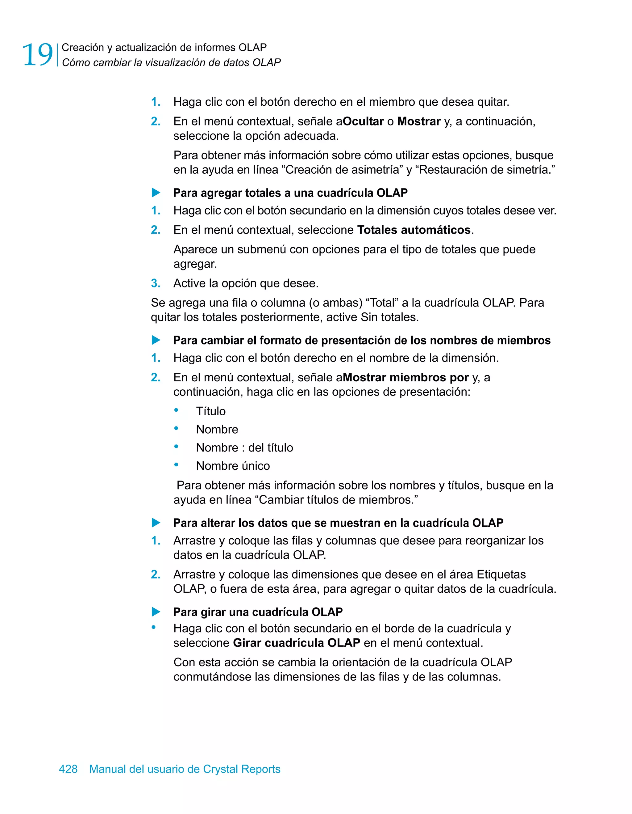 Creación y actualización de informes OLAP 
Cómo cambiar la visualización de datos OLAP 19 
1. Haga clic con el botón derecho en el miembro que desea quitar. 
2. En el menú contextual, señale aOcultar o Mostrar y, a continuación, 
seleccione la opción adecuada. 
Para obtener más información sobre cómo utilizar estas opciones, busque 
en la ayuda en línea “Creación de asimetría” y “Restauración de simetría.” 
X Para agregar totales a una cuadrícula OLAP 
1. Haga clic con el botón secundario en la dimensión cuyos totales desee ver. 
2. En el menú contextual, seleccione Totales automáticos. 
Aparece un submenú con opciones para el tipo de totales que puede 
agregar. 
3. Active la opción que desee. 
Se agrega una fila o columna (o ambas) “Total” a la cuadrícula OLAP. Para 
quitar los totales posteriormente, active Sin totales. 
X Para cambiar el formato de presentación de los nombres de miembros 
1. Haga clic con el botón derecho en el nombre de la dimensión. 
2. En el menú contextual, señale aMostrar miembros por y, a 
continuación, haga clic en las opciones de presentación: 
• Título 
• Nombre 
• Nombre : del título 
• Nombre único 
Para obtener más información sobre los nombres y títulos, busque en la 
ayuda en línea “Cambiar títulos de miembros.” 
X Para alterar los datos que se muestran en la cuadrícula OLAP 
1. Arrastre y coloque las filas y columnas que desee para reorganizar los 
datos en la cuadrícula OLAP. 
2. Arrastre y coloque las dimensiones que desee en el área Etiquetas 
OLAP, o fuera de esta área, para agregar o quitar datos de la cuadrícula. 
X Para girar una cuadrícula OLAP 
• Haga clic con el botón secundario en el borde de la cuadrícula y 
seleccione Girar cuadrícula OLAP en el menú contextual. 
Con esta acción se cambia la orientación de la cuadrícula OLAP 
conmutándose las dimensiones de las filas y de las columnas. 
428 Manual del usuario de Crystal Reports 
 