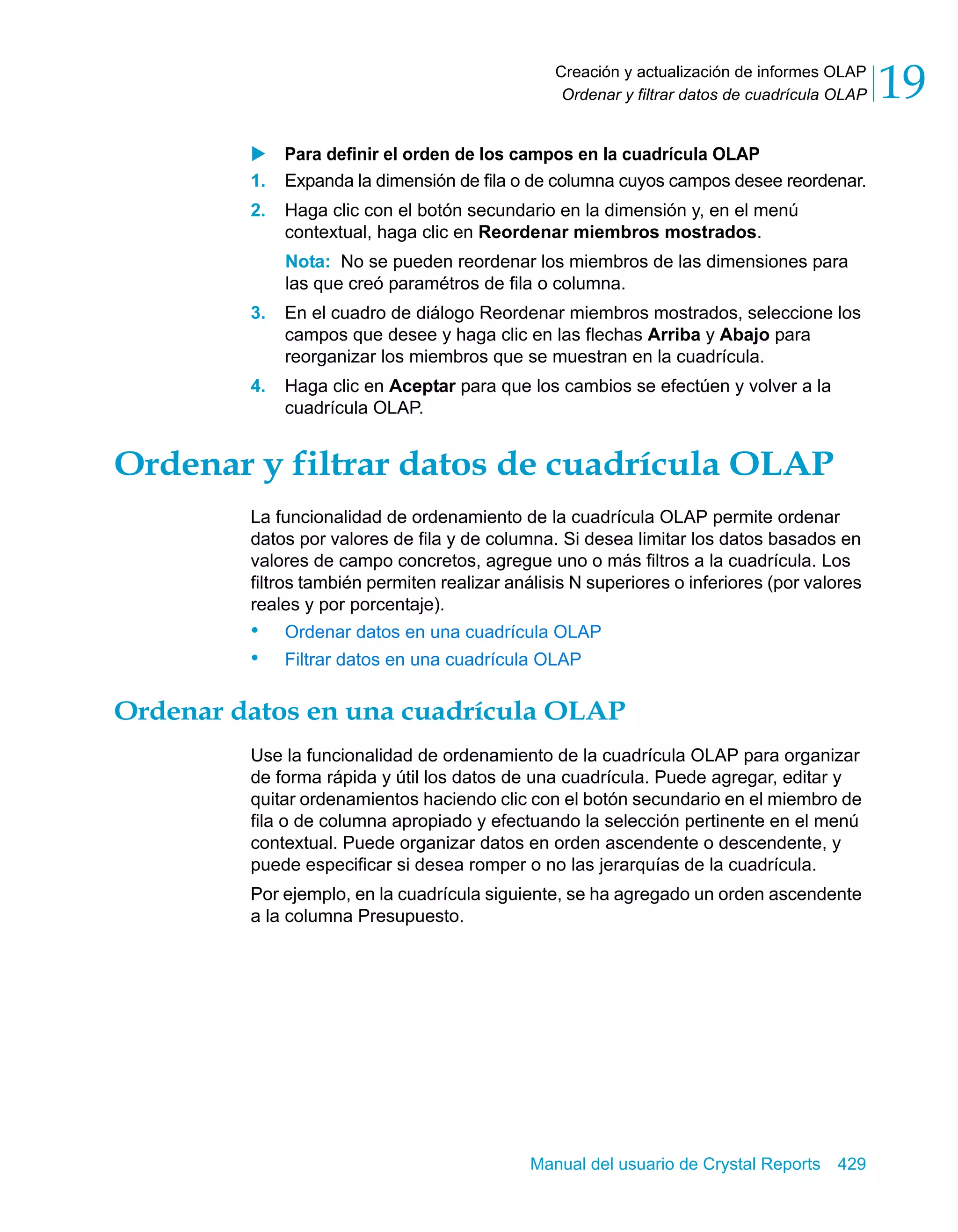 Creación y actualización de informes OLAP 
Ordenar y filtrar datos de cuadrícula OLAP 19 
X Para definir el orden de los campos en la cuadrícula OLAP 
1. Expanda la dimensión de fila o de columna cuyos campos desee reordenar. 
2. Haga clic con el botón secundario en la dimensión y, en el menú 
contextual, haga clic en Reordenar miembros mostrados. 
Nota: No se pueden reordenar los miembros de las dimensiones para 
las que creó paramétros de fila o columna. 
3. En el cuadro de diálogo Reordenar miembros mostrados, seleccione los 
campos que desee y haga clic en las flechas Arriba y Abajo para 
reorganizar los miembros que se muestran en la cuadrícula. 
4. Haga clic en Aceptar para que los cambios se efectúen y volver a la 
Manual del usuario de Crystal Reports 429 
cuadrícula OLAP. 
Ordenar y filtrar datos de cuadrícula OLAP 
La funcionalidad de ordenamiento de la cuadrícula OLAP permite ordenar 
datos por valores de fila y de columna. Si desea limitar los datos basados en 
valores de campo concretos, agregue uno o más filtros a la cuadrícula. Los 
filtros también permiten realizar análisis N superiores o inferiores (por valores 
reales y por porcentaje). 
• Ordenar datos en una cuadrícula OLAP 
• Filtrar datos en una cuadrícula OLAP 
Ordenar datos en una cuadrícula OLAP 
Use la funcionalidad de ordenamiento de la cuadrícula OLAP para organizar 
de forma rápida y útil los datos de una cuadrícula. Puede agregar, editar y 
quitar ordenamientos haciendo clic con el botón secundario en el miembro de 
fila o de columna apropiado y efectuando la selección pertinente en el menú 
contextual. Puede organizar datos en orden ascendente o descendente, y 
puede especificar si desea romper o no las jerarquías de la cuadrícula. 
Por ejemplo, en la cuadrícula siguiente, se ha agregado un orden ascendente 
a la columna Presupuesto. 
 