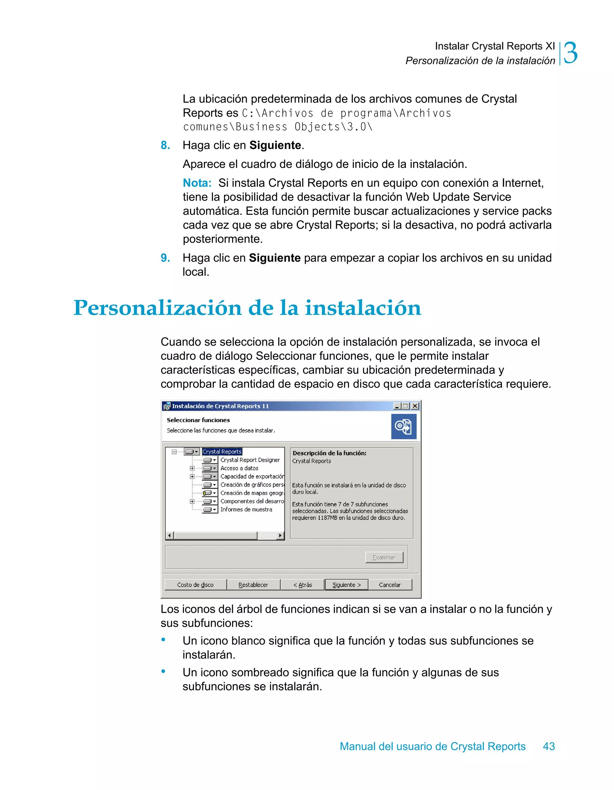 Instalar Crystal Reports XI 
3 
Personalización de la instalación La ubicación predeterminada de los archivos comunes de Crystal 
Reports es C:Archivos de programaArchivos 
comunesBusiness Objects3.0 
Manual del usuario de Crystal Reports 43 
8. Haga clic en Siguiente. 
Aparece el cuadro de diálogo de inicio de la instalación. 
Nota: Si instala Crystal Reports en un equipo con conexión a Internet, 
tiene la posibilidad de desactivar la función Web Update Service 
automática. Esta función permite buscar actualizaciones y service packs 
cada vez que se abre Crystal Reports; si la desactiva, no podrá activarla 
posteriormente. 
9. Haga clic en Siguiente para empezar a copiar los archivos en su unidad 
local. 
Personalización de la instalación 
Cuando se selecciona la opción de instalación personalizada, se invoca el 
cuadro de diálogo Seleccionar funciones, que le permite instalar 
características específicas, cambiar su ubicación predeterminada y 
comprobar la cantidad de espacio en disco que cada característica requiere. 
Los iconos del árbol de funciones indican si se van a instalar o no la función y 
sus subfunciones: 
• Un icono blanco significa que la función y todas sus subfunciones se 
instalarán. 
• Un icono sombreado significa que la función y algunas de sus 
subfunciones se instalarán. 
 