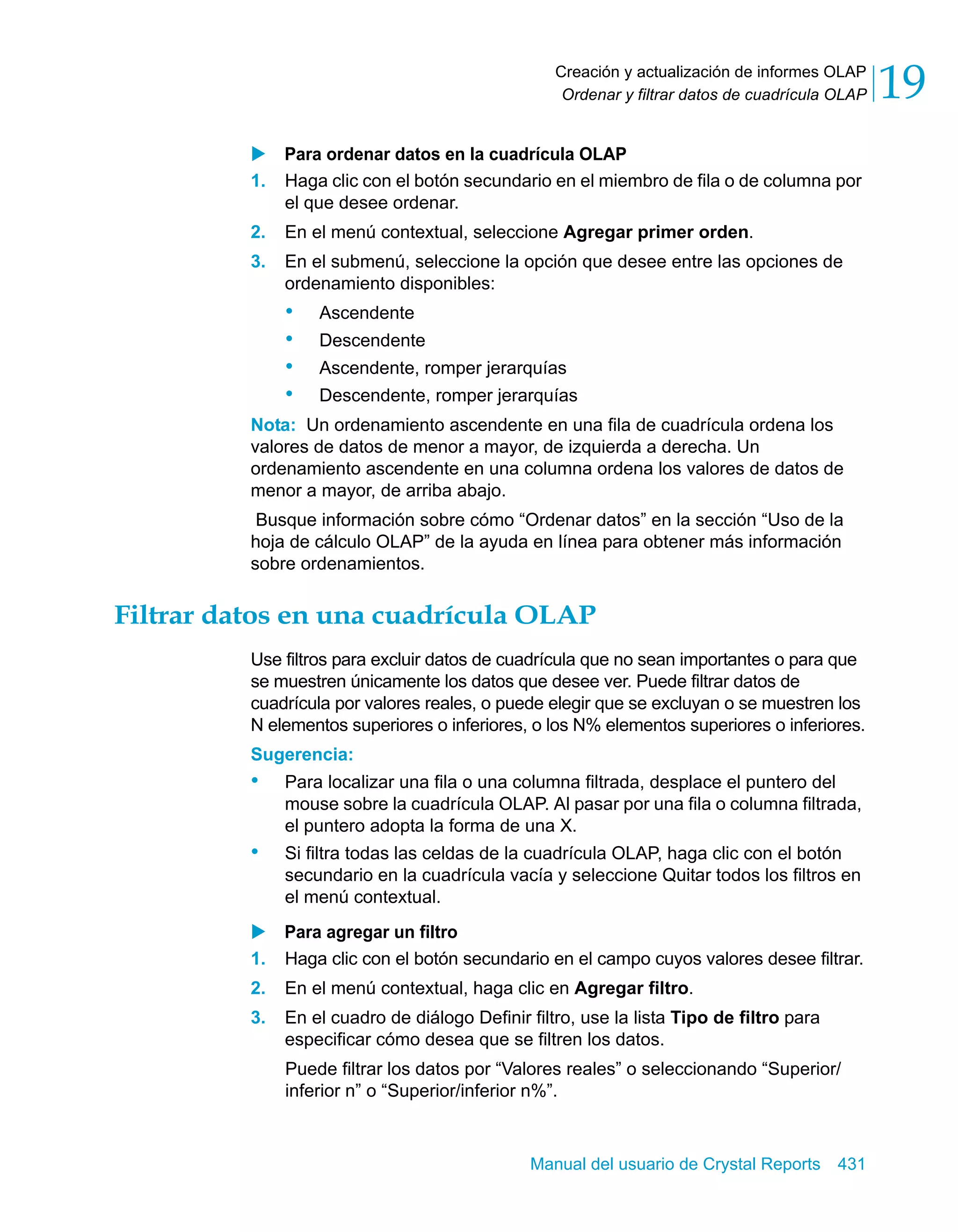Creación y actualización de informes OLAP 
Ordenar y filtrar datos de cuadrícula OLAP 19 
X Para ordenar datos en la cuadrícula OLAP 
1. Haga clic con el botón secundario en el miembro de fila o de columna por 
Manual del usuario de Crystal Reports 431 
el que desee ordenar. 
2. En el menú contextual, seleccione Agregar primer orden. 
3. En el submenú, seleccione la opción que desee entre las opciones de 
ordenamiento disponibles: 
• Ascendente 
• Descendente 
• Ascendente, romper jerarquías 
• Descendente, romper jerarquías 
Nota: Un ordenamiento ascendente en una fila de cuadrícula ordena los 
valores de datos de menor a mayor, de izquierda a derecha. Un 
ordenamiento ascendente en una columna ordena los valores de datos de 
menor a mayor, de arriba abajo. 
Busque información sobre cómo “Ordenar datos” en la sección “Uso de la 
hoja de cálculo OLAP” de la ayuda en línea para obtener más información 
sobre ordenamientos. 
Filtrar datos en una cuadrícula OLAP 
Use filtros para excluir datos de cuadrícula que no sean importantes o para que 
se muestren únicamente los datos que desee ver. Puede filtrar datos de 
cuadrícula por valores reales, o puede elegir que se excluyan o se muestren los 
N elementos superiores o inferiores, o los N% elementos superiores o inferiores. 
Sugerencia: 
• Para localizar una fila o una columna filtrada, desplace el puntero del 
mouse sobre la cuadrícula OLAP. Al pasar por una fila o columna filtrada, 
el puntero adopta la forma de una X. 
• Si filtra todas las celdas de la cuadrícula OLAP, haga clic con el botón 
secundario en la cuadrícula vacía y seleccione Quitar todos los filtros en 
el menú contextual. 
X Para agregar un filtro 
1. Haga clic con el botón secundario en el campo cuyos valores desee filtrar. 
2. En el menú contextual, haga clic en Agregar filtro. 
3. En el cuadro de diálogo Definir filtro, use la lista Tipo de filtro para 
especificar cómo desea que se filtren los datos. 
Puede filtrar los datos por “Valores reales” o seleccionando “Superior/ 
inferior n” o “Superior/inferior n%”. 
 
