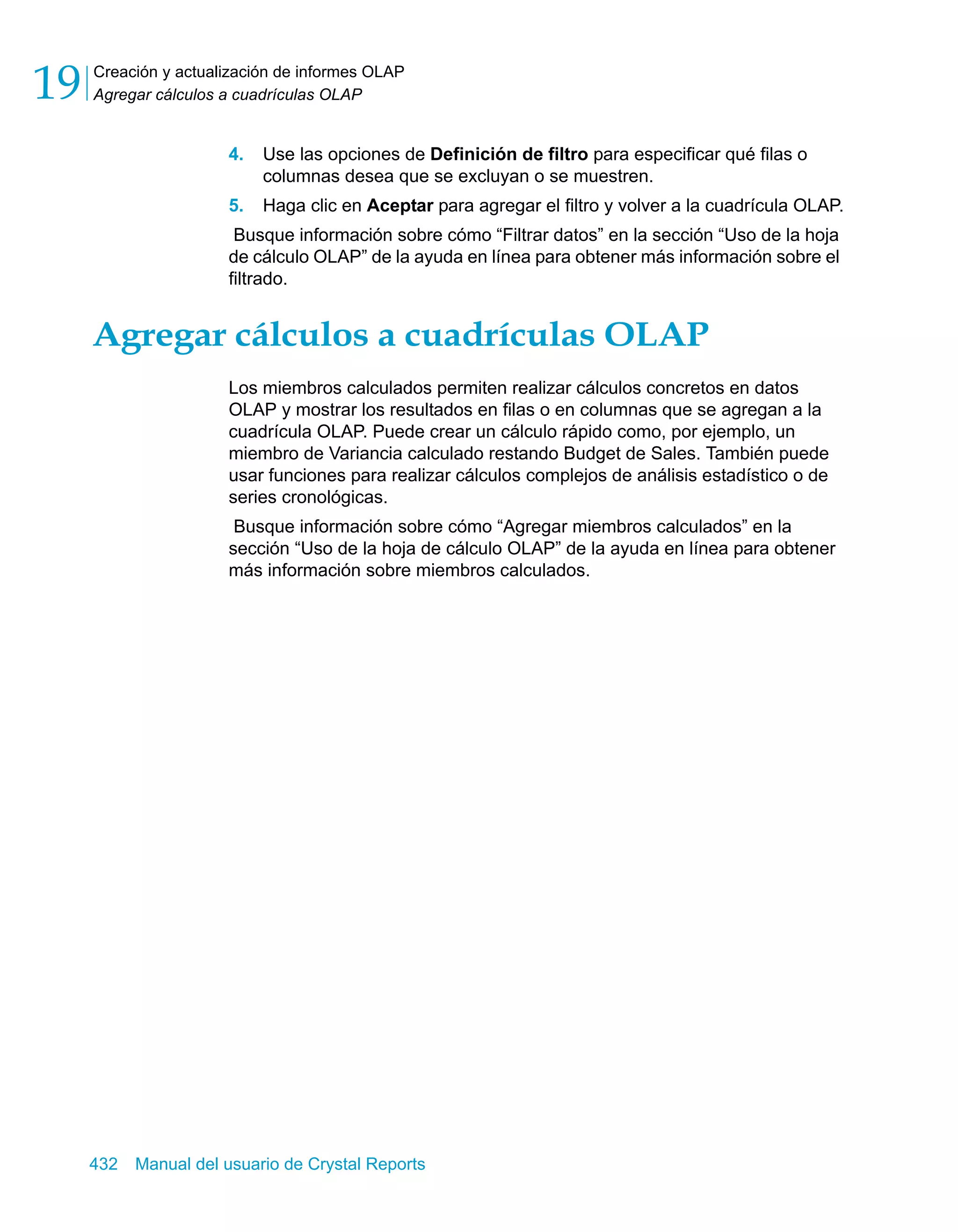 Creación y actualización de informes OLAP 
Agregar cálculos a cuadrículas OLAP 19 
4. Use las opciones de Definición de filtro para especificar qué filas o 
columnas desea que se excluyan o se muestren. 
5. Haga clic en Aceptar para agregar el filtro y volver a la cuadrícula OLAP. 
Busque información sobre cómo “Filtrar datos” en la sección “Uso de la hoja 
de cálculo OLAP” de la ayuda en línea para obtener más información sobre el 
filtrado. 
Agregar cálculos a cuadrículas OLAP 
Los miembros calculados permiten realizar cálculos concretos en datos 
OLAP y mostrar los resultados en filas o en columnas que se agregan a la 
cuadrícula OLAP. Puede crear un cálculo rápido como, por ejemplo, un 
miembro de Variancia calculado restando Budget de Sales. También puede 
usar funciones para realizar cálculos complejos de análisis estadístico o de 
series cronológicas. 
Busque información sobre cómo “Agregar miembros calculados” en la 
sección “Uso de la hoja de cálculo OLAP” de la ayuda en línea para obtener 
más información sobre miembros calculados. 
432 Manual del usuario de Crystal Reports 
 
