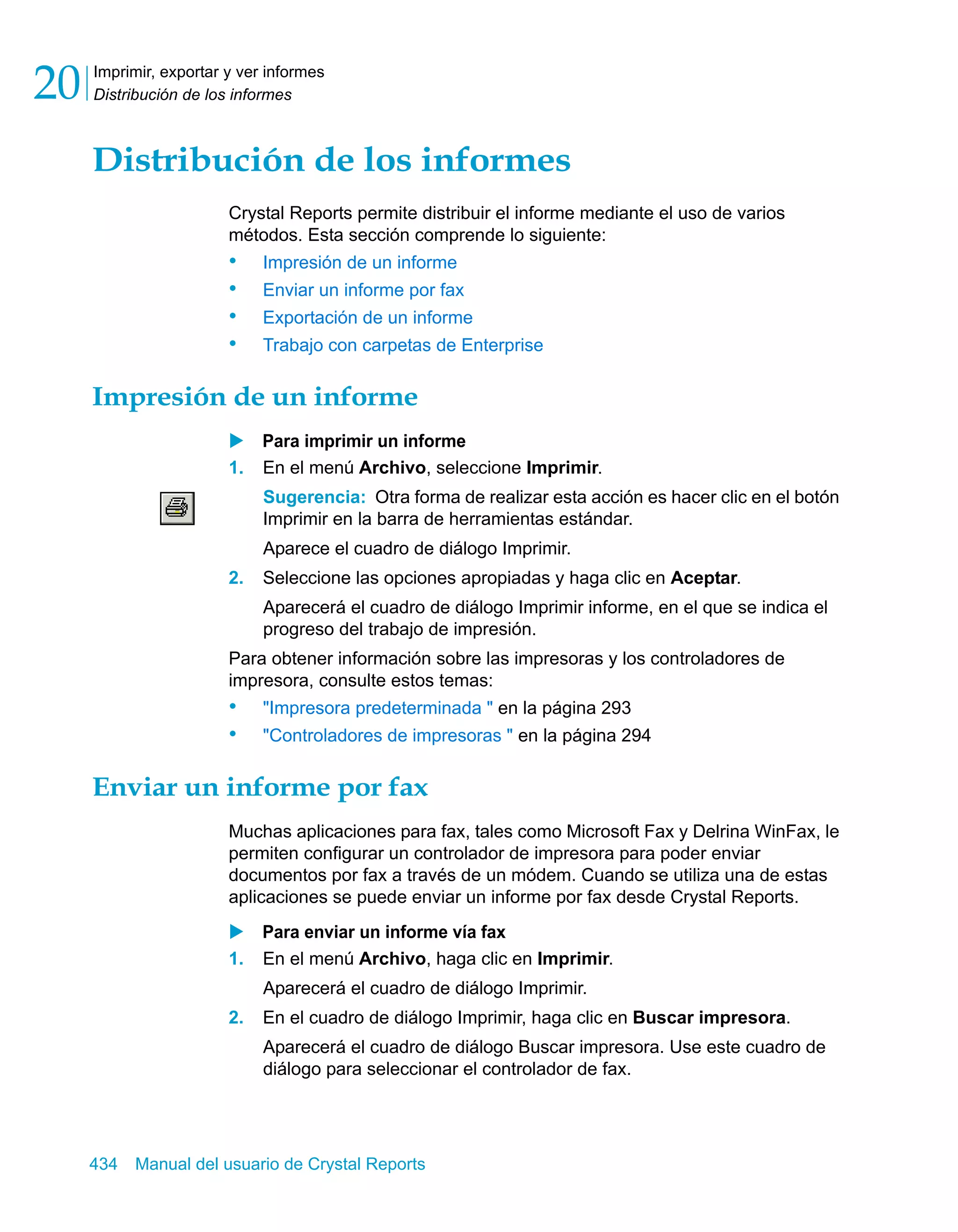 Imprimir, exportar y ver informes 
Distribución de los informes 20 
Distribución de los informes 
Crystal Reports permite distribuir el informe mediante el uso de varios 
métodos. Esta sección comprende lo siguiente: 
• Impresión de un informe 
• Enviar un informe por fax 
• Exportación de un informe 
• Trabajo con carpetas de Enterprise 
Impresión de un informe 
X Para imprimir un informe 
1. En el menú Archivo, seleccione Imprimir. 
Sugerencia: Otra forma de realizar esta acción es hacer clic en el botón 
Imprimir en la barra de herramientas estándar. 
Aparece el cuadro de diálogo Imprimir. 
2. Seleccione las opciones apropiadas y haga clic en Aceptar. 
Aparecerá el cuadro de diálogo Imprimir informe, en el que se indica el 
progreso del trabajo de impresión. 
Para obtener información sobre las impresoras y los controladores de 
impresora, consulte estos temas: 
• "Impresora predeterminada " en la página 293 
• "Controladores de impresoras " en la página 294 
Enviar un informe por fax 
Muchas aplicaciones para fax, tales como Microsoft Fax y Delrina WinFax, le 
permiten configurar un controlador de impresora para poder enviar 
documentos por fax a través de un módem. Cuando se utiliza una de estas 
aplicaciones se puede enviar un informe por fax desde Crystal Reports. 
X Para enviar un informe vía fax 
1. En el menú Archivo, haga clic en Imprimir. 
Aparecerá el cuadro de diálogo Imprimir. 
2. En el cuadro de diálogo Imprimir, haga clic en Buscar impresora. 
Aparecerá el cuadro de diálogo Buscar impresora. Use este cuadro de 
diálogo para seleccionar el controlador de fax. 
434 Manual del usuario de Crystal Reports 
 