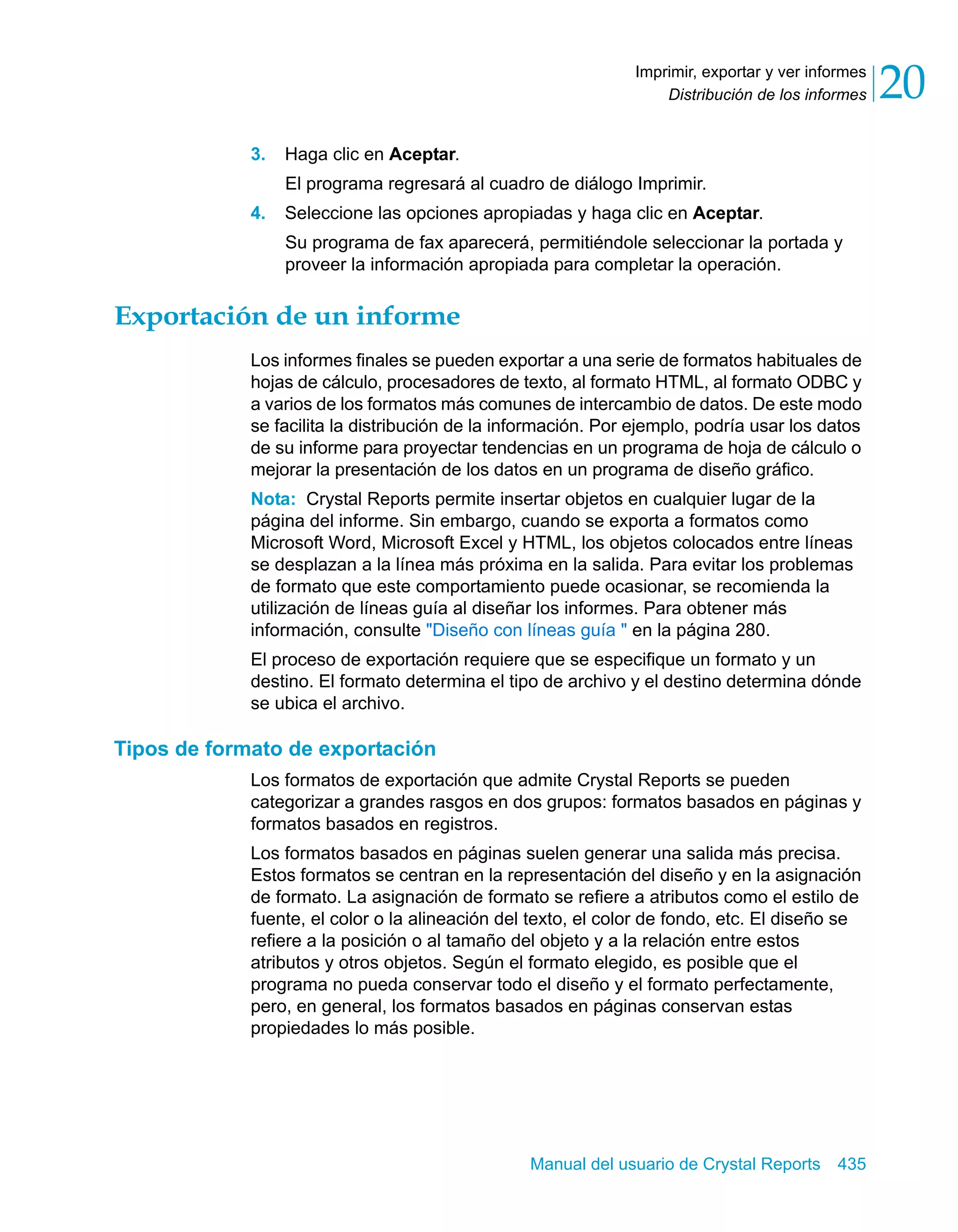 Distribución de los informes 20 
Imprimir, exportar y ver informes 
Manual del usuario de Crystal Reports 435 
3. Haga clic en Aceptar. 
El programa regresará al cuadro de diálogo Imprimir. 
4. Seleccione las opciones apropiadas y haga clic en Aceptar. 
Su programa de fax aparecerá, permitiéndole seleccionar la portada y 
proveer la información apropiada para completar la operación. 
Exportación de un informe 
Los informes finales se pueden exportar a una serie de formatos habituales de 
hojas de cálculo, procesadores de texto, al formato HTML, al formato ODBC y 
a varios de los formatos más comunes de intercambio de datos. De este modo 
se facilita la distribución de la información. Por ejemplo, podría usar los datos 
de su informe para proyectar tendencias en un programa de hoja de cálculo o 
mejorar la presentación de los datos en un programa de diseño gráfico. 
Nota: Crystal Reports permite insertar objetos en cualquier lugar de la 
página del informe. Sin embargo, cuando se exporta a formatos como 
Microsoft Word, Microsoft Excel y HTML, los objetos colocados entre líneas 
se desplazan a la línea más próxima en la salida. Para evitar los problemas 
de formato que este comportamiento puede ocasionar, se recomienda la 
utilización de líneas guía al diseñar los informes. Para obtener más 
información, consulte "Diseño con líneas guía " en la página 280. 
El proceso de exportación requiere que se especifique un formato y un 
destino. El formato determina el tipo de archivo y el destino determina dónde 
se ubica el archivo. 
Tipos de formato de exportación 
Los formatos de exportación que admite Crystal Reports se pueden 
categorizar a grandes rasgos en dos grupos: formatos basados en páginas y 
formatos basados en registros. 
Los formatos basados en páginas suelen generar una salida más precisa. 
Estos formatos se centran en la representación del diseño y en la asignación 
de formato. La asignación de formato se refiere a atributos como el estilo de 
fuente, el color o la alineación del texto, el color de fondo, etc. El diseño se 
refiere a la posición o al tamaño del objeto y a la relación entre estos 
atributos y otros objetos. Según el formato elegido, es posible que el 
programa no pueda conservar todo el diseño y el formato perfectamente, 
pero, en general, los formatos basados en páginas conservan estas 
propiedades lo más posible. 
 