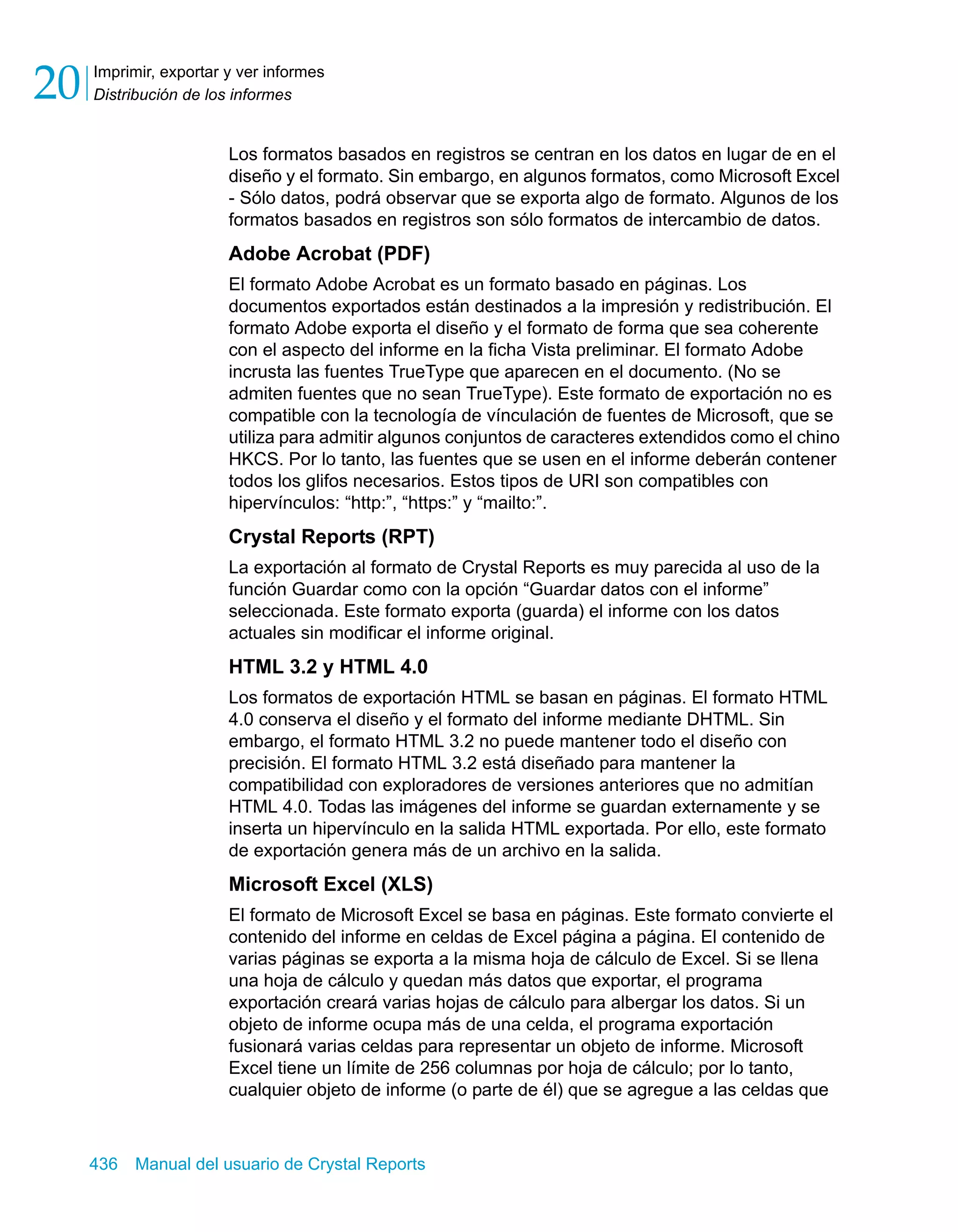 Imprimir, exportar y ver informes 
Distribución de los informes 20 
Los formatos basados en registros se centran en los datos en lugar de en el 
diseño y el formato. Sin embargo, en algunos formatos, como Microsoft Excel 
- Sólo datos, podrá observar que se exporta algo de formato. Algunos de los 
formatos basados en registros son sólo formatos de intercambio de datos. 
Adobe Acrobat (PDF) 
El formato Adobe Acrobat es un formato basado en páginas. Los 
documentos exportados están destinados a la impresión y redistribución. El 
formato Adobe exporta el diseño y el formato de forma que sea coherente 
con el aspecto del informe en la ficha Vista preliminar. El formato Adobe 
incrusta las fuentes TrueType que aparecen en el documento. (No se 
admiten fuentes que no sean TrueType). Este formato de exportación no es 
compatible con la tecnología de vínculación de fuentes de Microsoft, que se 
utiliza para admitir algunos conjuntos de caracteres extendidos como el chino 
HKCS. Por lo tanto, las fuentes que se usen en el informe deberán contener 
todos los glifos necesarios. Estos tipos de URI son compatibles con 
hipervínculos: “http:”, “https:” y “mailto:”. 
Crystal Reports (RPT) 
La exportación al formato de Crystal Reports es muy parecida al uso de la 
función Guardar como con la opción “Guardar datos con el informe” 
seleccionada. Este formato exporta (guarda) el informe con los datos 
actuales sin modificar el informe original. 
HTML 3.2 y HTML 4.0 
Los formatos de exportación HTML se basan en páginas. El formato HTML 
4.0 conserva el diseño y el formato del informe mediante DHTML. Sin 
embargo, el formato HTML 3.2 no puede mantener todo el diseño con 
precisión. El formato HTML 3.2 está diseñado para mantener la 
compatibilidad con exploradores de versiones anteriores que no admitían 
HTML 4.0. Todas las imágenes del informe se guardan externamente y se 
inserta un hipervínculo en la salida HTML exportada. Por ello, este formato 
de exportación genera más de un archivo en la salida. 
Microsoft Excel (XLS) 
El formato de Microsoft Excel se basa en páginas. Este formato convierte el 
contenido del informe en celdas de Excel página a página. El contenido de 
varias páginas se exporta a la misma hoja de cálculo de Excel. Si se llena 
una hoja de cálculo y quedan más datos que exportar, el programa 
exportación creará varias hojas de cálculo para albergar los datos. Si un 
objeto de informe ocupa más de una celda, el programa exportación 
fusionará varias celdas para representar un objeto de informe. Microsoft 
Excel tiene un límite de 256 columnas por hoja de cálculo; por lo tanto, 
cualquier objeto de informe (o parte de él) que se agregue a las celdas que 
436 Manual del usuario de Crystal Reports 
 