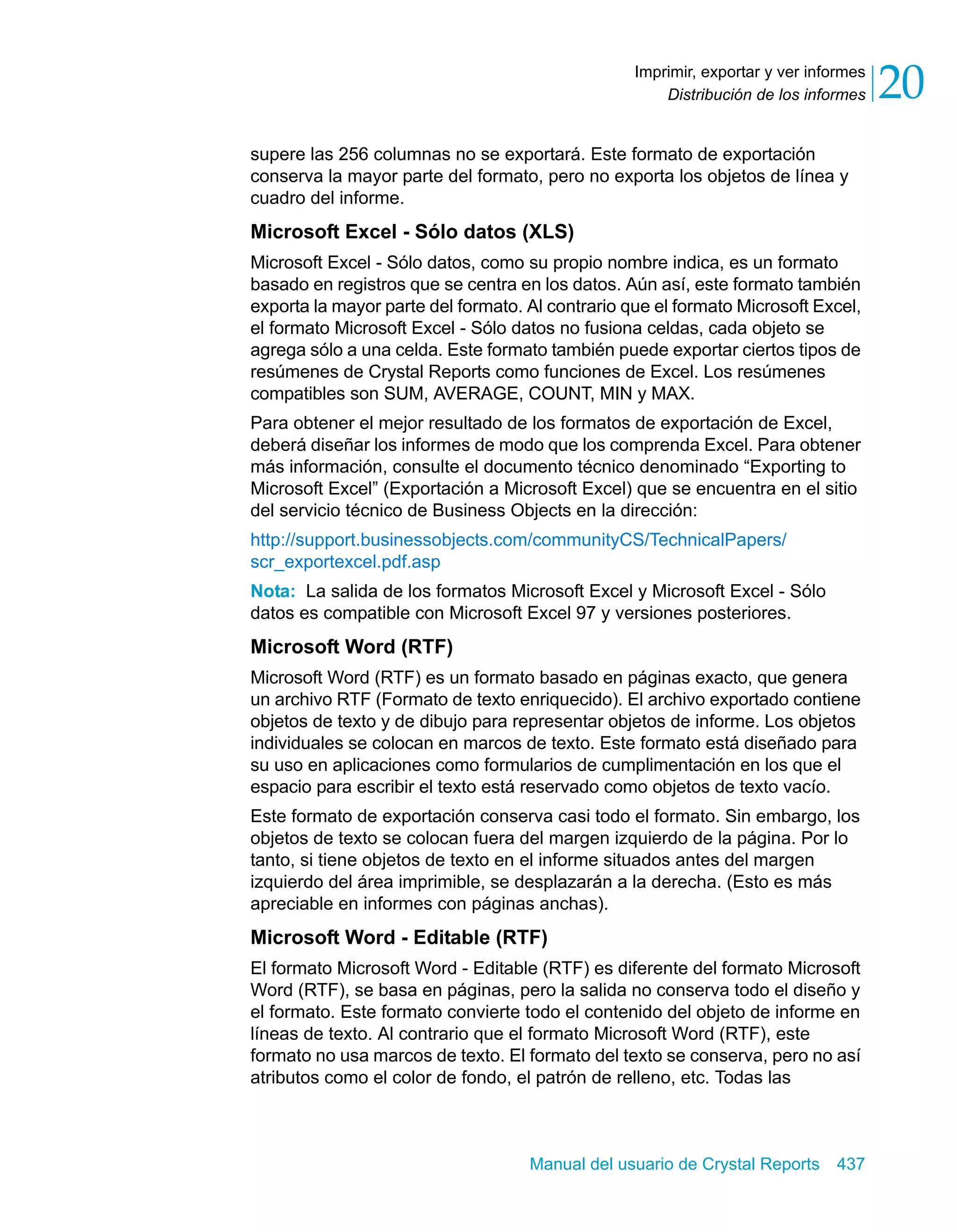Distribución de los informes 20 
Imprimir, exportar y ver informes 
supere las 256 columnas no se exportará. Este formato de exportación 
conserva la mayor parte del formato, pero no exporta los objetos de línea y 
cuadro del informe. 
Microsoft Excel - Sólo datos (XLS) 
Microsoft Excel - Sólo datos, como su propio nombre indica, es un formato 
basado en registros que se centra en los datos. Aún así, este formato también 
exporta la mayor parte del formato. Al contrario que el formato Microsoft Excel, 
el formato Microsoft Excel - Sólo datos no fusiona celdas, cada objeto se 
agrega sólo a una celda. Este formato también puede exportar ciertos tipos de 
resúmenes de Crystal Reports como funciones de Excel. Los resúmenes 
compatibles son SUM, AVERAGE, COUNT, MIN y MAX. 
Para obtener el mejor resultado de los formatos de exportación de Excel, 
deberá diseñar los informes de modo que los comprenda Excel. Para obtener 
más información, consulte el documento técnico denominado “Exporting to 
Microsoft Excel” (Exportación a Microsoft Excel) que se encuentra en el sitio 
del servicio técnico de Business Objects en la dirección: 
http://support.businessobjects.com/communityCS/TechnicalPapers/ 
scr_exportexcel.pdf.asp 
Nota: La salida de los formatos Microsoft Excel y Microsoft Excel - Sólo 
datos es compatible con Microsoft Excel 97 y versiones posteriores. 
Microsoft Word (RTF) 
Microsoft Word (RTF) es un formato basado en páginas exacto, que genera 
un archivo RTF (Formato de texto enriquecido). El archivo exportado contiene 
objetos de texto y de dibujo para representar objetos de informe. Los objetos 
individuales se colocan en marcos de texto. Este formato está diseñado para 
su uso en aplicaciones como formularios de cumplimentación en los que el 
espacio para escribir el texto está reservado como objetos de texto vacío. 
Este formato de exportación conserva casi todo el formato. Sin embargo, los 
objetos de texto se colocan fuera del margen izquierdo de la página. Por lo 
tanto, si tiene objetos de texto en el informe situados antes del margen 
izquierdo del área imprimible, se desplazarán a la derecha. (Esto es más 
apreciable en informes con páginas anchas). 
Microsoft Word - Editable (RTF) 
El formato Microsoft Word - Editable (RTF) es diferente del formato Microsoft 
Word (RTF), se basa en páginas, pero la salida no conserva todo el diseño y 
el formato. Este formato convierte todo el contenido del objeto de informe en 
líneas de texto. Al contrario que el formato Microsoft Word (RTF), este 
formato no usa marcos de texto. El formato del texto se conserva, pero no así 
atributos como el color de fondo, el patrón de relleno, etc. Todas las 
Manual del usuario de Crystal Reports 437 
 