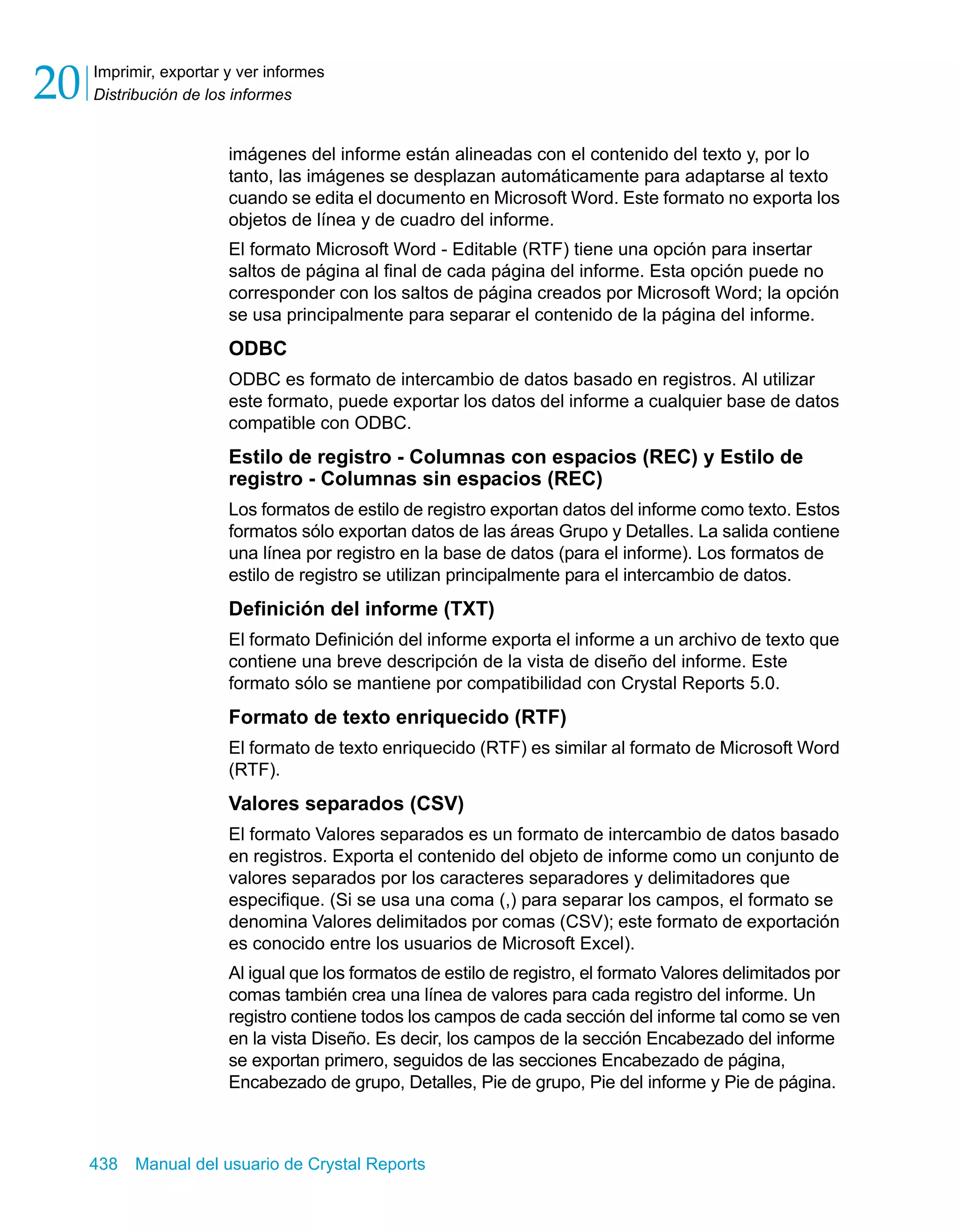 Imprimir, exportar y ver informes 
Distribución de los informes 20 
imágenes del informe están alineadas con el contenido del texto y, por lo 
tanto, las imágenes se desplazan automáticamente para adaptarse al texto 
cuando se edita el documento en Microsoft Word. Este formato no exporta los 
objetos de línea y de cuadro del informe. 
El formato Microsoft Word - Editable (RTF) tiene una opción para insertar 
saltos de página al final de cada página del informe. Esta opción puede no 
corresponder con los saltos de página creados por Microsoft Word; la opción 
se usa principalmente para separar el contenido de la página del informe. 
ODBC 
ODBC es formato de intercambio de datos basado en registros. Al utilizar 
este formato, puede exportar los datos del informe a cualquier base de datos 
compatible con ODBC. 
Estilo de registro - Columnas con espacios (REC) y Estilo de 
registro - Columnas sin espacios (REC) 
Los formatos de estilo de registro exportan datos del informe como texto. Estos 
formatos sólo exportan datos de las áreas Grupo y Detalles. La salida contiene 
una línea por registro en la base de datos (para el informe). Los formatos de 
estilo de registro se utilizan principalmente para el intercambio de datos. 
Definición del informe (TXT) 
El formato Definición del informe exporta el informe a un archivo de texto que 
contiene una breve descripción de la vista de diseño del informe. Este 
formato sólo se mantiene por compatibilidad con Crystal Reports 5.0. 
Formato de texto enriquecido (RTF) 
El formato de texto enriquecido (RTF) es similar al formato de Microsoft Word 
(RTF). 
Valores separados (CSV) 
El formato Valores separados es un formato de intercambio de datos basado 
en registros. Exporta el contenido del objeto de informe como un conjunto de 
valores separados por los caracteres separadores y delimitadores que 
especifique. (Si se usa una coma (,) para separar los campos, el formato se 
denomina Valores delimitados por comas (CSV); este formato de exportación 
es conocido entre los usuarios de Microsoft Excel). 
Al igual que los formatos de estilo de registro, el formato Valores delimitados por 
comas también crea una línea de valores para cada registro del informe. Un 
registro contiene todos los campos de cada sección del informe tal como se ven 
en la vista Diseño. Es decir, los campos de la sección Encabezado del informe 
se exportan primero, seguidos de las secciones Encabezado de página, 
Encabezado de grupo, Detalles, Pie de grupo, Pie del informe y Pie de página. 
438 Manual del usuario de Crystal Reports 
 