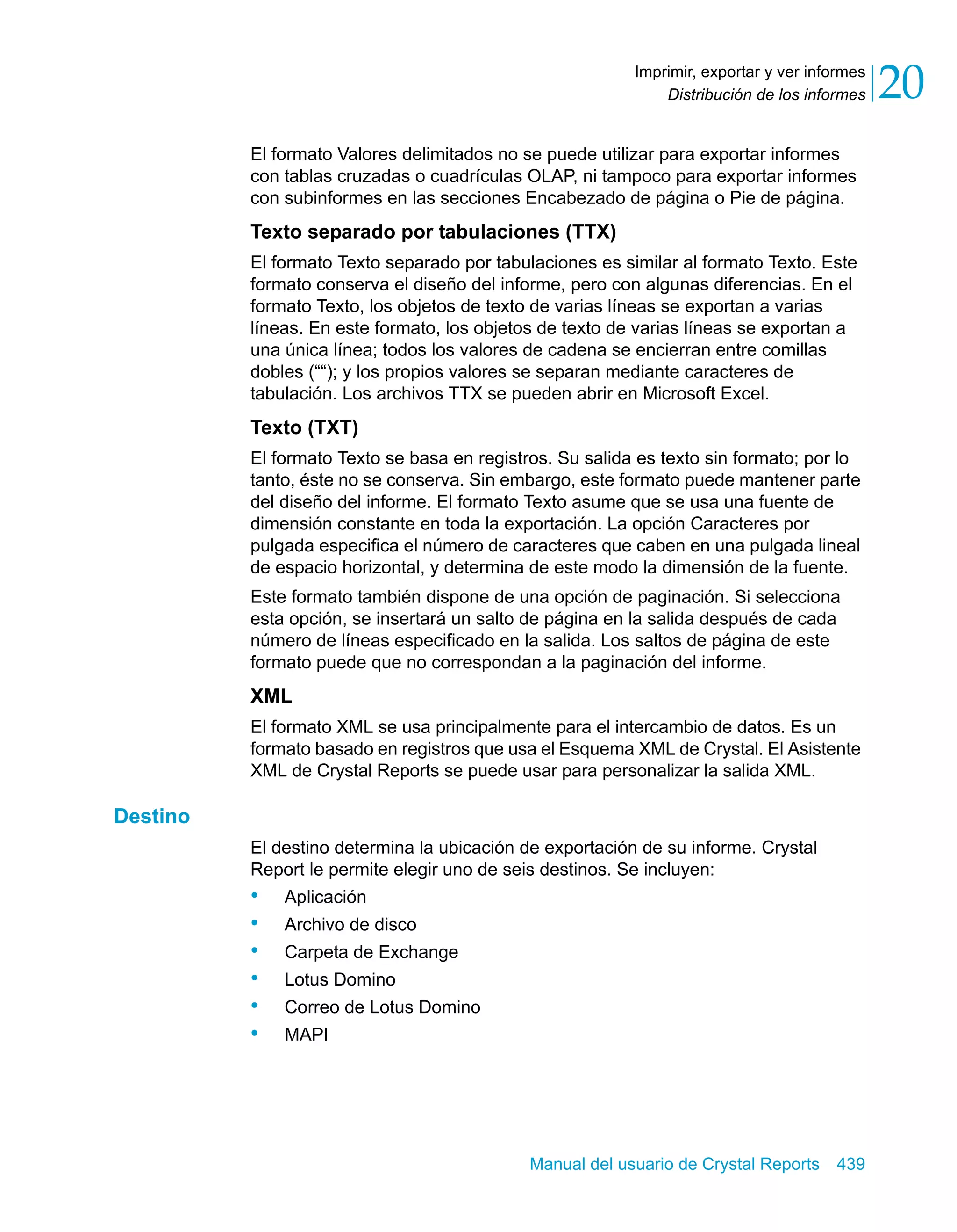 Distribución de los informes 20 
Imprimir, exportar y ver informes 
El formato Valores delimitados no se puede utilizar para exportar informes 
con tablas cruzadas o cuadrículas OLAP, ni tampoco para exportar informes 
con subinformes en las secciones Encabezado de página o Pie de página. 
Texto separado por tabulaciones (TTX) 
El formato Texto separado por tabulaciones es similar al formato Texto. Este 
formato conserva el diseño del informe, pero con algunas diferencias. En el 
formato Texto, los objetos de texto de varias líneas se exportan a varias 
líneas. En este formato, los objetos de texto de varias líneas se exportan a 
una única línea; todos los valores de cadena se encierran entre comillas 
dobles (““); y los propios valores se separan mediante caracteres de 
tabulación. Los archivos TTX se pueden abrir en Microsoft Excel. 
Texto (TXT) 
El formato Texto se basa en registros. Su salida es texto sin formato; por lo 
tanto, éste no se conserva. Sin embargo, este formato puede mantener parte 
del diseño del informe. El formato Texto asume que se usa una fuente de 
dimensión constante en toda la exportación. La opción Caracteres por 
pulgada especifica el número de caracteres que caben en una pulgada lineal 
de espacio horizontal, y determina de este modo la dimensión de la fuente. 
Este formato también dispone de una opción de paginación. Si selecciona 
esta opción, se insertará un salto de página en la salida después de cada 
número de líneas especificado en la salida. Los saltos de página de este 
formato puede que no correspondan a la paginación del informe. 
XML 
El formato XML se usa principalmente para el intercambio de datos. Es un 
formato basado en registros que usa el Esquema XML de Crystal. El Asistente 
XML de Crystal Reports se puede usar para personalizar la salida XML. 
Manual del usuario de Crystal Reports 439 
Destino 
El destino determina la ubicación de exportación de su informe. Crystal 
Report le permite elegir uno de seis destinos. Se incluyen: 
• Aplicación 
• Archivo de disco 
• Carpeta de Exchange 
• Lotus Domino 
• Correo de Lotus Domino 
• MAPI 
 