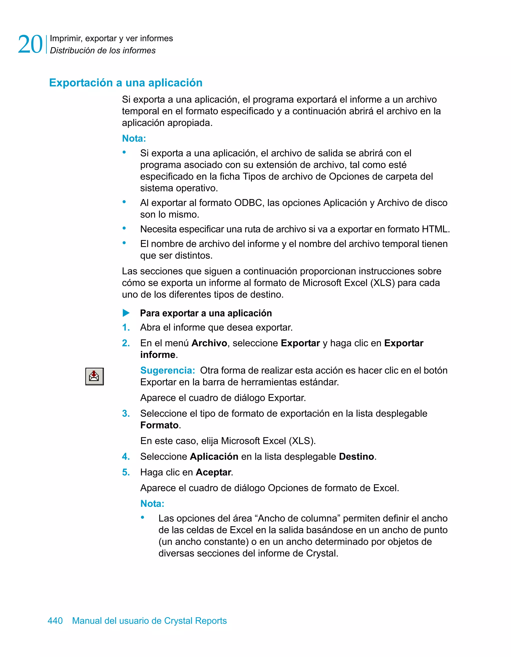 Imprimir, exportar y ver informes 
Distribución de los informes 20 
Exportación a una aplicación 
Si exporta a una aplicación, el programa exportará el informe a un archivo 
temporal en el formato especificado y a continuación abrirá el archivo en la 
aplicación apropiada. 
Nota: 
• Si exporta a una aplicación, el archivo de salida se abrirá con el 
programa asociado con su extensión de archivo, tal como esté 
especificado en la ficha Tipos de archivo de Opciones de carpeta del 
sistema operativo. 
• Al exportar al formato ODBC, las opciones Aplicación y Archivo de disco 
son lo mismo. 
• Necesita especificar una ruta de archivo si va a exportar en formato HTML. 
• El nombre de archivo del informe y el nombre del archivo temporal tienen 
que ser distintos. 
Las secciones que siguen a continuación proporcionan instrucciones sobre 
cómo se exporta un informe al formato de Microsoft Excel (XLS) para cada 
uno de los diferentes tipos de destino. 
X Para exportar a una aplicación 
1. Abra el informe que desea exportar. 
2. En el menú Archivo, seleccione Exportar y haga clic en Exportar 
informe. 
Sugerencia: Otra forma de realizar esta acción es hacer clic en el botón 
Exportar en la barra de herramientas estándar. 
Aparece el cuadro de diálogo Exportar. 
3. Seleccione el tipo de formato de exportación en la lista desplegable 
Formato. 
En este caso, elija Microsoft Excel (XLS). 
4. Seleccione Aplicación en la lista desplegable Destino. 
5. Haga clic en Aceptar. 
Aparece el cuadro de diálogo Opciones de formato de Excel. 
Nota: 
• Las opciones del área “Ancho de columna” permiten definir el ancho 
de las celdas de Excel en la salida basándose en un ancho de punto 
(un ancho constante) o en un ancho determinado por objetos de 
diversas secciones del informe de Crystal. 
440 Manual del usuario de Crystal Reports 
 