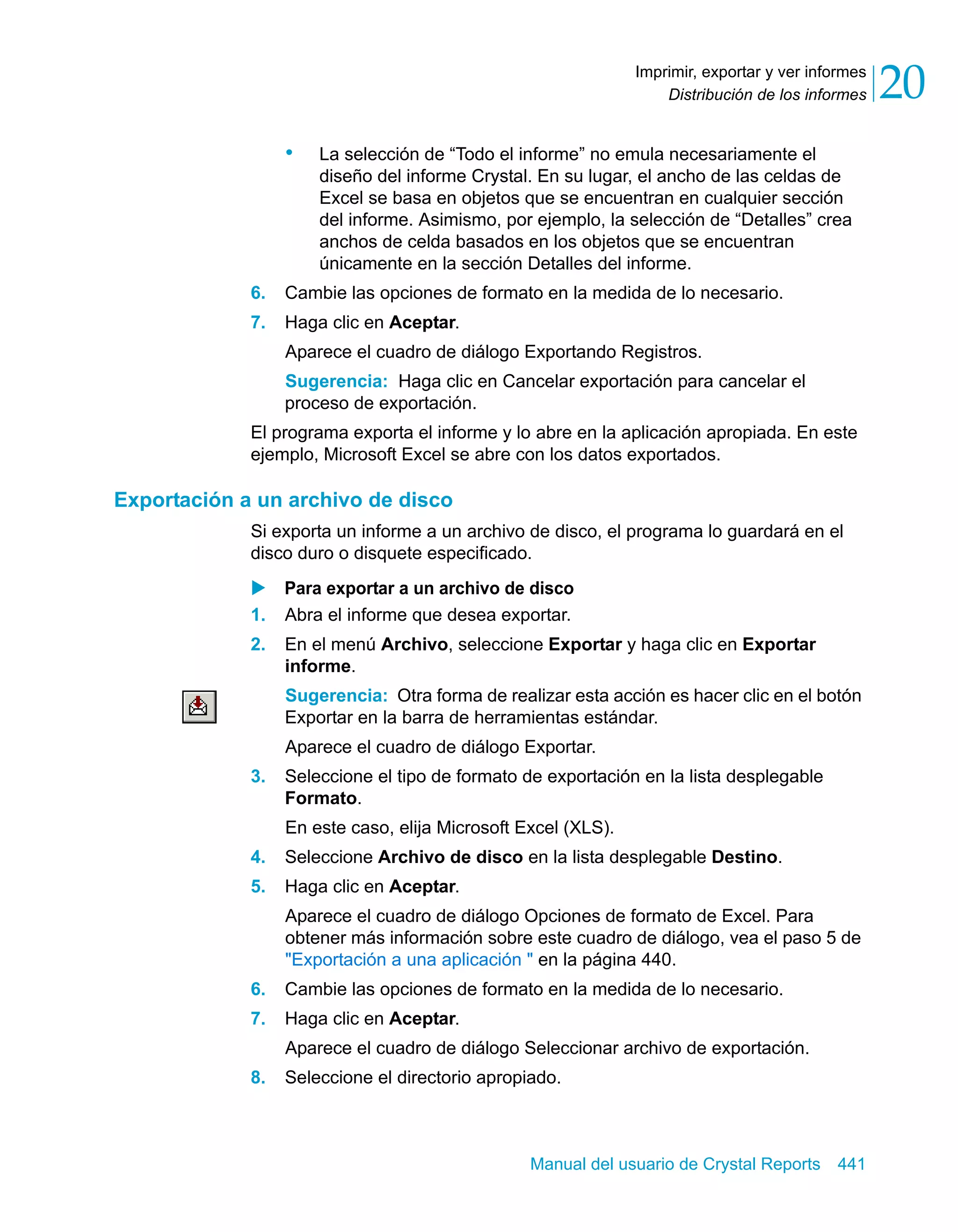 Distribución de los informes 20 
Imprimir, exportar y ver informes 
• La selección de “Todo el informe” no emula necesariamente el 
diseño del informe Crystal. En su lugar, el ancho de las celdas de 
Excel se basa en objetos que se encuentran en cualquier sección 
del informe. Asimismo, por ejemplo, la selección de “Detalles” crea 
anchos de celda basados en los objetos que se encuentran 
únicamente en la sección Detalles del informe. 
6. Cambie las opciones de formato en la medida de lo necesario. 
7. Haga clic en Aceptar. 
Aparece el cuadro de diálogo Exportando Registros. 
Sugerencia: Haga clic en Cancelar exportación para cancelar el 
proceso de exportación. 
El programa exporta el informe y lo abre en la aplicación apropiada. En este 
ejemplo, Microsoft Excel se abre con los datos exportados. 
Manual del usuario de Crystal Reports 441 
Exportación a un archivo de disco 
Si exporta un informe a un archivo de disco, el programa lo guardará en el 
disco duro o disquete especificado. 
X Para exportar a un archivo de disco 
1. Abra el informe que desea exportar. 
2. En el menú Archivo, seleccione Exportar y haga clic en Exportar 
informe. 
Sugerencia: Otra forma de realizar esta acción es hacer clic en el botón 
Exportar en la barra de herramientas estándar. 
Aparece el cuadro de diálogo Exportar. 
3. Seleccione el tipo de formato de exportación en la lista desplegable 
Formato. 
En este caso, elija Microsoft Excel (XLS). 
4. Seleccione Archivo de disco en la lista desplegable Destino. 
5. Haga clic en Aceptar. 
Aparece el cuadro de diálogo Opciones de formato de Excel. Para 
obtener más información sobre este cuadro de diálogo, vea el paso 5 de 
"Exportación a una aplicación " en la página 440. 
6. Cambie las opciones de formato en la medida de lo necesario. 
7. Haga clic en Aceptar. 
Aparece el cuadro de diálogo Seleccionar archivo de exportación. 
8. Seleccione el directorio apropiado. 
 