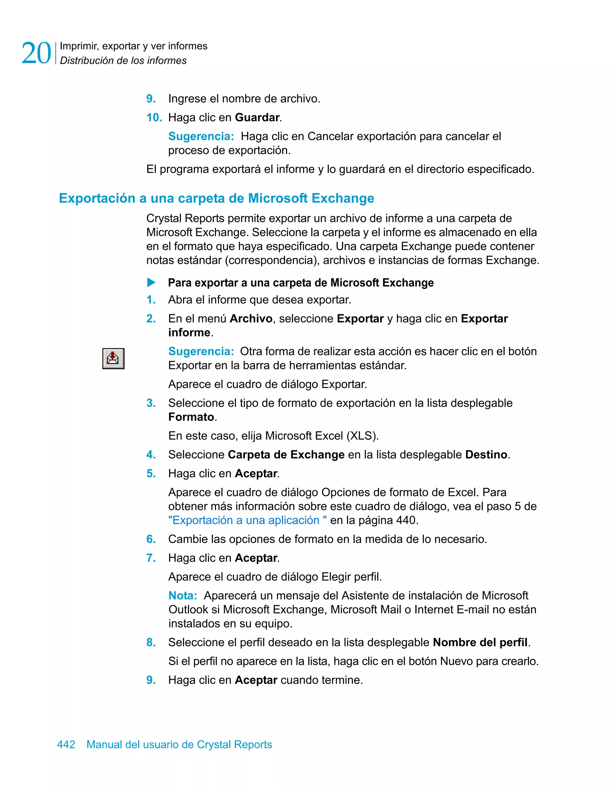Imprimir, exportar y ver informes 
Distribución de los informes 20 
9. Ingrese el nombre de archivo. 
10. Haga clic en Guardar. 
Sugerencia: Haga clic en Cancelar exportación para cancelar el 
proceso de exportación. 
El programa exportará el informe y lo guardará en el directorio especificado. 
Exportación a una carpeta de Microsoft Exchange 
Crystal Reports permite exportar un archivo de informe a una carpeta de 
Microsoft Exchange. Seleccione la carpeta y el informe es almacenado en ella 
en el formato que haya especificado. Una carpeta Exchange puede contener 
notas estándar (correspondencia), archivos e instancias de formas Exchange. 
X Para exportar a una carpeta de Microsoft Exchange 
1. Abra el informe que desea exportar. 
2. En el menú Archivo, seleccione Exportar y haga clic en Exportar 
informe. 
Sugerencia: Otra forma de realizar esta acción es hacer clic en el botón 
Exportar en la barra de herramientas estándar. 
Aparece el cuadro de diálogo Exportar. 
3. Seleccione el tipo de formato de exportación en la lista desplegable 
Formato. 
En este caso, elija Microsoft Excel (XLS). 
4. Seleccione Carpeta de Exchange en la lista desplegable Destino. 
5. Haga clic en Aceptar. 
Aparece el cuadro de diálogo Opciones de formato de Excel. Para 
obtener más información sobre este cuadro de diálogo, vea el paso 5 de 
"Exportación a una aplicación " en la página 440. 
6. Cambie las opciones de formato en la medida de lo necesario. 
7. Haga clic en Aceptar. 
Aparece el cuadro de diálogo Elegir perfil. 
Nota: Aparecerá un mensaje del Asistente de instalación de Microsoft 
Outlook si Microsoft Exchange, Microsoft Mail o Internet E-mail no están 
instalados en su equipo. 
8. Seleccione el perfil deseado en la lista desplegable Nombre del perfil. 
Si el perfil no aparece en la lista, haga clic en el botón Nuevo para crearlo. 
9. Haga clic en Aceptar cuando termine. 
442 Manual del usuario de Crystal Reports 
 