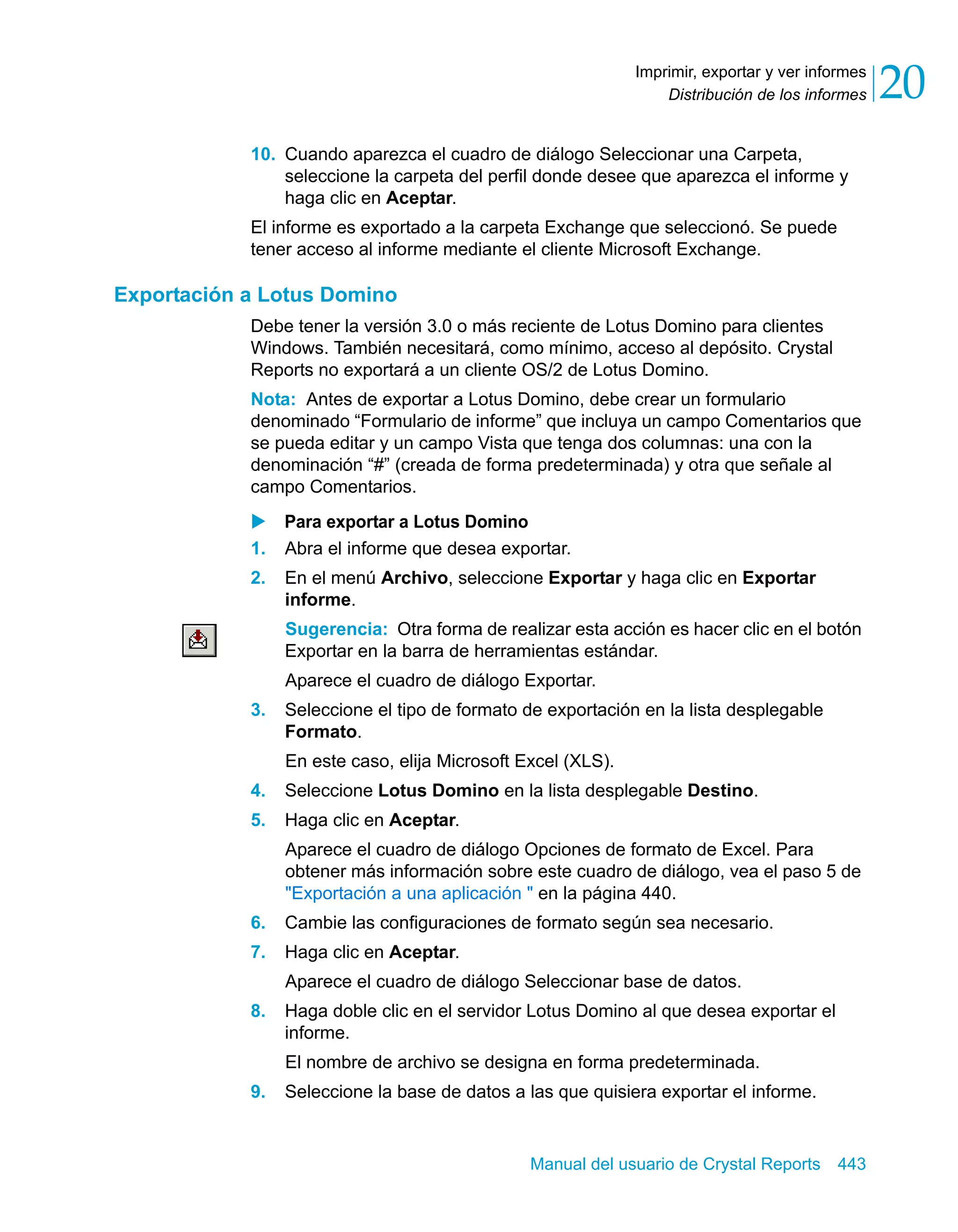 Distribución de los informes 20 
Imprimir, exportar y ver informes 
10. Cuando aparezca el cuadro de diálogo Seleccionar una Carpeta, 
seleccione la carpeta del perfil donde desee que aparezca el informe y 
haga clic en Aceptar. 
El informe es exportado a la carpeta Exchange que seleccionó. Se puede 
tener acceso al informe mediante el cliente Microsoft Exchange. 
Manual del usuario de Crystal Reports 443 
Exportación a Lotus Domino 
Debe tener la versión 3.0 o más reciente de Lotus Domino para clientes 
Windows. También necesitará, como mínimo, acceso al depósito. Crystal 
Reports no exportará a un cliente OS/2 de Lotus Domino. 
Nota: Antes de exportar a Lotus Domino, debe crear un formulario 
denominado “Formulario de informe” que incluya un campo Comentarios que 
se pueda editar y un campo Vista que tenga dos columnas: una con la 
denominación “#” (creada de forma predeterminada) y otra que señale al 
campo Comentarios. 
X Para exportar a Lotus Domino 
1. Abra el informe que desea exportar. 
2. En el menú Archivo, seleccione Exportar y haga clic en Exportar 
informe. 
Sugerencia: Otra forma de realizar esta acción es hacer clic en el botón 
Exportar en la barra de herramientas estándar. 
Aparece el cuadro de diálogo Exportar. 
3. Seleccione el tipo de formato de exportación en la lista desplegable 
Formato. 
En este caso, elija Microsoft Excel (XLS). 
4. Seleccione Lotus Domino en la lista desplegable Destino. 
5. Haga clic en Aceptar. 
Aparece el cuadro de diálogo Opciones de formato de Excel. Para 
obtener más información sobre este cuadro de diálogo, vea el paso 5 de 
"Exportación a una aplicación " en la página 440. 
6. Cambie las configuraciones de formato según sea necesario. 
7. Haga clic en Aceptar. 
Aparece el cuadro de diálogo Seleccionar base de datos. 
8. Haga doble clic en el servidor Lotus Domino al que desea exportar el 
informe. 
El nombre de archivo se designa en forma predeterminada. 
9. Seleccione la base de datos a las que quisiera exportar el informe. 
 