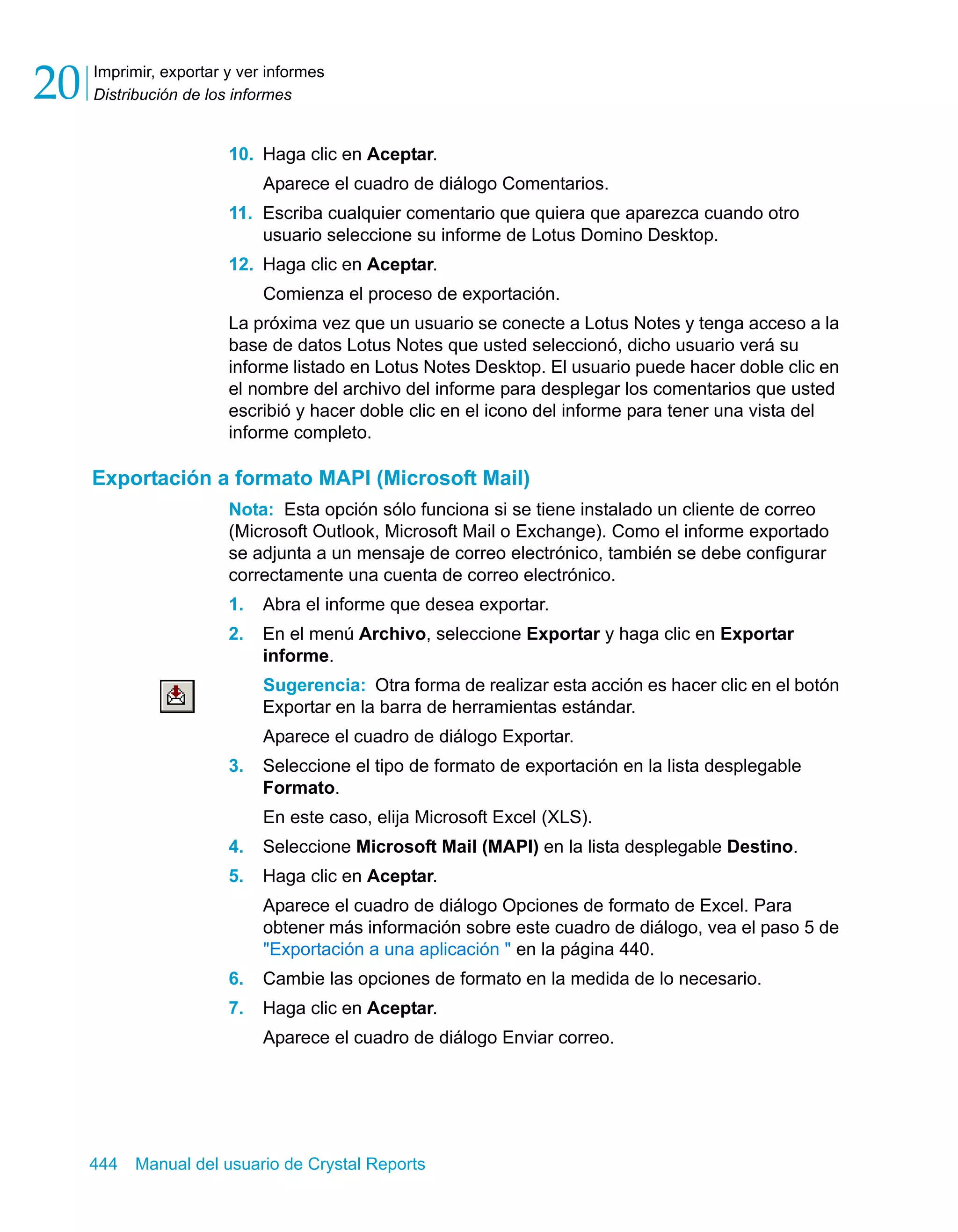 Imprimir, exportar y ver informes 
Distribución de los informes 20 
10. Haga clic en Aceptar. 
Aparece el cuadro de diálogo Comentarios. 
11. Escriba cualquier comentario que quiera que aparezca cuando otro 
usuario seleccione su informe de Lotus Domino Desktop. 
12. Haga clic en Aceptar. 
Comienza el proceso de exportación. 
La próxima vez que un usuario se conecte a Lotus Notes y tenga acceso a la 
base de datos Lotus Notes que usted seleccionó, dicho usuario verá su 
informe listado en Lotus Notes Desktop. El usuario puede hacer doble clic en 
el nombre del archivo del informe para desplegar los comentarios que usted 
escribió y hacer doble clic en el icono del informe para tener una vista del 
informe completo. 
Exportación a formato MAPI (Microsoft Mail) 
Nota: Esta opción sólo funciona si se tiene instalado un cliente de correo 
(Microsoft Outlook, Microsoft Mail o Exchange). Como el informe exportado 
se adjunta a un mensaje de correo electrónico, también se debe configurar 
correctamente una cuenta de correo electrónico. 
1. Abra el informe que desea exportar. 
2. En el menú Archivo, seleccione Exportar y haga clic en Exportar 
informe. 
Sugerencia: Otra forma de realizar esta acción es hacer clic en el botón 
Exportar en la barra de herramientas estándar. 
Aparece el cuadro de diálogo Exportar. 
3. Seleccione el tipo de formato de exportación en la lista desplegable 
Formato. 
En este caso, elija Microsoft Excel (XLS). 
4. Seleccione Microsoft Mail (MAPI) en la lista desplegable Destino. 
5. Haga clic en Aceptar. 
Aparece el cuadro de diálogo Opciones de formato de Excel. Para 
obtener más información sobre este cuadro de diálogo, vea el paso 5 de 
"Exportación a una aplicación " en la página 440. 
6. Cambie las opciones de formato en la medida de lo necesario. 
7. Haga clic en Aceptar. 
Aparece el cuadro de diálogo Enviar correo. 
444 Manual del usuario de Crystal Reports 
 