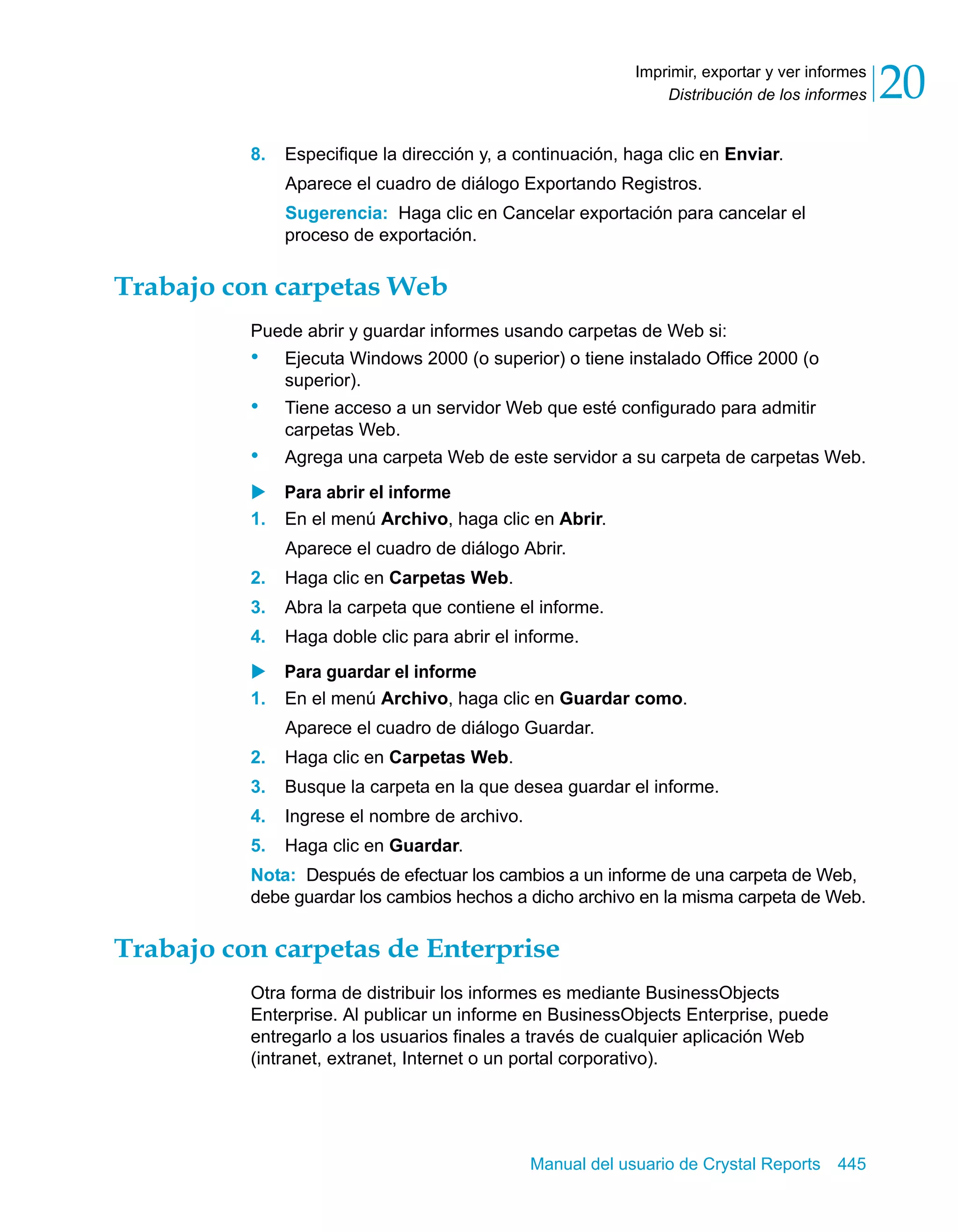 Distribución de los informes 20 
Imprimir, exportar y ver informes 
8. Especifique la dirección y, a continuación, haga clic en Enviar. 
Aparece el cuadro de diálogo Exportando Registros. 
Sugerencia: Haga clic en Cancelar exportación para cancelar el 
proceso de exportación. 
Manual del usuario de Crystal Reports 445 
Trabajo con carpetas Web 
Puede abrir y guardar informes usando carpetas de Web si: 
• Ejecuta Windows 2000 (o superior) o tiene instalado Office 2000 (o 
superior). 
• Tiene acceso a un servidor Web que esté configurado para admitir 
carpetas Web. 
• Agrega una carpeta Web de este servidor a su carpeta de carpetas Web. 
X Para abrir el informe 
1. En el menú Archivo, haga clic en Abrir. 
Aparece el cuadro de diálogo Abrir. 
2. Haga clic en Carpetas Web. 
3. Abra la carpeta que contiene el informe. 
4. Haga doble clic para abrir el informe. 
X Para guardar el informe 
1. En el menú Archivo, haga clic en Guardar como. 
Aparece el cuadro de diálogo Guardar. 
2. Haga clic en Carpetas Web. 
3. Busque la carpeta en la que desea guardar el informe. 
4. Ingrese el nombre de archivo. 
5. Haga clic en Guardar. 
Nota: Después de efectuar los cambios a un informe de una carpeta de Web, 
debe guardar los cambios hechos a dicho archivo en la misma carpeta de Web. 
Trabajo con carpetas de Enterprise 
Otra forma de distribuir los informes es mediante BusinessObjects 
Enterprise. Al publicar un informe en BusinessObjects Enterprise, puede 
entregarlo a los usuarios finales a través de cualquier aplicación Web 
(intranet, extranet, Internet o un portal corporativo). 
 