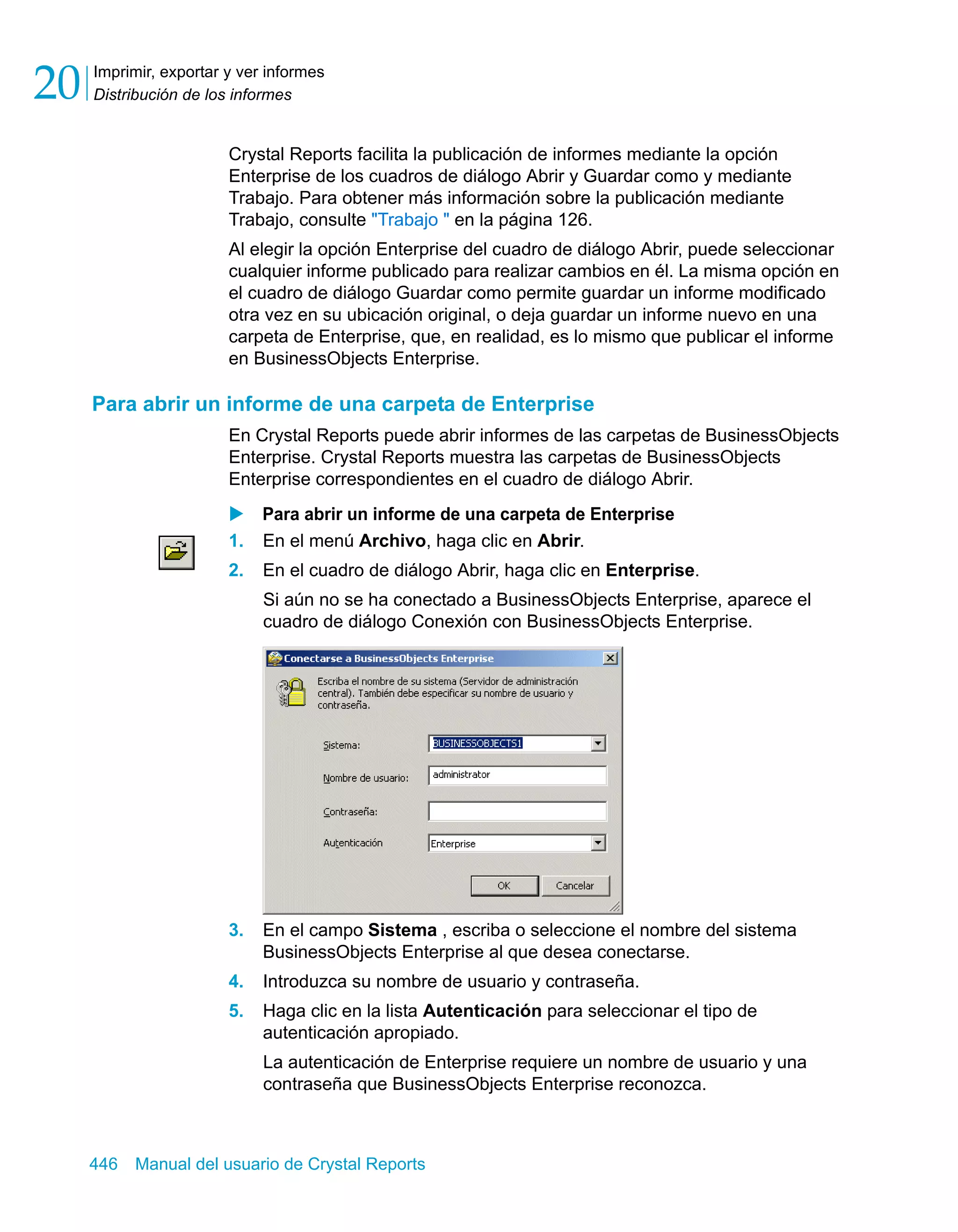 Imprimir, exportar y ver informes 
Distribución de los informes 20 
Crystal Reports facilita la publicación de informes mediante la opción 
Enterprise de los cuadros de diálogo Abrir y Guardar como y mediante 
Trabajo. Para obtener más información sobre la publicación mediante 
Trabajo, consulte "Trabajo " en la página 126. 
Al elegir la opción Enterprise del cuadro de diálogo Abrir, puede seleccionar 
cualquier informe publicado para realizar cambios en él. La misma opción en 
el cuadro de diálogo Guardar como permite guardar un informe modificado 
otra vez en su ubicación original, o deja guardar un informe nuevo en una 
carpeta de Enterprise, que, en realidad, es lo mismo que publicar el informe 
en BusinessObjects Enterprise. 
Para abrir un informe de una carpeta de Enterprise 
En Crystal Reports puede abrir informes de las carpetas de BusinessObjects 
Enterprise. Crystal Reports muestra las carpetas de BusinessObjects 
Enterprise correspondientes en el cuadro de diálogo Abrir. 
X Para abrir un informe de una carpeta de Enterprise 
1. En el menú Archivo, haga clic en Abrir. 
2. En el cuadro de diálogo Abrir, haga clic en Enterprise. 
Si aún no se ha conectado a BusinessObjects Enterprise, aparece el 
cuadro de diálogo Conexión con BusinessObjects Enterprise. 
3. En el campo Sistema , escriba o seleccione el nombre del sistema 
BusinessObjects Enterprise al que desea conectarse. 
4. Introduzca su nombre de usuario y contraseña. 
5. Haga clic en la lista Autenticación para seleccionar el tipo de 
autenticación apropiado. 
La autenticación de Enterprise requiere un nombre de usuario y una 
contraseña que BusinessObjects Enterprise reconozca. 
446 Manual del usuario de Crystal Reports 
 