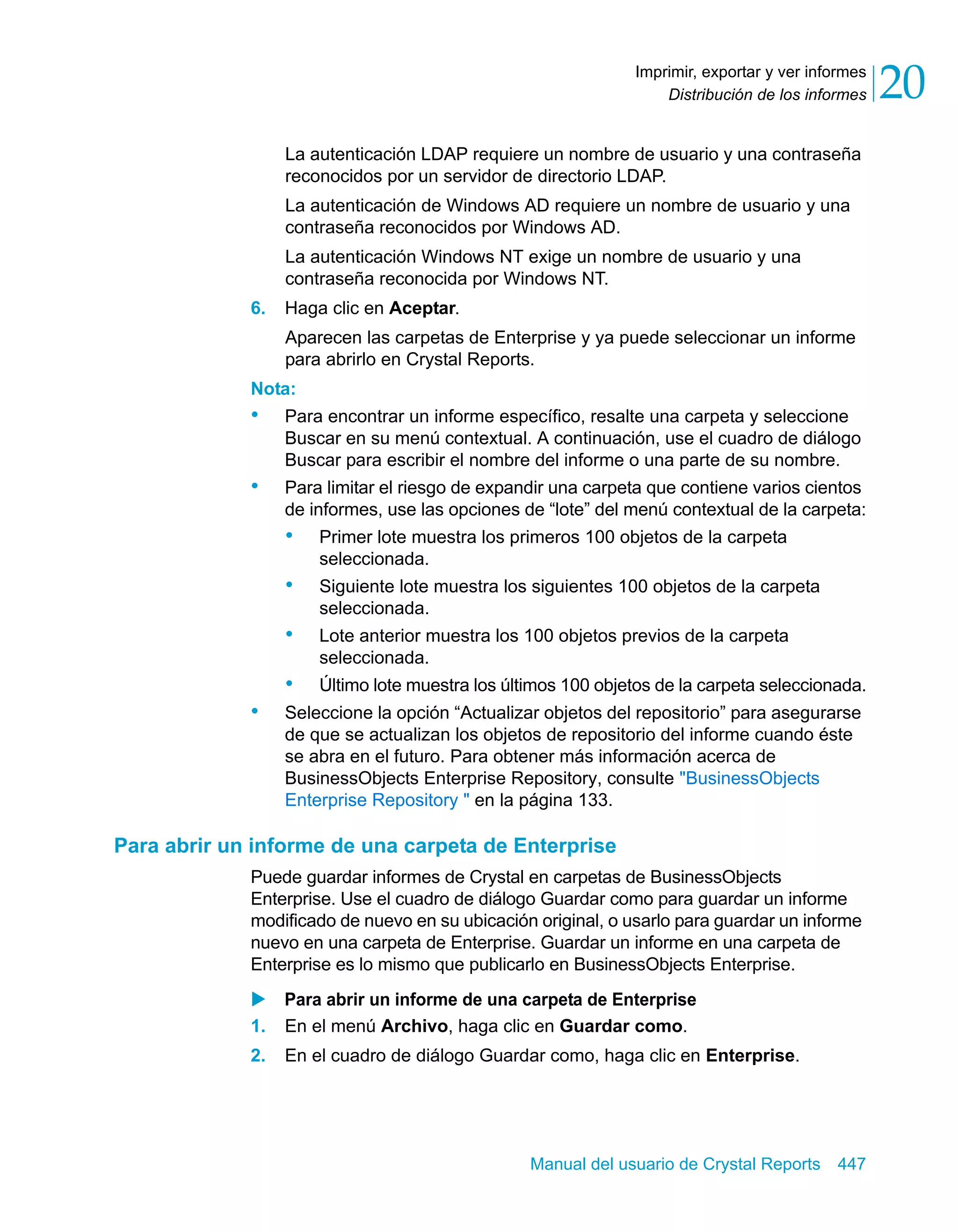 Distribución de los informes 20 
Imprimir, exportar y ver informes 
La autenticación LDAP requiere un nombre de usuario y una contraseña 
reconocidos por un servidor de directorio LDAP. 
La autenticación de Windows AD requiere un nombre de usuario y una 
contraseña reconocidos por Windows AD. 
La autenticación Windows NT exige un nombre de usuario y una 
contraseña reconocida por Windows NT. 
Manual del usuario de Crystal Reports 447 
6. Haga clic en Aceptar. 
Aparecen las carpetas de Enterprise y ya puede seleccionar un informe 
para abrirlo en Crystal Reports. 
Nota: 
• Para encontrar un informe específico, resalte una carpeta y seleccione 
Buscar en su menú contextual. A continuación, use el cuadro de diálogo 
Buscar para escribir el nombre del informe o una parte de su nombre. 
• Para limitar el riesgo de expandir una carpeta que contiene varios cientos 
de informes, use las opciones de “lote” del menú contextual de la carpeta: 
• Primer lote muestra los primeros 100 objetos de la carpeta 
seleccionada. 
• Siguiente lote muestra los siguientes 100 objetos de la carpeta 
seleccionada. 
• Lote anterior muestra los 100 objetos previos de la carpeta 
seleccionada. 
• Último lote muestra los últimos 100 objetos de la carpeta seleccionada. 
• Seleccione la opción “Actualizar objetos del repositorio” para asegurarse 
de que se actualizan los objetos de repositorio del informe cuando éste 
se abra en el futuro. Para obtener más información acerca de 
BusinessObjects Enterprise Repository, consulte "BusinessObjects 
Enterprise Repository " en la página 133. 
Para abrir un informe de una carpeta de Enterprise 
Puede guardar informes de Crystal en carpetas de BusinessObjects 
Enterprise. Use el cuadro de diálogo Guardar como para guardar un informe 
modificado de nuevo en su ubicación original, o usarlo para guardar un informe 
nuevo en una carpeta de Enterprise. Guardar un informe en una carpeta de 
Enterprise es lo mismo que publicarlo en BusinessObjects Enterprise. 
X Para abrir un informe de una carpeta de Enterprise 
1. En el menú Archivo, haga clic en Guardar como. 
2. En el cuadro de diálogo Guardar como, haga clic en Enterprise. 
 