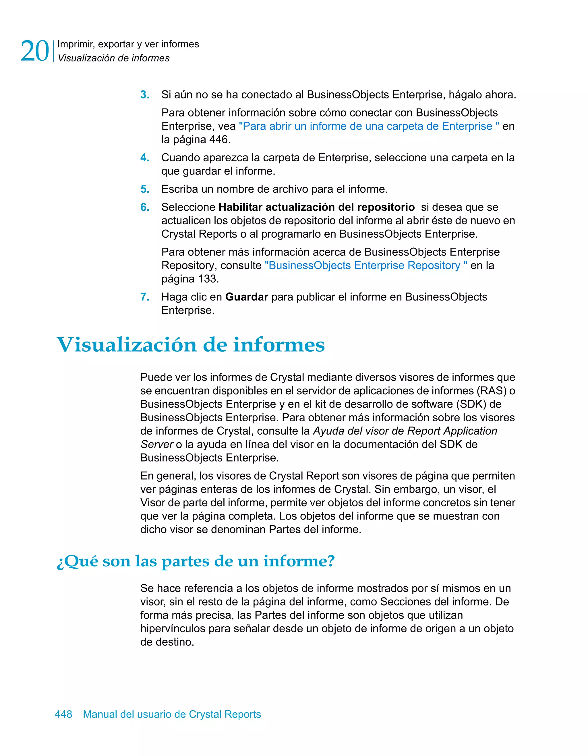 Imprimir, exportar y ver informes 
Visualización de informes 20 
3. Si aún no se ha conectado al BusinessObjects Enterprise, hágalo ahora. 
Para obtener información sobre cómo conectar con BusinessObjects 
Enterprise, vea "Para abrir un informe de una carpeta de Enterprise " en 
la página 446. 
4. Cuando aparezca la carpeta de Enterprise, seleccione una carpeta en la 
que guardar el informe. 
5. Escriba un nombre de archivo para el informe. 
6. Seleccione Habilitar actualización del repositorio si desea que se 
actualicen los objetos de repositorio del informe al abrir éste de nuevo en 
Crystal Reports o al programarlo en BusinessObjects Enterprise. 
Para obtener más información acerca de BusinessObjects Enterprise 
Repository, consulte "BusinessObjects Enterprise Repository " en la 
página 133. 
7. Haga clic en Guardar para publicar el informe en BusinessObjects 
Enterprise. 
Visualización de informes 
Puede ver los informes de Crystal mediante diversos visores de informes que 
se encuentran disponibles en el servidor de aplicaciones de informes (RAS) o 
BusinessObjects Enterprise y en el kit de desarrollo de software (SDK) de 
BusinessObjects Enterprise. Para obtener más información sobre los visores 
de informes de Crystal, consulte la Ayuda del visor de Report Application 
Server o la ayuda en línea del visor en la documentación del SDK de 
BusinessObjects Enterprise. 
En general, los visores de Crystal Report son visores de página que permiten 
ver páginas enteras de los informes de Crystal. Sin embargo, un visor, el 
Visor de parte del informe, permite ver objetos del informe concretos sin tener 
que ver la página completa. Los objetos del informe que se muestran con 
dicho visor se denominan Partes del informe. 
¿Qué son las partes de un informe? 
Se hace referencia a los objetos de informe mostrados por sí mismos en un 
visor, sin el resto de la página del informe, como Secciones del informe. De 
forma más precisa, las Partes del informe son objetos que utilizan 
hipervínculos para señalar desde un objeto de informe de origen a un objeto 
de destino. 
448 Manual del usuario de Crystal Reports 
 