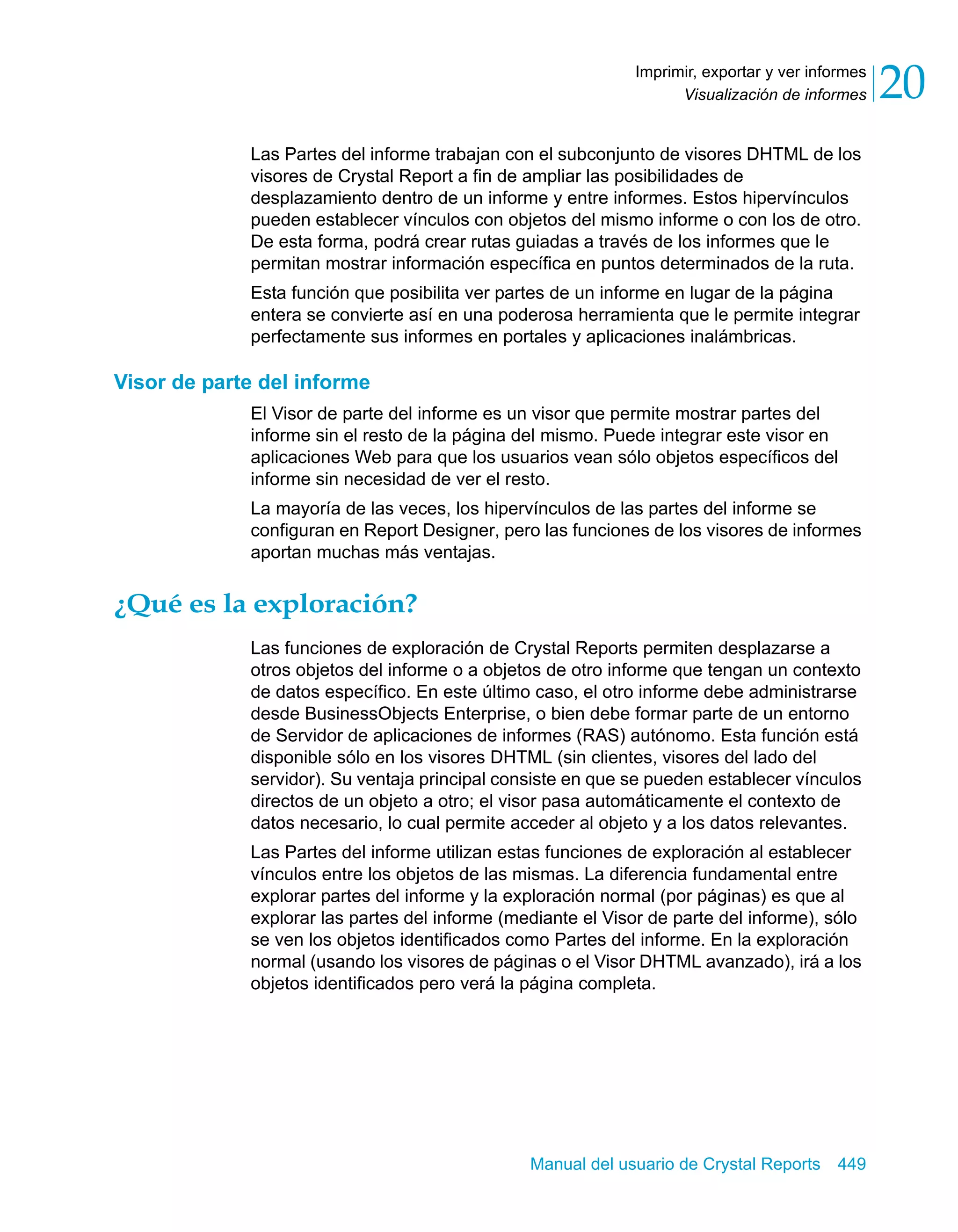 Visualización de informes 20 
Imprimir, exportar y ver informes 
Las Partes del informe trabajan con el subconjunto de visores DHTML de los 
visores de Crystal Report a fin de ampliar las posibilidades de 
desplazamiento dentro de un informe y entre informes. Estos hipervínculos 
pueden establecer vínculos con objetos del mismo informe o con los de otro. 
De esta forma, podrá crear rutas guiadas a través de los informes que le 
permitan mostrar información específica en puntos determinados de la ruta. 
Esta función que posibilita ver partes de un informe en lugar de la página 
entera se convierte así en una poderosa herramienta que le permite integrar 
perfectamente sus informes en portales y aplicaciones inalámbricas. 
Manual del usuario de Crystal Reports 449 
Visor de parte del informe 
El Visor de parte del informe es un visor que permite mostrar partes del 
informe sin el resto de la página del mismo. Puede integrar este visor en 
aplicaciones Web para que los usuarios vean sólo objetos específicos del 
informe sin necesidad de ver el resto. 
La mayoría de las veces, los hipervínculos de las partes del informe se 
configuran en Report Designer, pero las funciones de los visores de informes 
aportan muchas más ventajas. 
¿Qué es la exploración? 
Las funciones de exploración de Crystal Reports permiten desplazarse a 
otros objetos del informe o a objetos de otro informe que tengan un contexto 
de datos específico. En este último caso, el otro informe debe administrarse 
desde BusinessObjects Enterprise, o bien debe formar parte de un entorno 
de Servidor de aplicaciones de informes (RAS) autónomo. Esta función está 
disponible sólo en los visores DHTML (sin clientes, visores del lado del 
servidor). Su ventaja principal consiste en que se pueden establecer vínculos 
directos de un objeto a otro; el visor pasa automáticamente el contexto de 
datos necesario, lo cual permite acceder al objeto y a los datos relevantes. 
Las Partes del informe utilizan estas funciones de exploración al establecer 
vínculos entre los objetos de las mismas. La diferencia fundamental entre 
explorar partes del informe y la exploración normal (por páginas) es que al 
explorar las partes del informe (mediante el Visor de parte del informe), sólo 
se ven los objetos identificados como Partes del informe. En la exploración 
normal (usando los visores de páginas o el Visor DHTML avanzado), irá a los 
objetos identificados pero verá la página completa. 
 
