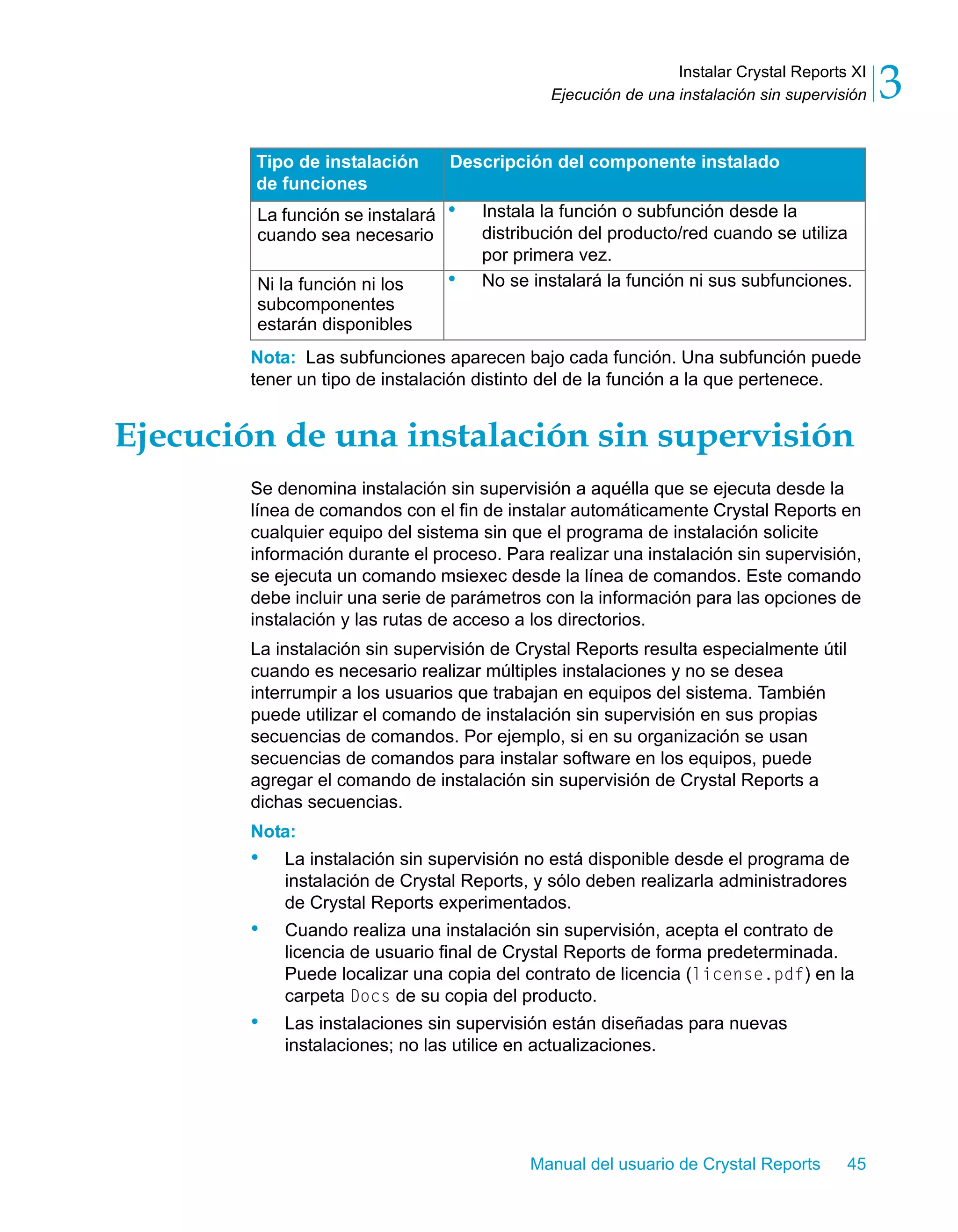 Instalar Crystal Reports XI 
3 
Ejecución de una instalación sin supervisión Nota: Las subfunciones aparecen bajo cada función. Una subfunción puede 
tener un tipo de instalación distinto del de la función a la que pertenece. 
Ejecución de una instalación sin supervisión 
Se denomina instalación sin supervisión a aquélla que se ejecuta desde la 
línea de comandos con el fin de instalar automáticamente Crystal Reports en 
cualquier equipo del sistema sin que el programa de instalación solicite 
información durante el proceso. Para realizar una instalación sin supervisión, 
se ejecuta un comando msiexec desde la línea de comandos. Este comando 
debe incluir una serie de parámetros con la información para las opciones de 
instalación y las rutas de acceso a los directorios. 
La instalación sin supervisión de Crystal Reports resulta especialmente útil 
cuando es necesario realizar múltiples instalaciones y no se desea 
interrumpir a los usuarios que trabajan en equipos del sistema. También 
puede utilizar el comando de instalación sin supervisión en sus propias 
secuencias de comandos. Por ejemplo, si en su organización se usan 
secuencias de comandos para instalar software en los equipos, puede 
agregar el comando de instalación sin supervisión de Crystal Reports a 
dichas secuencias. 
Nota: 
• La instalación sin supervisión no está disponible desde el programa de 
instalación de Crystal Reports, y sólo deben realizarla administradores 
de Crystal Reports experimentados. 
• Cuando realiza una instalación sin supervisión, acepta el contrato de 
licencia de usuario final de Crystal Reports de forma predeterminada. 
Puede localizar una copia del contrato de licencia (license.pdf) en la 
carpeta Docs de su copia del producto. 
• Las instalaciones sin supervisión están diseñadas para nuevas 
instalaciones; no las utilice en actualizaciones. 
Manual del usuario de Crystal Reports 45 
La función se instalará 
cuando sea necesario 
• Instala la función o subfunción desde la 
distribución del producto/red cuando se utiliza 
por primera vez. 
Ni la función ni los 
subcomponentes 
estarán disponibles 
• No se instalará la función ni sus subfunciones. 
Tipo de instalación 
de funciones 
Descripción del componente instalado 
 