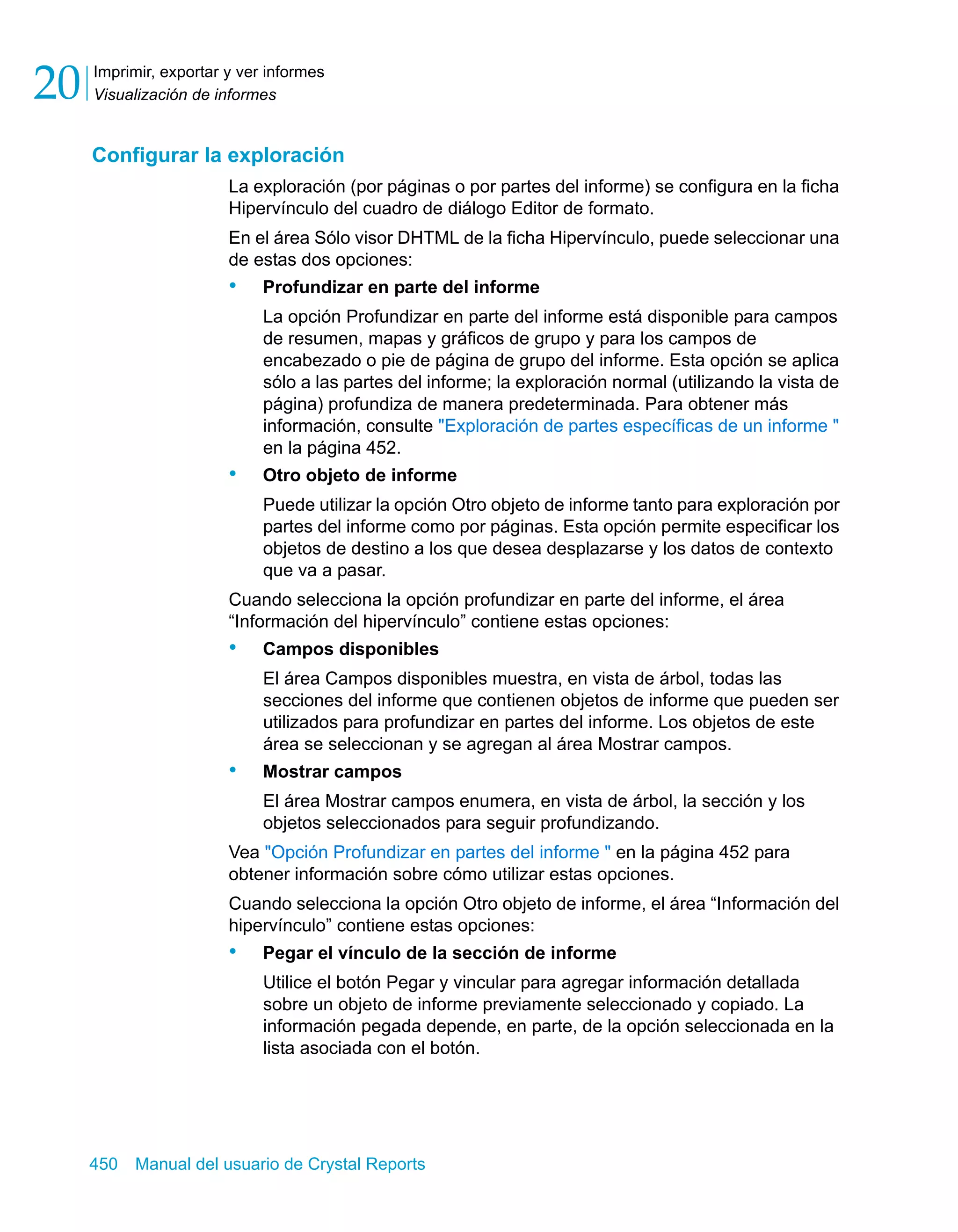Imprimir, exportar y ver informes 
Visualización de informes 20 
Configurar la exploración 
La exploración (por páginas o por partes del informe) se configura en la ficha 
Hipervínculo del cuadro de diálogo Editor de formato. 
En el área Sólo visor DHTML de la ficha Hipervínculo, puede seleccionar una 
de estas dos opciones: 
• Profundizar en parte del informe 
La opción Profundizar en parte del informe está disponible para campos 
de resumen, mapas y gráficos de grupo y para los campos de 
encabezado o pie de página de grupo del informe. Esta opción se aplica 
sólo a las partes del informe; la exploración normal (utilizando la vista de 
página) profundiza de manera predeterminada. Para obtener más 
información, consulte "Exploración de partes específicas de un informe " 
en la página 452. 
• Otro objeto de informe 
Puede utilizar la opción Otro objeto de informe tanto para exploración por 
partes del informe como por páginas. Esta opción permite especificar los 
objetos de destino a los que desea desplazarse y los datos de contexto 
que va a pasar. 
Cuando selecciona la opción profundizar en parte del informe, el área 
“Información del hipervínculo” contiene estas opciones: 
• Campos disponibles 
El área Campos disponibles muestra, en vista de árbol, todas las 
secciones del informe que contienen objetos de informe que pueden ser 
utilizados para profundizar en partes del informe. Los objetos de este 
área se seleccionan y se agregan al área Mostrar campos. 
• Mostrar campos 
El área Mostrar campos enumera, en vista de árbol, la sección y los 
objetos seleccionados para seguir profundizando. 
Vea "Opción Profundizar en partes del informe " en la página 452 para 
obtener información sobre cómo utilizar estas opciones. 
Cuando selecciona la opción Otro objeto de informe, el área “Información del 
hipervínculo” contiene estas opciones: 
• Pegar el vínculo de la sección de informe 
Utilice el botón Pegar y vincular para agregar información detallada 
sobre un objeto de informe previamente seleccionado y copiado. La 
información pegada depende, en parte, de la opción seleccionada en la 
lista asociada con el botón. 
450 Manual del usuario de Crystal Reports 
 