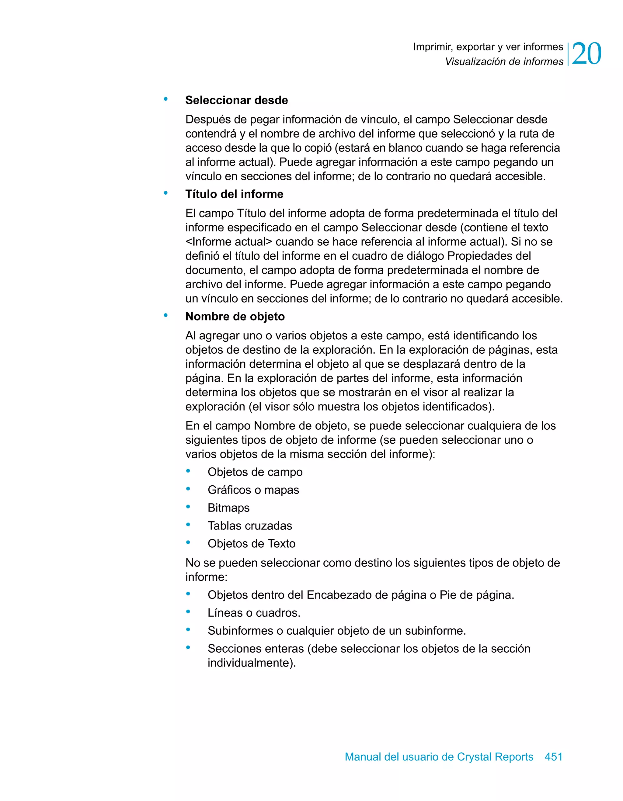 Visualización de informes 20 
Imprimir, exportar y ver informes 
Manual del usuario de Crystal Reports 451 
• Seleccionar desde 
Después de pegar información de vínculo, el campo Seleccionar desde 
contendrá y el nombre de archivo del informe que seleccionó y la ruta de 
acceso desde la que lo copió (estará en blanco cuando se haga referencia 
al informe actual). Puede agregar información a este campo pegando un 
vínculo en secciones del informe; de lo contrario no quedará accesible. 
• Título del informe 
El campo Título del informe adopta de forma predeterminada el título del 
informe especificado en el campo Seleccionar desde (contiene el texto 
<Informe actual> cuando se hace referencia al informe actual). Si no se 
definió el título del informe en el cuadro de diálogo Propiedades del 
documento, el campo adopta de forma predeterminada el nombre de 
archivo del informe. Puede agregar información a este campo pegando 
un vínculo en secciones del informe; de lo contrario no quedará accesible. 
• Nombre de objeto 
Al agregar uno o varios objetos a este campo, está identificando los 
objetos de destino de la exploración. En la exploración de páginas, esta 
información determina el objeto al que se desplazará dentro de la 
página. En la exploración de partes del informe, esta información 
determina los objetos que se mostrarán en el visor al realizar la 
exploración (el visor sólo muestra los objetos identificados). 
En el campo Nombre de objeto, se puede seleccionar cualquiera de los 
siguientes tipos de objeto de informe (se pueden seleccionar uno o 
varios objetos de la misma sección del informe): 
• Objetos de campo 
• Gráficos o mapas 
• Bitmaps 
• Tablas cruzadas 
• Objetos de Texto 
No se pueden seleccionar como destino los siguientes tipos de objeto de 
informe: 
• Objetos dentro del Encabezado de página o Pie de página. 
• Líneas o cuadros. 
• Subinformes o cualquier objeto de un subinforme. 
• Secciones enteras (debe seleccionar los objetos de la sección 
individualmente). 
 