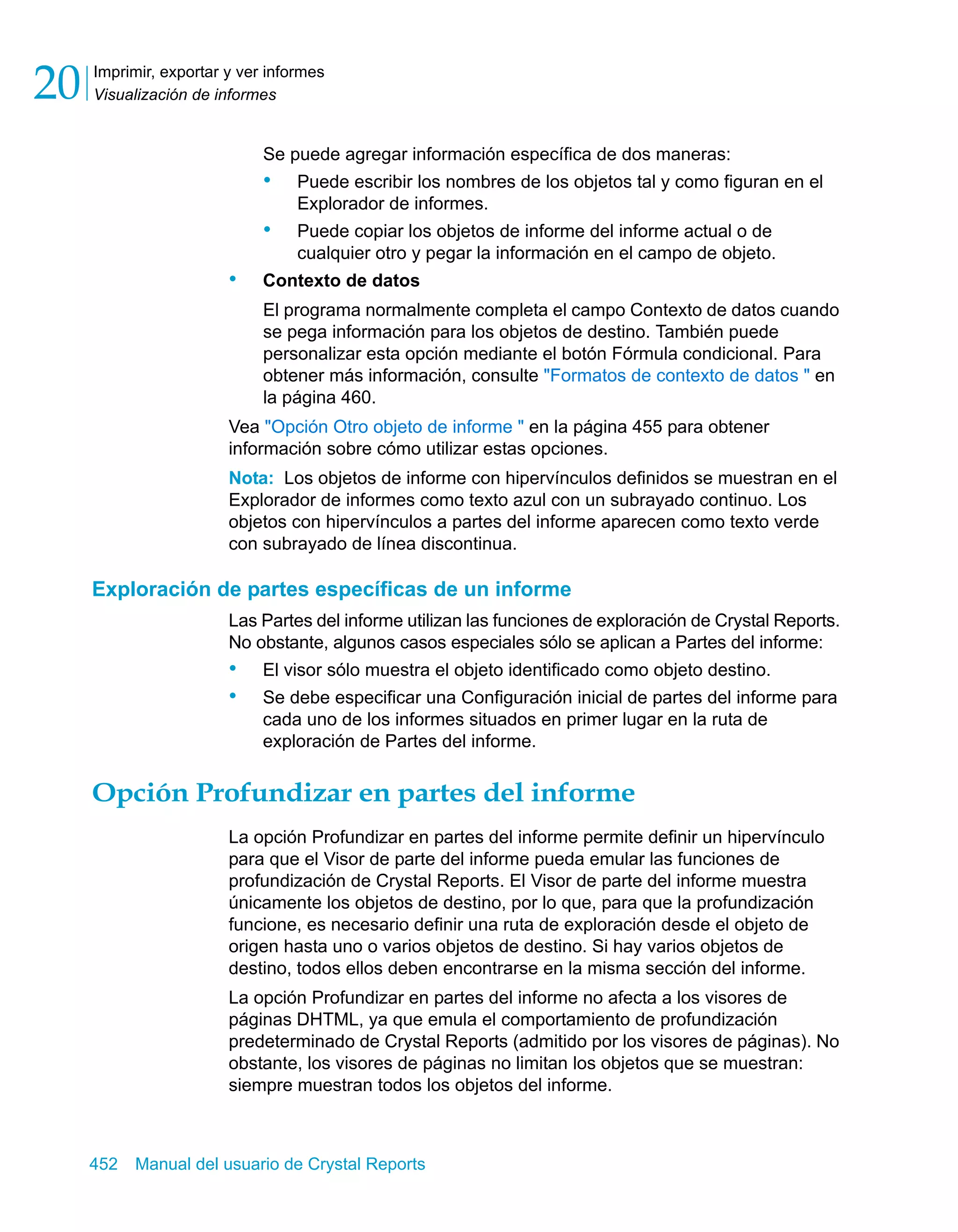 Imprimir, exportar y ver informes 
Visualización de informes 20 
Se puede agregar información específica de dos maneras: 
• Puede escribir los nombres de los objetos tal y como figuran en el 
Explorador de informes. 
• Puede copiar los objetos de informe del informe actual o de 
cualquier otro y pegar la información en el campo de objeto. 
• Contexto de datos 
El programa normalmente completa el campo Contexto de datos cuando 
se pega información para los objetos de destino. También puede 
personalizar esta opción mediante el botón Fórmula condicional. Para 
obtener más información, consulte "Formatos de contexto de datos " en 
la página 460. 
Vea "Opción Otro objeto de informe " en la página 455 para obtener 
información sobre cómo utilizar estas opciones. 
Nota: Los objetos de informe con hipervínculos definidos se muestran en el 
Explorador de informes como texto azul con un subrayado continuo. Los 
objetos con hipervínculos a partes del informe aparecen como texto verde 
con subrayado de línea discontinua. 
Exploración de partes específicas de un informe 
Las Partes del informe utilizan las funciones de exploración de Crystal Reports. 
No obstante, algunos casos especiales sólo se aplican a Partes del informe: 
• El visor sólo muestra el objeto identificado como objeto destino. 
• Se debe especificar una Configuración inicial de partes del informe para 
cada uno de los informes situados en primer lugar en la ruta de 
exploración de Partes del informe. 
Opción Profundizar en partes del informe 
La opción Profundizar en partes del informe permite definir un hipervínculo 
para que el Visor de parte del informe pueda emular las funciones de 
profundización de Crystal Reports. El Visor de parte del informe muestra 
únicamente los objetos de destino, por lo que, para que la profundización 
funcione, es necesario definir una ruta de exploración desde el objeto de 
origen hasta uno o varios objetos de destino. Si hay varios objetos de 
destino, todos ellos deben encontrarse en la misma sección del informe. 
La opción Profundizar en partes del informe no afecta a los visores de 
páginas DHTML, ya que emula el comportamiento de profundización 
predeterminado de Crystal Reports (admitido por los visores de páginas). No 
obstante, los visores de páginas no limitan los objetos que se muestran: 
siempre muestran todos los objetos del informe. 
452 Manual del usuario de Crystal Reports 
 