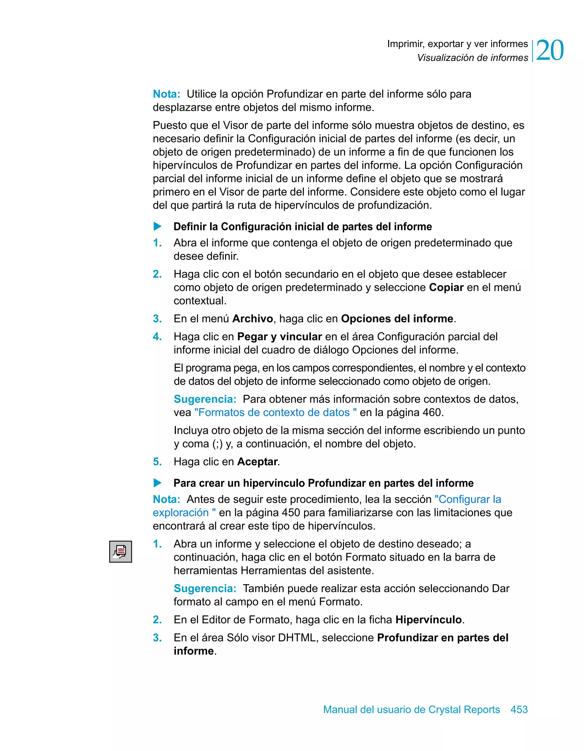 Visualización de informes 20 
Imprimir, exportar y ver informes 
Nota: Utilice la opción Profundizar en parte del informe sólo para 
desplazarse entre objetos del mismo informe. 
Puesto que el Visor de parte del informe sólo muestra objetos de destino, es 
necesario definir la Configuración inicial de partes del informe (es decir, un 
objeto de origen predeterminado) de un informe a fin de que funcionen los 
hipervínculos de Profundizar en partes del informe. La opción Configuración 
parcial del informe inicial de un informe define el objeto que se mostrará 
primero en el Visor de parte del informe. Considere este objeto como el lugar 
del que partirá la ruta de hipervínculos de profundización. 
X Definir la Configuración inicial de partes del informe 
1. Abra el informe que contenga el objeto de origen predeterminado que 
Manual del usuario de Crystal Reports 453 
desee definir. 
2. Haga clic con el botón secundario en el objeto que desee establecer 
como objeto de origen predeterminado y seleccione Copiar en el menú 
contextual. 
3. En el menú Archivo, haga clic en Opciones del informe. 
4. Haga clic en Pegar y vincular en el área Configuración parcial del 
informe inicial del cuadro de diálogo Opciones del informe. 
El programa pega, en los campos correspondientes, el nombre y el contexto 
de datos del objeto de informe seleccionado como objeto de origen. 
Sugerencia: Para obtener más información sobre contextos de datos, 
vea "Formatos de contexto de datos " en la página 460. 
Incluya otro objeto de la misma sección del informe escribiendo un punto 
y coma (;) y, a continuación, el nombre del objeto. 
5. Haga clic en Aceptar. 
X Para crear un hipervínculo Profundizar en partes del informe 
Nota: Antes de seguir este procedimiento, lea la sección "Configurar la 
exploración " en la página 450 para familiarizarse con las limitaciones que 
encontrará al crear este tipo de hipervínculos. 
1. Abra un informe y seleccione el objeto de destino deseado; a 
continuación, haga clic en el botón Formato situado en la barra de 
herramientas Herramientas del asistente. 
Sugerencia: También puede realizar esta acción seleccionando Dar 
formato al campo en el menú Formato. 
2. En el Editor de Formato, haga clic en la ficha Hipervínculo. 
3. En el área Sólo visor DHTML, seleccione Profundizar en partes del 
informe. 
 