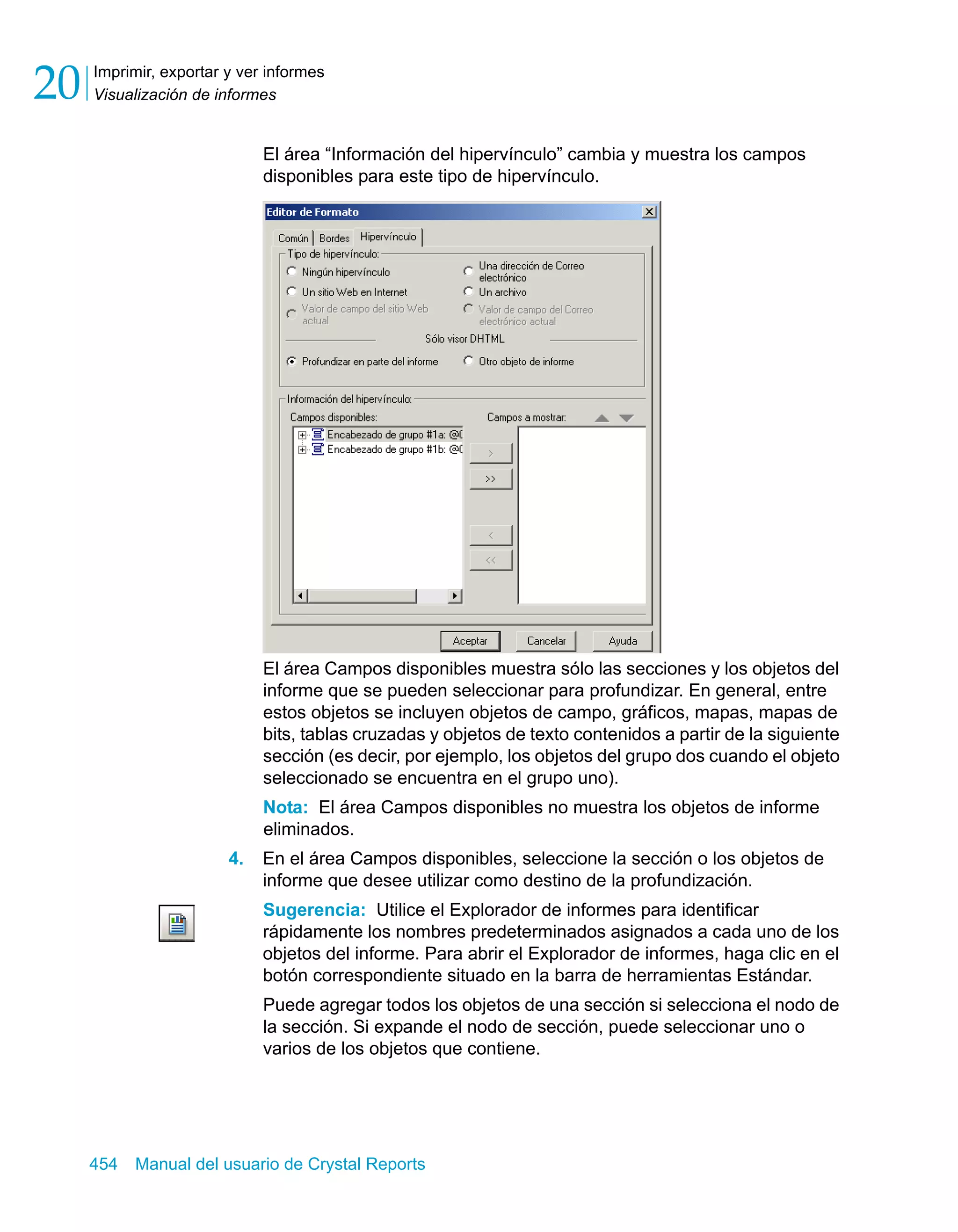 Imprimir, exportar y ver informes 
Visualización de informes 20 
El área “Información del hipervínculo” cambia y muestra los campos 
disponibles para este tipo de hipervínculo. 
El área Campos disponibles muestra sólo las secciones y los objetos del 
informe que se pueden seleccionar para profundizar. En general, entre 
estos objetos se incluyen objetos de campo, gráficos, mapas, mapas de 
bits, tablas cruzadas y objetos de texto contenidos a partir de la siguiente 
sección (es decir, por ejemplo, los objetos del grupo dos cuando el objeto 
seleccionado se encuentra en el grupo uno). 
Nota: El área Campos disponibles no muestra los objetos de informe 
eliminados. 
4. En el área Campos disponibles, seleccione la sección o los objetos de 
informe que desee utilizar como destino de la profundización. 
Sugerencia: Utilice el Explorador de informes para identificar 
rápidamente los nombres predeterminados asignados a cada uno de los 
objetos del informe. Para abrir el Explorador de informes, haga clic en el 
botón correspondiente situado en la barra de herramientas Estándar. 
Puede agregar todos los objetos de una sección si selecciona el nodo de 
la sección. Si expande el nodo de sección, puede seleccionar uno o 
varios de los objetos que contiene. 
454 Manual del usuario de Crystal Reports 
 