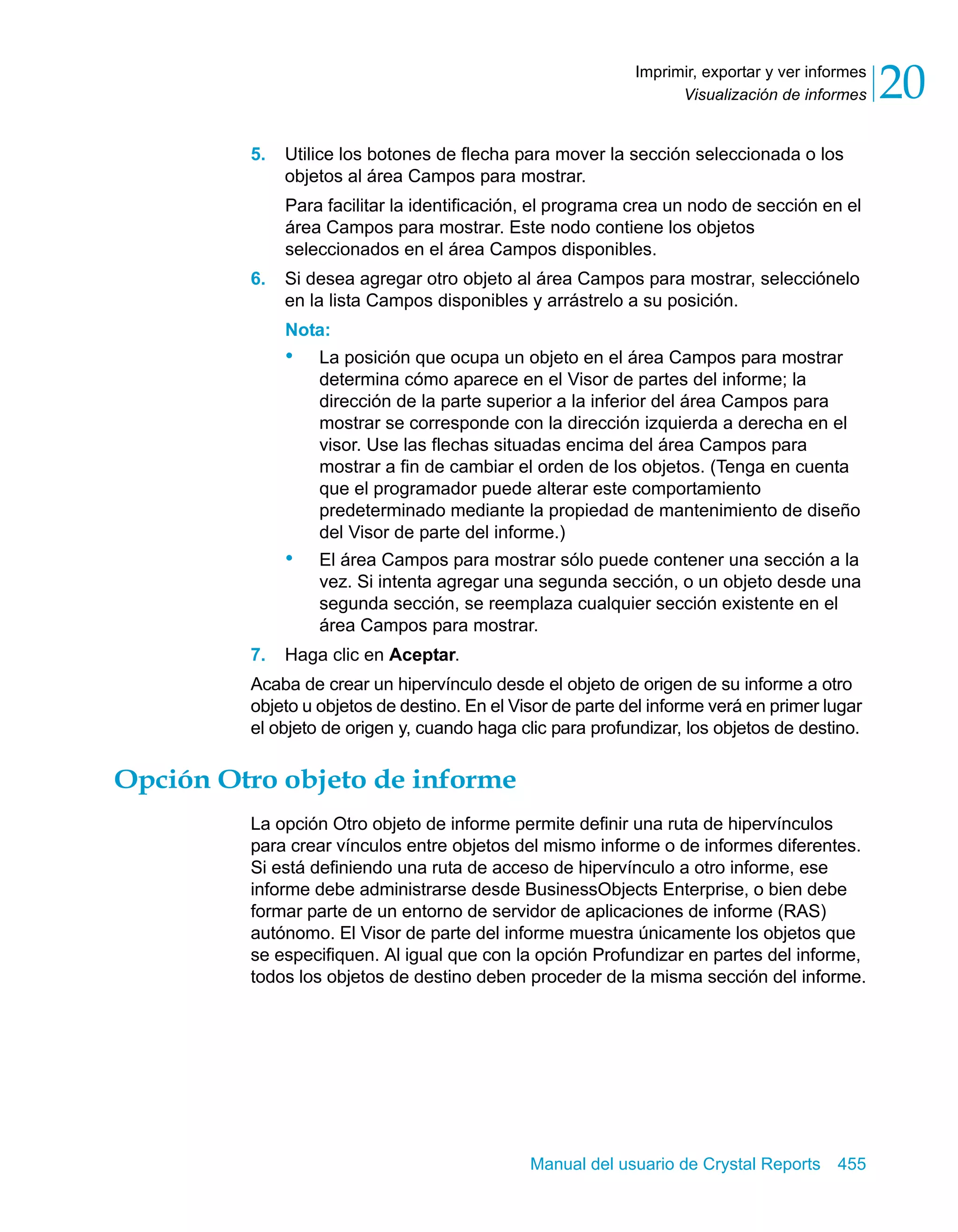 Visualización de informes 20 
Imprimir, exportar y ver informes 
5. Utilice los botones de flecha para mover la sección seleccionada o los 
objetos al área Campos para mostrar. 
Para facilitar la identificación, el programa crea un nodo de sección en el 
área Campos para mostrar. Este nodo contiene los objetos 
seleccionados en el área Campos disponibles. 
6. Si desea agregar otro objeto al área Campos para mostrar, selecciónelo 
en la lista Campos disponibles y arrástrelo a su posición. 
Nota: 
• La posición que ocupa un objeto en el área Campos para mostrar 
determina cómo aparece en el Visor de partes del informe; la 
dirección de la parte superior a la inferior del área Campos para 
mostrar se corresponde con la dirección izquierda a derecha en el 
visor. Use las flechas situadas encima del área Campos para 
mostrar a fin de cambiar el orden de los objetos. (Tenga en cuenta 
que el programador puede alterar este comportamiento 
predeterminado mediante la propiedad de mantenimiento de diseño 
del Visor de parte del informe.) 
• El área Campos para mostrar sólo puede contener una sección a la 
vez. Si intenta agregar una segunda sección, o un objeto desde una 
segunda sección, se reemplaza cualquier sección existente en el 
área Campos para mostrar. 
7. Haga clic en Aceptar. 
Acaba de crear un hipervínculo desde el objeto de origen de su informe a otro 
objeto u objetos de destino. En el Visor de parte del informe verá en primer lugar 
el objeto de origen y, cuando haga clic para profundizar, los objetos de destino. 
Manual del usuario de Crystal Reports 455 
Opción Otro objeto de informe 
La opción Otro objeto de informe permite definir una ruta de hipervínculos 
para crear vínculos entre objetos del mismo informe o de informes diferentes. 
Si está definiendo una ruta de acceso de hipervínculo a otro informe, ese 
informe debe administrarse desde BusinessObjects Enterprise, o bien debe 
formar parte de un entorno de servidor de aplicaciones de informe (RAS) 
autónomo. El Visor de parte del informe muestra únicamente los objetos que 
se especifiquen. Al igual que con la opción Profundizar en partes del informe, 
todos los objetos de destino deben proceder de la misma sección del informe. 
 