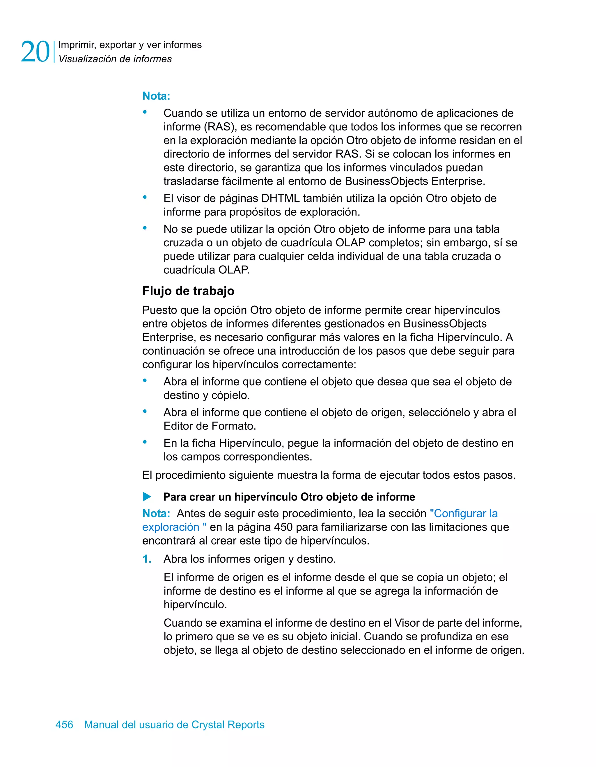 Imprimir, exportar y ver informes 
Visualización de informes 20 
Nota: 
• Cuando se utiliza un entorno de servidor autónomo de aplicaciones de 
informe (RAS), es recomendable que todos los informes que se recorren 
en la exploración mediante la opción Otro objeto de informe residan en el 
directorio de informes del servidor RAS. Si se colocan los informes en 
este directorio, se garantiza que los informes vinculados puedan 
trasladarse fácilmente al entorno de BusinessObjects Enterprise. 
• El visor de páginas DHTML también utiliza la opción Otro objeto de 
informe para propósitos de exploración. 
• No se puede utilizar la opción Otro objeto de informe para una tabla 
cruzada o un objeto de cuadrícula OLAP completos; sin embargo, sí se 
puede utilizar para cualquier celda individual de una tabla cruzada o 
cuadrícula OLAP. 
Flujo de trabajo 
Puesto que la opción Otro objeto de informe permite crear hipervínculos 
entre objetos de informes diferentes gestionados en BusinessObjects 
Enterprise, es necesario configurar más valores en la ficha Hipervínculo. A 
continuación se ofrece una introducción de los pasos que debe seguir para 
configurar los hipervínculos correctamente: 
• Abra el informe que contiene el objeto que desea que sea el objeto de 
destino y cópielo. 
• Abra el informe que contiene el objeto de origen, selecciónelo y abra el 
Editor de Formato. 
• En la ficha Hipervínculo, pegue la información del objeto de destino en 
los campos correspondientes. 
El procedimiento siguiente muestra la forma de ejecutar todos estos pasos. 
X Para crear un hipervínculo Otro objeto de informe 
Nota: Antes de seguir este procedimiento, lea la sección "Configurar la 
exploración " en la página 450 para familiarizarse con las limitaciones que 
encontrará al crear este tipo de hipervínculos. 
1. Abra los informes origen y destino. 
El informe de origen es el informe desde el que se copia un objeto; el 
informe de destino es el informe al que se agrega la información de 
hipervínculo. 
Cuando se examina el informe de destino en el Visor de parte del informe, 
lo primero que se ve es su objeto inicial. Cuando se profundiza en ese 
objeto, se llega al objeto de destino seleccionado en el informe de origen. 
456 Manual del usuario de Crystal Reports 
 