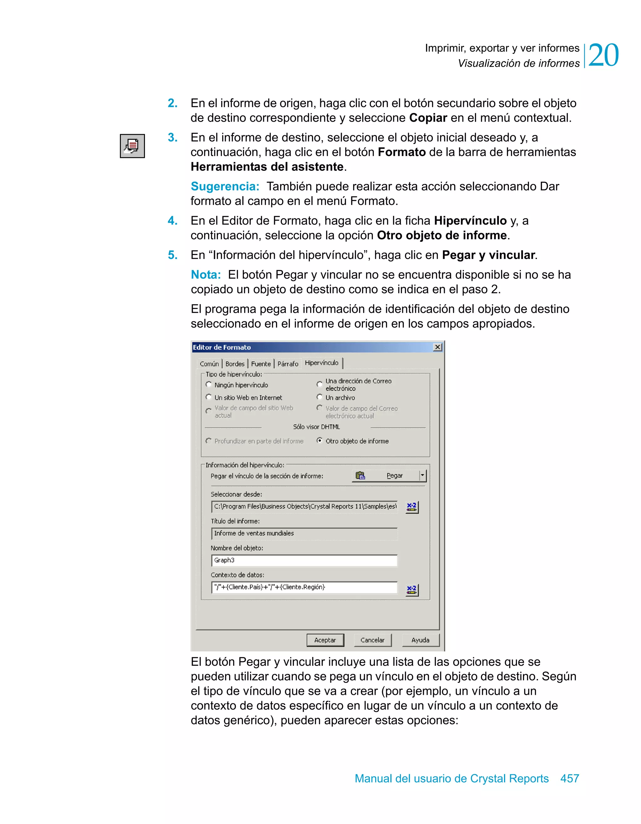 Visualización de informes 20 
Imprimir, exportar y ver informes 
2. En el informe de origen, haga clic con el botón secundario sobre el objeto 
de destino correspondiente y seleccione Copiar en el menú contextual. 
3. En el informe de destino, seleccione el objeto inicial deseado y, a 
continuación, haga clic en el botón Formato de la barra de herramientas 
Herramientas del asistente. 
Sugerencia: También puede realizar esta acción seleccionando Dar 
formato al campo en el menú Formato. 
4. En el Editor de Formato, haga clic en la ficha Hipervínculo y, a 
continuación, seleccione la opción Otro objeto de informe. 
5. En “Información del hipervínculo”, haga clic en Pegar y vincular. 
Nota: El botón Pegar y vincular no se encuentra disponible si no se ha 
copiado un objeto de destino como se indica en el paso 2. 
El programa pega la información de identificación del objeto de destino 
seleccionado en el informe de origen en los campos apropiados. 
El botón Pegar y vincular incluye una lista de las opciones que se 
pueden utilizar cuando se pega un vínculo en el objeto de destino. Según 
el tipo de vínculo que se va a crear (por ejemplo, un vínculo a un 
contexto de datos específico en lugar de un vínculo a un contexto de 
datos genérico), pueden aparecer estas opciones: 
Manual del usuario de Crystal Reports 457 
 