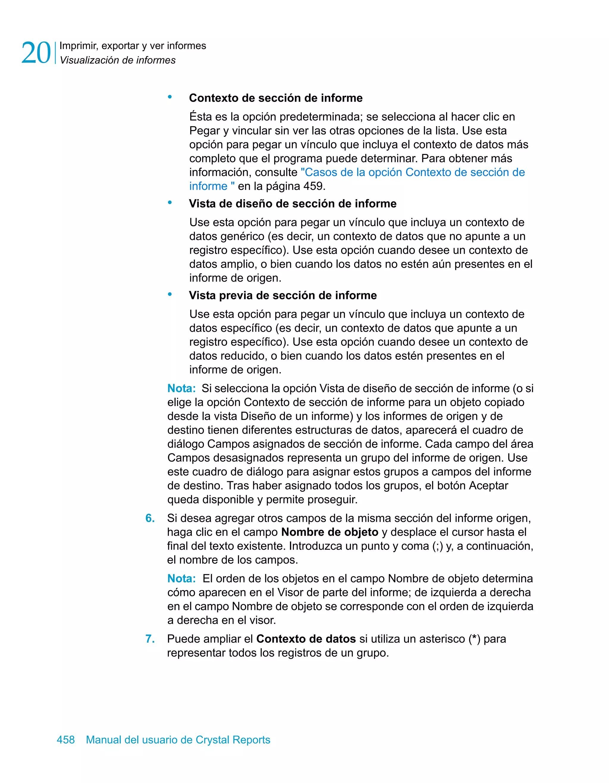 Imprimir, exportar y ver informes 
Visualización de informes 20 
• Contexto de sección de informe 
Ésta es la opción predeterminada; se selecciona al hacer clic en 
Pegar y vincular sin ver las otras opciones de la lista. Use esta 
opción para pegar un vínculo que incluya el contexto de datos más 
completo que el programa puede determinar. Para obtener más 
información, consulte "Casos de la opción Contexto de sección de 
informe " en la página 459. 
• Vista de diseño de sección de informe 
Use esta opción para pegar un vínculo que incluya un contexto de 
datos genérico (es decir, un contexto de datos que no apunte a un 
registro específico). Use esta opción cuando desee un contexto de 
datos amplio, o bien cuando los datos no estén aún presentes en el 
informe de origen. 
• Vista previa de sección de informe 
Use esta opción para pegar un vínculo que incluya un contexto de 
datos específico (es decir, un contexto de datos que apunte a un 
registro específico). Use esta opción cuando desee un contexto de 
datos reducido, o bien cuando los datos estén presentes en el 
informe de origen. 
Nota: Si selecciona la opción Vista de diseño de sección de informe (o si 
elige la opción Contexto de sección de informe para un objeto copiado 
desde la vista Diseño de un informe) y los informes de origen y de 
destino tienen diferentes estructuras de datos, aparecerá el cuadro de 
diálogo Campos asignados de sección de informe. Cada campo del área 
Campos desasignados representa un grupo del informe de origen. Use 
este cuadro de diálogo para asignar estos grupos a campos del informe 
de destino. Tras haber asignado todos los grupos, el botón Aceptar 
queda disponible y permite proseguir. 
6. Si desea agregar otros campos de la misma sección del informe origen, 
haga clic en el campo Nombre de objeto y desplace el cursor hasta el 
final del texto existente. Introduzca un punto y coma (;) y, a continuación, 
el nombre de los campos. 
Nota: El orden de los objetos en el campo Nombre de objeto determina 
cómo aparecen en el Visor de parte del informe; de izquierda a derecha 
en el campo Nombre de objeto se corresponde con el orden de izquierda 
a derecha en el visor. 
7. Puede ampliar el Contexto de datos si utiliza un asterisco (*) para 
representar todos los registros de un grupo. 
458 Manual del usuario de Crystal Reports 
 