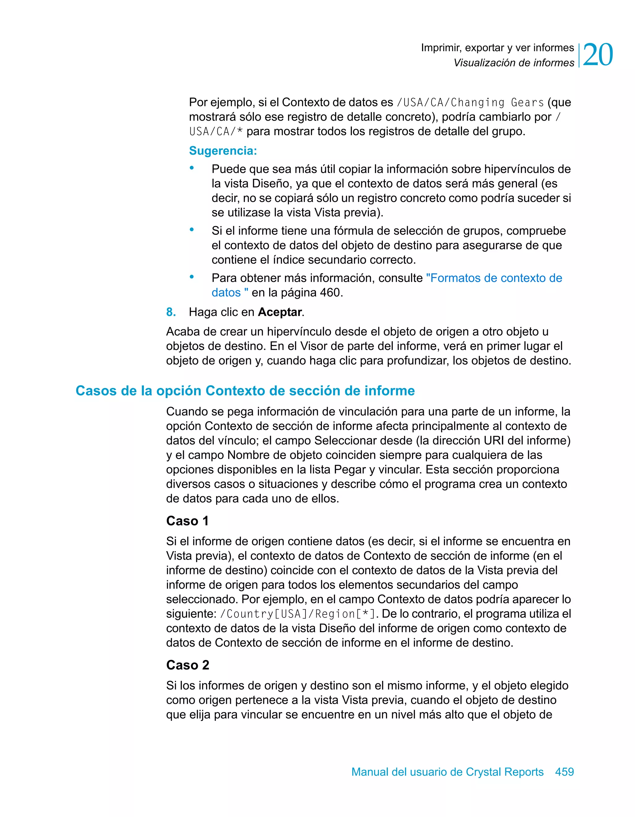 Visualización de informes 20 
Imprimir, exportar y ver informes 
Por ejemplo, si el Contexto de datos es /USA/CA/Changing Gears (que 
mostrará sólo ese registro de detalle concreto), podría cambiarlo por / 
USA/CA/* para mostrar todos los registros de detalle del grupo. 
Sugerencia: 
• Puede que sea más útil copiar la información sobre hipervínculos de 
la vista Diseño, ya que el contexto de datos será más general (es 
decir, no se copiará sólo un registro concreto como podría suceder si 
se utilizase la vista Vista previa). 
• Si el informe tiene una fórmula de selección de grupos, compruebe 
el contexto de datos del objeto de destino para asegurarse de que 
contiene el índice secundario correcto. 
• Para obtener más información, consulte "Formatos de contexto de 
Manual del usuario de Crystal Reports 459 
datos " en la página 460. 
8. Haga clic en Aceptar. 
Acaba de crear un hipervínculo desde el objeto de origen a otro objeto u 
objetos de destino. En el Visor de parte del informe, verá en primer lugar el 
objeto de origen y, cuando haga clic para profundizar, los objetos de destino. 
Casos de la opción Contexto de sección de informe 
Cuando se pega información de vinculación para una parte de un informe, la 
opción Contexto de sección de informe afecta principalmente al contexto de 
datos del vínculo; el campo Seleccionar desde (la dirección URI del informe) 
y el campo Nombre de objeto coinciden siempre para cualquiera de las 
opciones disponibles en la lista Pegar y vincular. Esta sección proporciona 
diversos casos o situaciones y describe cómo el programa crea un contexto 
de datos para cada uno de ellos. 
Caso 1 
Si el informe de origen contiene datos (es decir, si el informe se encuentra en 
Vista previa), el contexto de datos de Contexto de sección de informe (en el 
informe de destino) coincide con el contexto de datos de la Vista previa del 
informe de origen para todos los elementos secundarios del campo 
seleccionado. Por ejemplo, en el campo Contexto de datos podría aparecer lo 
siguiente: /Country[USA]/Region[*]. De lo contrario, el programa utiliza el 
contexto de datos de la vista Diseño del informe de origen como contexto de 
datos de Contexto de sección de informe en el informe de destino. 
Caso 2 
Si los informes de origen y destino son el mismo informe, y el objeto elegido 
como origen pertenece a la vista Vista previa, cuando el objeto de destino 
que elija para vincular se encuentre en un nivel más alto que el objeto de 
 