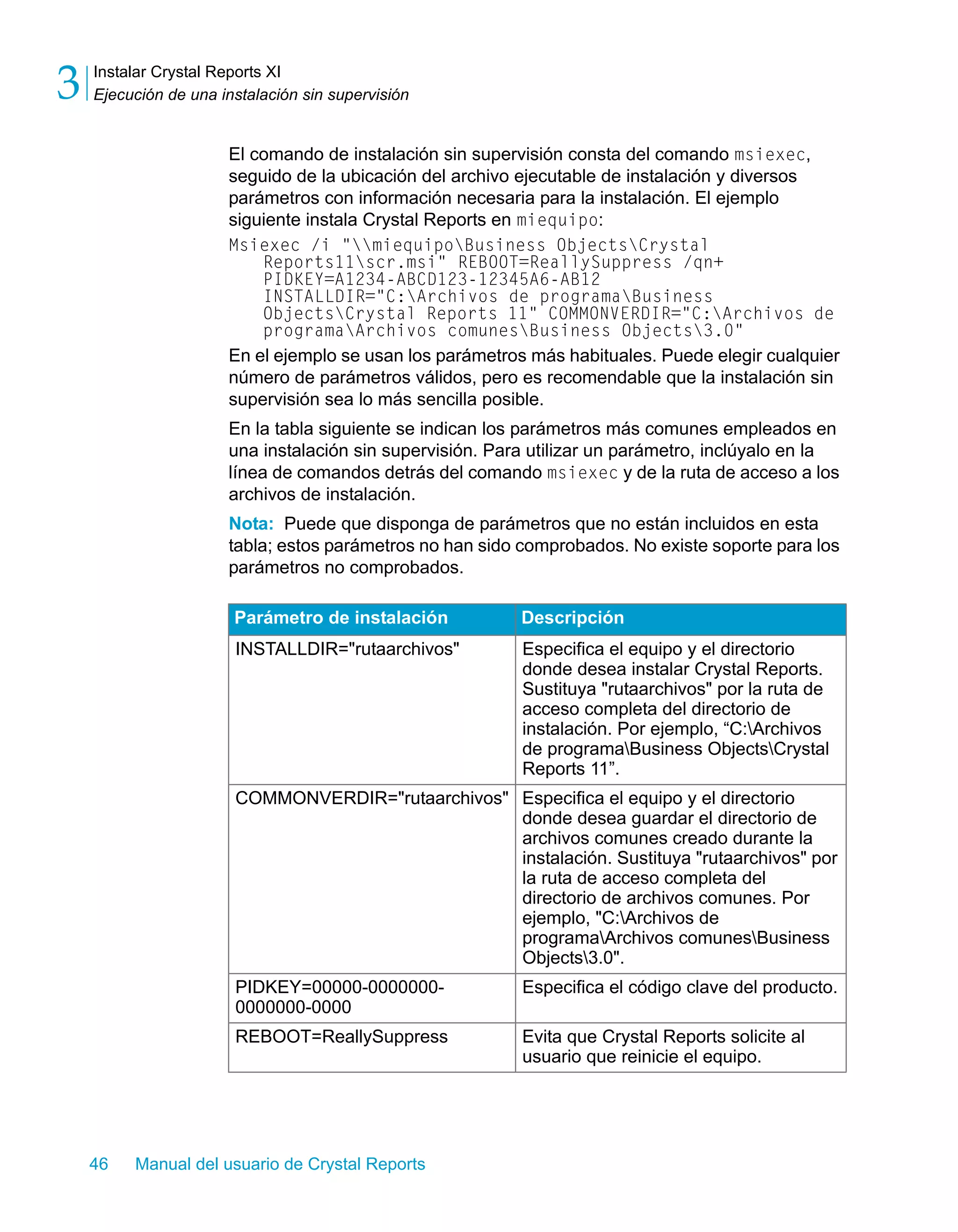 Instalar Crystal Reports XI 
Ejecución de una instalación sin supervisión 3 
El comando de instalación sin supervisión consta del comando msiexec, 
seguido de la ubicación del archivo ejecutable de instalación y diversos 
parámetros con información necesaria para la instalación. El ejemplo 
siguiente instala Crystal Reports en miequipo: 
Msiexec /i "miequipoBusiness ObjectsCrystal 
Reports11scr.msi" REBOOT=ReallySuppress /qn+ 
PIDKEY=A1234-ABCD123-12345A6-AB12 
INSTALLDIR="C:Archivos de programaBusiness 
ObjectsCrystal Reports 11" COMMONVERDIR="C:Archivos de 
programaArchivos comunesBusiness Objects3.0" 
En el ejemplo se usan los parámetros más habituales. Puede elegir cualquier 
número de parámetros válidos, pero es recomendable que la instalación sin 
supervisión sea lo más sencilla posible. 
En la tabla siguiente se indican los parámetros más comunes empleados en 
una instalación sin supervisión. Para utilizar un parámetro, inclúyalo en la 
línea de comandos detrás del comando msiexec y de la ruta de acceso a los 
archivos de instalación. 
Nota: Puede que disponga de parámetros que no están incluidos en esta 
tabla; estos parámetros no han sido comprobados. No existe soporte para los 
parámetros no comprobados. 
Parámetro de instalación Descripción 
INSTALLDIR="rutaarchivos" Especifica el equipo y el directorio 
46 Manual del usuario de Crystal Reports 
donde desea instalar Crystal Reports. 
Sustituya "rutaarchivos" por la ruta de 
acceso completa del directorio de 
instalación. Por ejemplo, “C:Archivos 
de programaBusiness ObjectsCrystal 
Reports 11”. 
COMMONVERDIR="rutaarchivos" Especifica el equipo y el directorio 
donde desea guardar el directorio de 
archivos comunes creado durante la 
instalación. Sustituya "rutaarchivos" por 
la ruta de acceso completa del 
directorio de archivos comunes. Por 
ejemplo, "C:Archivos de 
programaArchivos comunesBusiness 
Objects3.0". 
PIDKEY=00000-0000000- 
0000000-0000 
Especifica el código clave del producto. 
REBOOT=ReallySuppress Evita que Crystal Reports solicite al 
usuario que reinicie el equipo. 
 