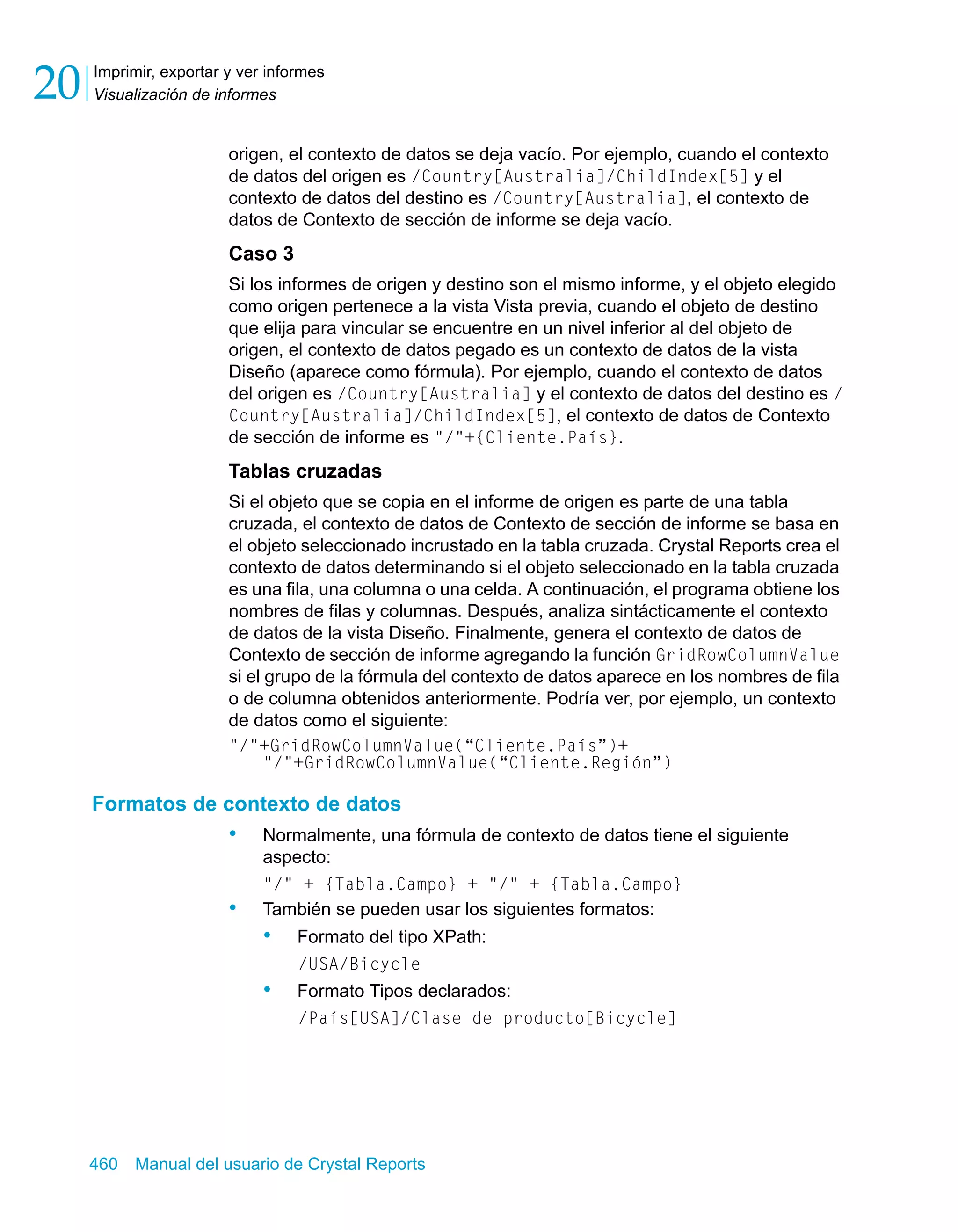 Imprimir, exportar y ver informes 
Visualización de informes 20 
origen, el contexto de datos se deja vacío. Por ejemplo, cuando el contexto 
de datos del origen es /Country[Australia]/ChildIndex[5] y el 
contexto de datos del destino es /Country[Australia], el contexto de 
datos de Contexto de sección de informe se deja vacío. 
Caso 3 
Si los informes de origen y destino son el mismo informe, y el objeto elegido 
como origen pertenece a la vista Vista previa, cuando el objeto de destino 
que elija para vincular se encuentre en un nivel inferior al del objeto de 
origen, el contexto de datos pegado es un contexto de datos de la vista 
Diseño (aparece como fórmula). Por ejemplo, cuando el contexto de datos 
del origen es /Country[Australia] y el contexto de datos del destino es / 
Country[Australia]/ChildIndex[5], el contexto de datos de Contexto 
de sección de informe es "/"+{Cliente.País}. 
Tablas cruzadas 
Si el objeto que se copia en el informe de origen es parte de una tabla 
cruzada, el contexto de datos de Contexto de sección de informe se basa en 
el objeto seleccionado incrustado en la tabla cruzada. Crystal Reports crea el 
contexto de datos determinando si el objeto seleccionado en la tabla cruzada 
es una fila, una columna o una celda. A continuación, el programa obtiene los 
nombres de filas y columnas. Después, analiza sintácticamente el contexto 
de datos de la vista Diseño. Finalmente, genera el contexto de datos de 
Contexto de sección de informe agregando la función GridRowColumnValue 
si el grupo de la fórmula del contexto de datos aparece en los nombres de fila 
o de columna obtenidos anteriormente. Podría ver, por ejemplo, un contexto 
de datos como el siguiente: 
"/"+GridRowColumnValue(“Cliente.País”)+ 
"/"+GridRowColumnValue(“Cliente.Región”) 
Formatos de contexto de datos 
• Normalmente, una fórmula de contexto de datos tiene el siguiente 
aspecto: 
"/" + {Tabla.Campo} + "/" + {Tabla.Campo} 
• También se pueden usar los siguientes formatos: 
• Formato del tipo XPath: 
/USA/Bicycle 
• Formato Tipos declarados: 
/País[USA]/Clase de producto[Bicycle] 
460 Manual del usuario de Crystal Reports 
 