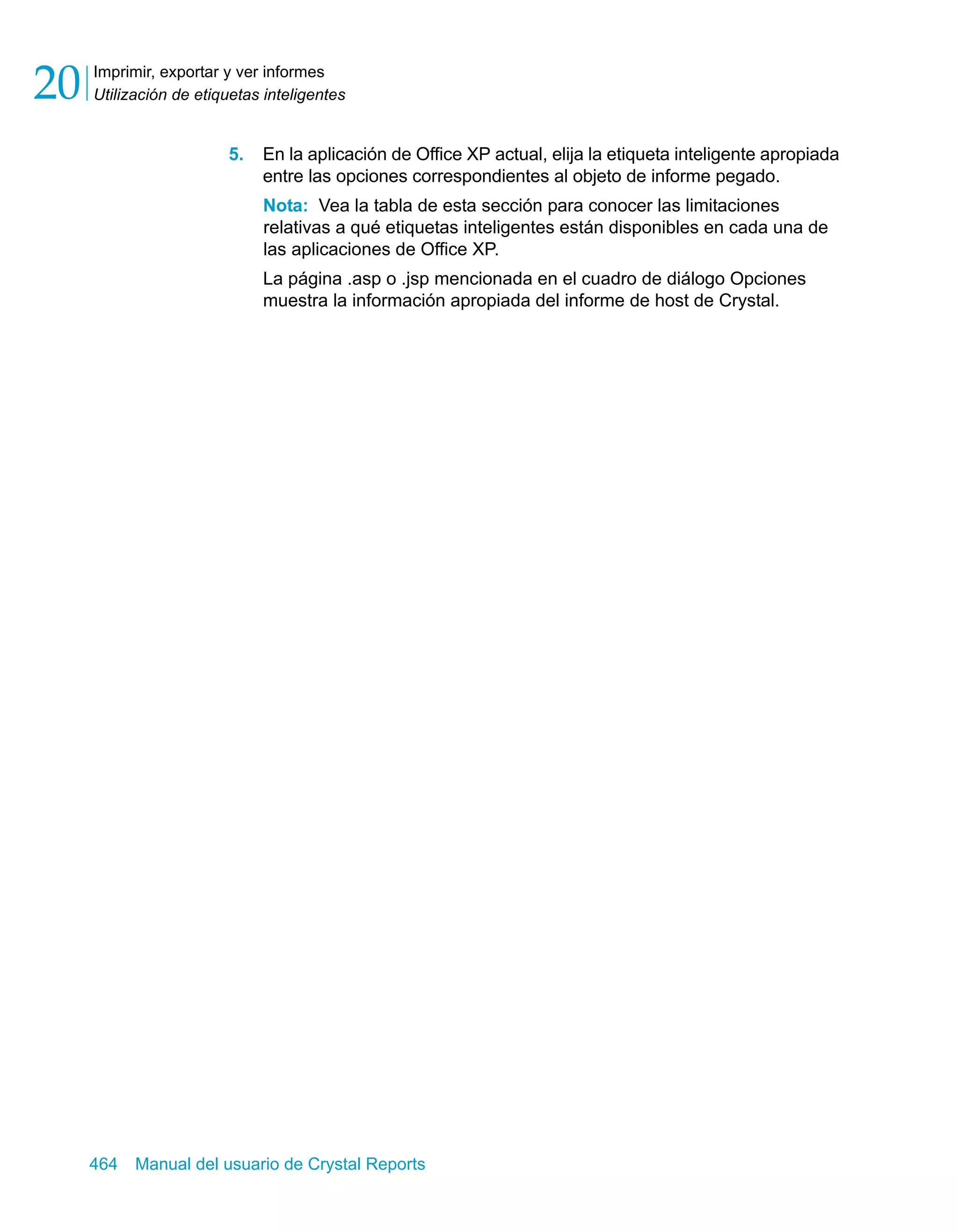 Imprimir, exportar y ver informes 
Utilización de etiquetas inteligentes 20 
5. En la aplicación de Office XP actual, elija la etiqueta inteligente apropiada 
entre las opciones correspondientes al objeto de informe pegado. 
Nota: Vea la tabla de esta sección para conocer las limitaciones 
relativas a qué etiquetas inteligentes están disponibles en cada una de 
las aplicaciones de Office XP. 
La página .asp o .jsp mencionada en el cuadro de diálogo Opciones 
muestra la información apropiada del informe de host de Crystal. 
464 Manual del usuario de Crystal Reports 
 
