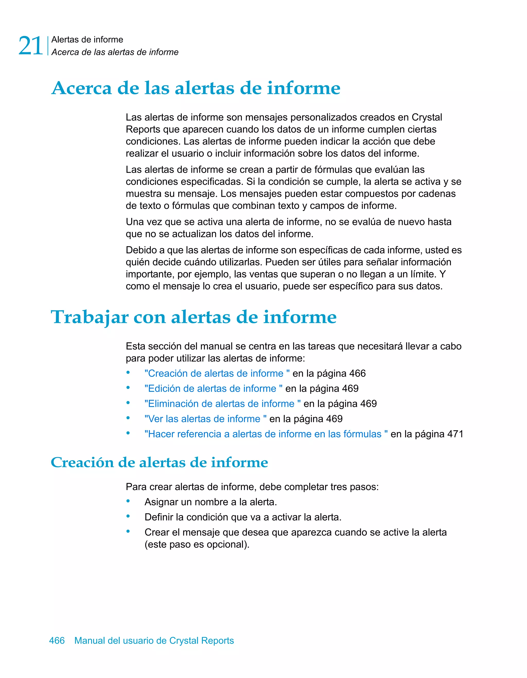 Alertas de informe 
Acerca de las alertas de informe 21 
Acerca de las alertas de informe 
Las alertas de informe son mensajes personalizados creados en Crystal 
Reports que aparecen cuando los datos de un informe cumplen ciertas 
condiciones. Las alertas de informe pueden indicar la acción que debe 
realizar el usuario o incluir información sobre los datos del informe. 
Las alertas de informe se crean a partir de fórmulas que evalúan las 
condiciones especificadas. Si la condición se cumple, la alerta se activa y se 
muestra su mensaje. Los mensajes pueden estar compuestos por cadenas 
de texto o fórmulas que combinan texto y campos de informe. 
Una vez que se activa una alerta de informe, no se evalúa de nuevo hasta 
que no se actualizan los datos del informe. 
Debido a que las alertas de informe son específicas de cada informe, usted es 
quién decide cuándo utilizarlas. Pueden ser útiles para señalar información 
importante, por ejemplo, las ventas que superan o no llegan a un límite. Y 
como el mensaje lo crea el usuario, puede ser específico para sus datos. 
Trabajar con alertas de informe 
Esta sección del manual se centra en las tareas que necesitará llevar a cabo 
para poder utilizar las alertas de informe: 
• "Creación de alertas de informe " en la página 466 
• "Edición de alertas de informe " en la página 469 
• "Eliminación de alertas de informe " en la página 469 
• "Ver las alertas de informe " en la página 469 
• "Hacer referencia a alertas de informe en las fórmulas " en la página 471 
Creación de alertas de informe 
Para crear alertas de informe, debe completar tres pasos: 
• Asignar un nombre a la alerta. 
• Definir la condición que va a activar la alerta. 
• Crear el mensaje que desea que aparezca cuando se active la alerta 
(este paso es opcional). 
466 Manual del usuario de Crystal Reports 
 