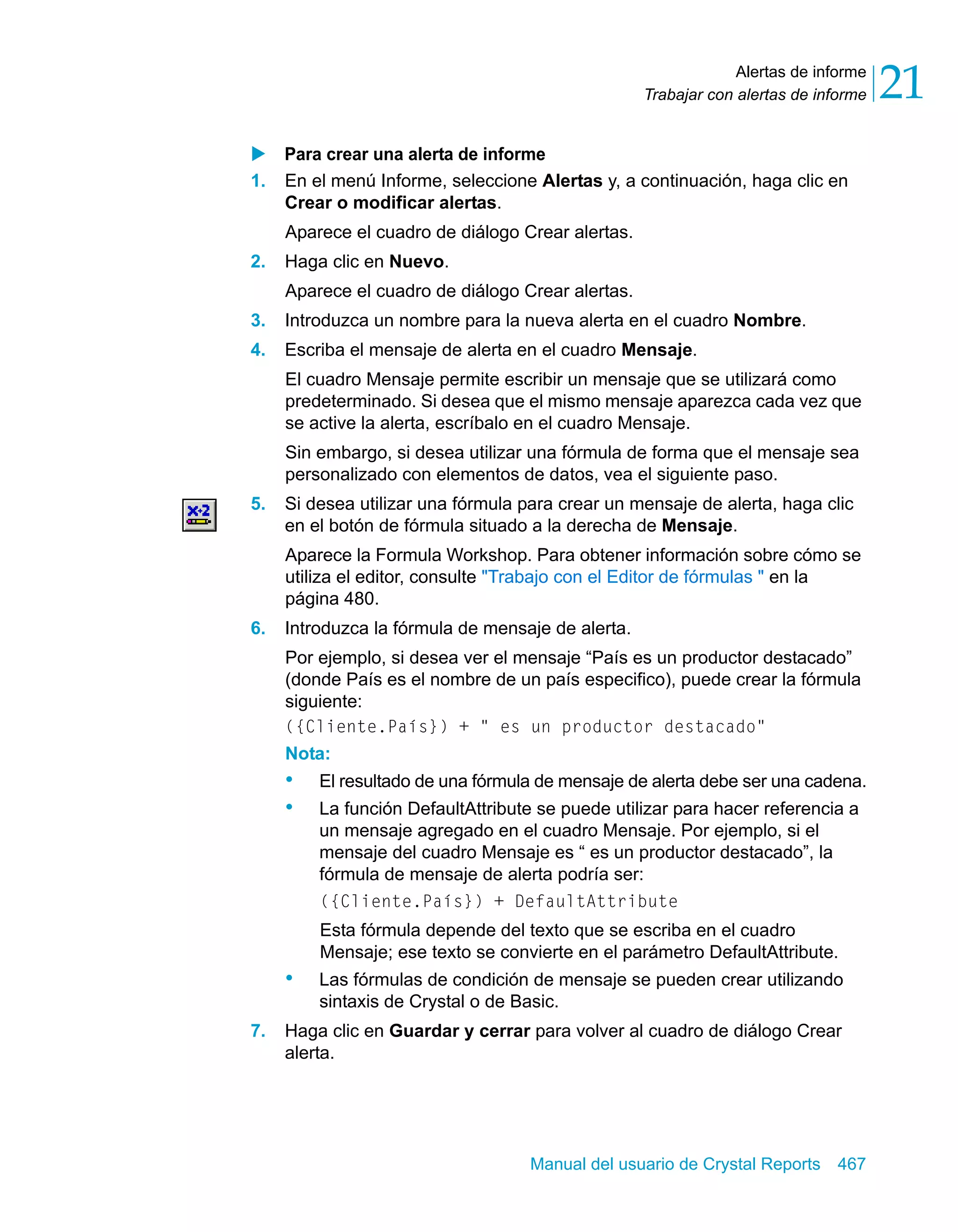 Alertas de informe 
21 
Trabajar con alertas de informe X Para crear una alerta de informe 
1. En el menú Informe, seleccione Alertas y, a continuación, haga clic en 
Crear o modificar alertas. 
Aparece el cuadro de diálogo Crear alertas. 
Manual del usuario de Crystal Reports 467 
2. Haga clic en Nuevo. 
Aparece el cuadro de diálogo Crear alertas. 
3. Introduzca un nombre para la nueva alerta en el cuadro Nombre. 
4. Escriba el mensaje de alerta en el cuadro Mensaje. 
El cuadro Mensaje permite escribir un mensaje que se utilizará como 
predeterminado. Si desea que el mismo mensaje aparezca cada vez que 
se active la alerta, escríbalo en el cuadro Mensaje. 
Sin embargo, si desea utilizar una fórmula de forma que el mensaje sea 
personalizado con elementos de datos, vea el siguiente paso. 
5. Si desea utilizar una fórmula para crear un mensaje de alerta, haga clic 
en el botón de fórmula situado a la derecha de Mensaje. 
Aparece la Formula Workshop. Para obtener información sobre cómo se 
utiliza el editor, consulte "Trabajo con el Editor de fórmulas " en la 
página 480. 
6. Introduzca la fórmula de mensaje de alerta. 
Por ejemplo, si desea ver el mensaje “País es un productor destacado” 
(donde País es el nombre de un país especifico), puede crear la fórmula 
siguiente: 
({Cliente.País}) + " es un productor destacado" 
Nota: 
• El resultado de una fórmula de mensaje de alerta debe ser una cadena. 
• La función DefaultAttribute se puede utilizar para hacer referencia a 
un mensaje agregado en el cuadro Mensaje. Por ejemplo, si el 
mensaje del cuadro Mensaje es “ es un productor destacado”, la 
fórmula de mensaje de alerta podría ser: 
({Cliente.País}) + DefaultAttribute 
Esta fórmula depende del texto que se escriba en el cuadro 
Mensaje; ese texto se convierte en el parámetro DefaultAttribute. 
• Las fórmulas de condición de mensaje se pueden crear utilizando 
sintaxis de Crystal o de Basic. 
7. Haga clic en Guardar y cerrar para volver al cuadro de diálogo Crear 
alerta. 
 