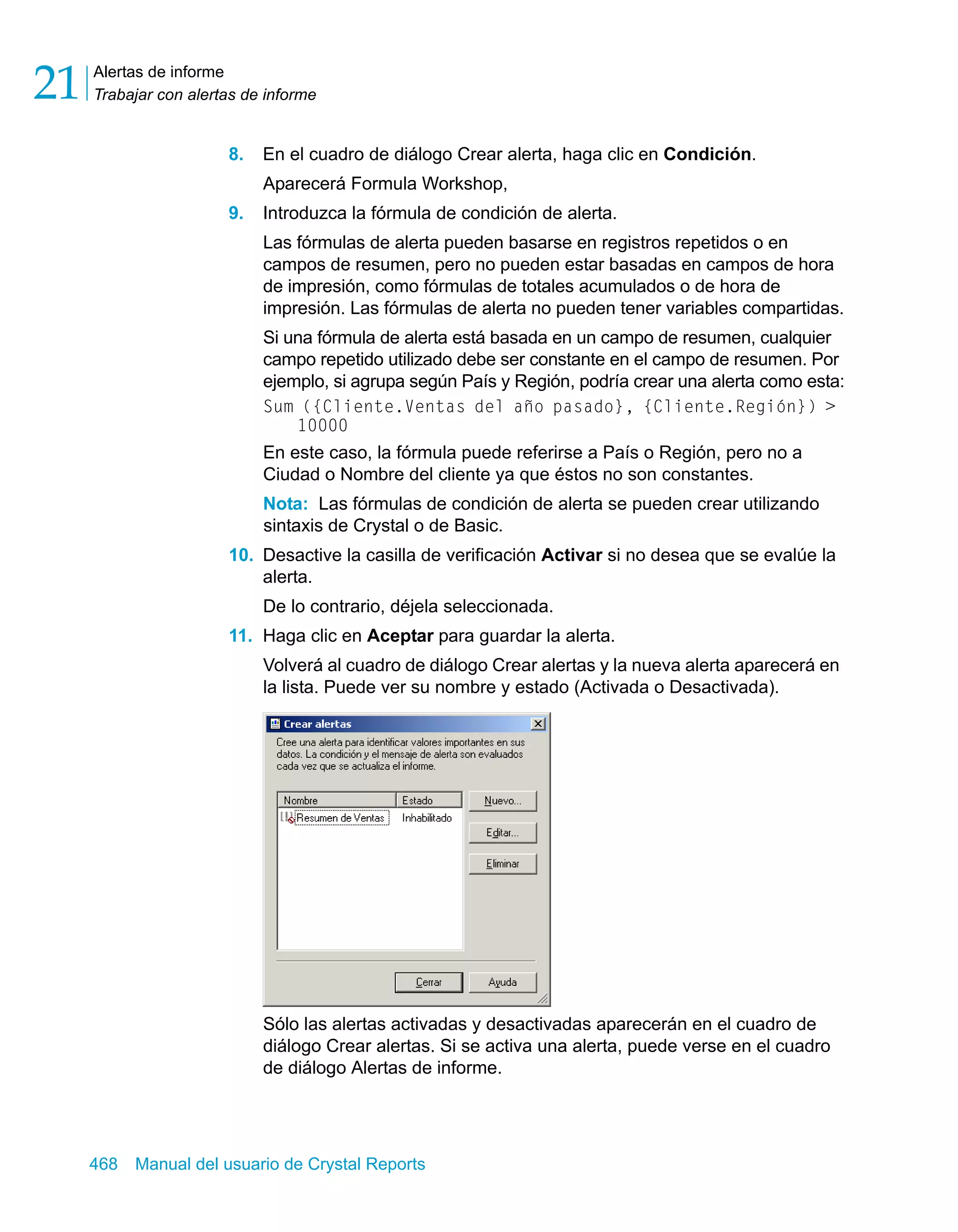Alertas de informe 
Trabajar con alertas de informe 21 
8. En el cuadro de diálogo Crear alerta, haga clic en Condición. 
Aparecerá Formula Workshop, 
9. Introduzca la fórmula de condición de alerta. 
Las fórmulas de alerta pueden basarse en registros repetidos o en 
campos de resumen, pero no pueden estar basadas en campos de hora 
de impresión, como fórmulas de totales acumulados o de hora de 
impresión. Las fórmulas de alerta no pueden tener variables compartidas. 
Si una fórmula de alerta está basada en un campo de resumen, cualquier 
campo repetido utilizado debe ser constante en el campo de resumen. Por 
ejemplo, si agrupa según País y Región, podría crear una alerta como esta: 
Sum ({Cliente.Ventas del año pasado}, {Cliente.Región}) > 
10000 
En este caso, la fórmula puede referirse a País o Región, pero no a 
Ciudad o Nombre del cliente ya que éstos no son constantes. 
Nota: Las fórmulas de condición de alerta se pueden crear utilizando 
sintaxis de Crystal o de Basic. 
10. Desactive la casilla de verificación Activar si no desea que se evalúe la 
alerta. 
De lo contrario, déjela seleccionada. 
11. Haga clic en Aceptar para guardar la alerta. 
Volverá al cuadro de diálogo Crear alertas y la nueva alerta aparecerá en 
la lista. Puede ver su nombre y estado (Activada o Desactivada). 
Sólo las alertas activadas y desactivadas aparecerán en el cuadro de 
diálogo Crear alertas. Si se activa una alerta, puede verse en el cuadro 
de diálogo Alertas de informe. 
468 Manual del usuario de Crystal Reports 
 