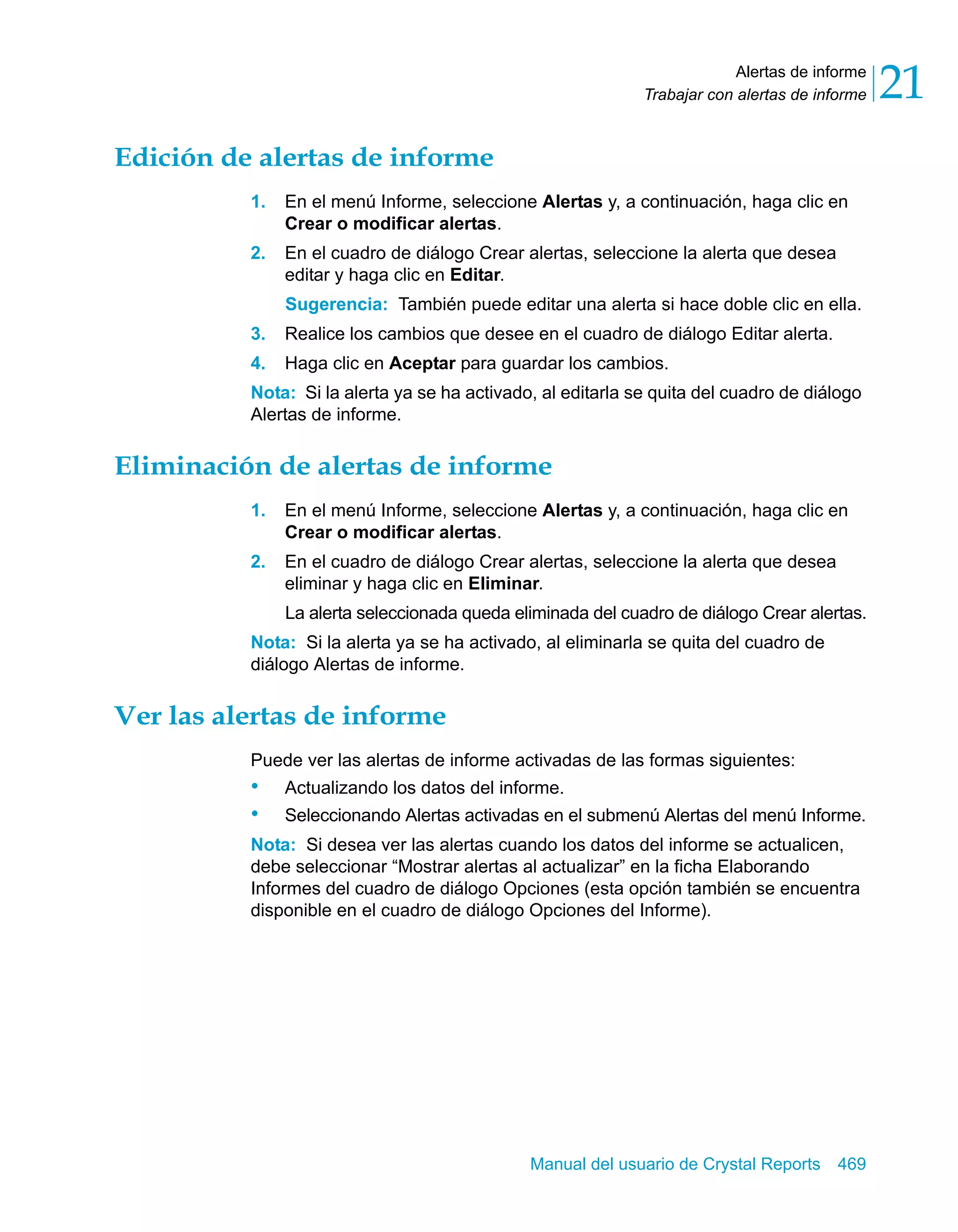Alertas de informe 
21 
Trabajar con alertas de informe Manual del usuario de Crystal Reports 469 
Edición de alertas de informe 
1. En el menú Informe, seleccione Alertas y, a continuación, haga clic en 
Crear o modificar alertas. 
2. En el cuadro de diálogo Crear alertas, seleccione la alerta que desea 
editar y haga clic en Editar. 
Sugerencia: También puede editar una alerta si hace doble clic en ella. 
3. Realice los cambios que desee en el cuadro de diálogo Editar alerta. 
4. Haga clic en Aceptar para guardar los cambios. 
Nota: Si la alerta ya se ha activado, al editarla se quita del cuadro de diálogo 
Alertas de informe. 
Eliminación de alertas de informe 
1. En el menú Informe, seleccione Alertas y, a continuación, haga clic en 
Crear o modificar alertas. 
2. En el cuadro de diálogo Crear alertas, seleccione la alerta que desea 
eliminar y haga clic en Eliminar. 
La alerta seleccionada queda eliminada del cuadro de diálogo Crear alertas. 
Nota: Si la alerta ya se ha activado, al eliminarla se quita del cuadro de 
diálogo Alertas de informe. 
Ver las alertas de informe 
Puede ver las alertas de informe activadas de las formas siguientes: 
• Actualizando los datos del informe. 
• Seleccionando Alertas activadas en el submenú Alertas del menú Informe. 
Nota: Si desea ver las alertas cuando los datos del informe se actualicen, 
debe seleccionar “Mostrar alertas al actualizar” en la ficha Elaborando 
Informes del cuadro de diálogo Opciones (esta opción también se encuentra 
disponible en el cuadro de diálogo Opciones del Informe). 
 