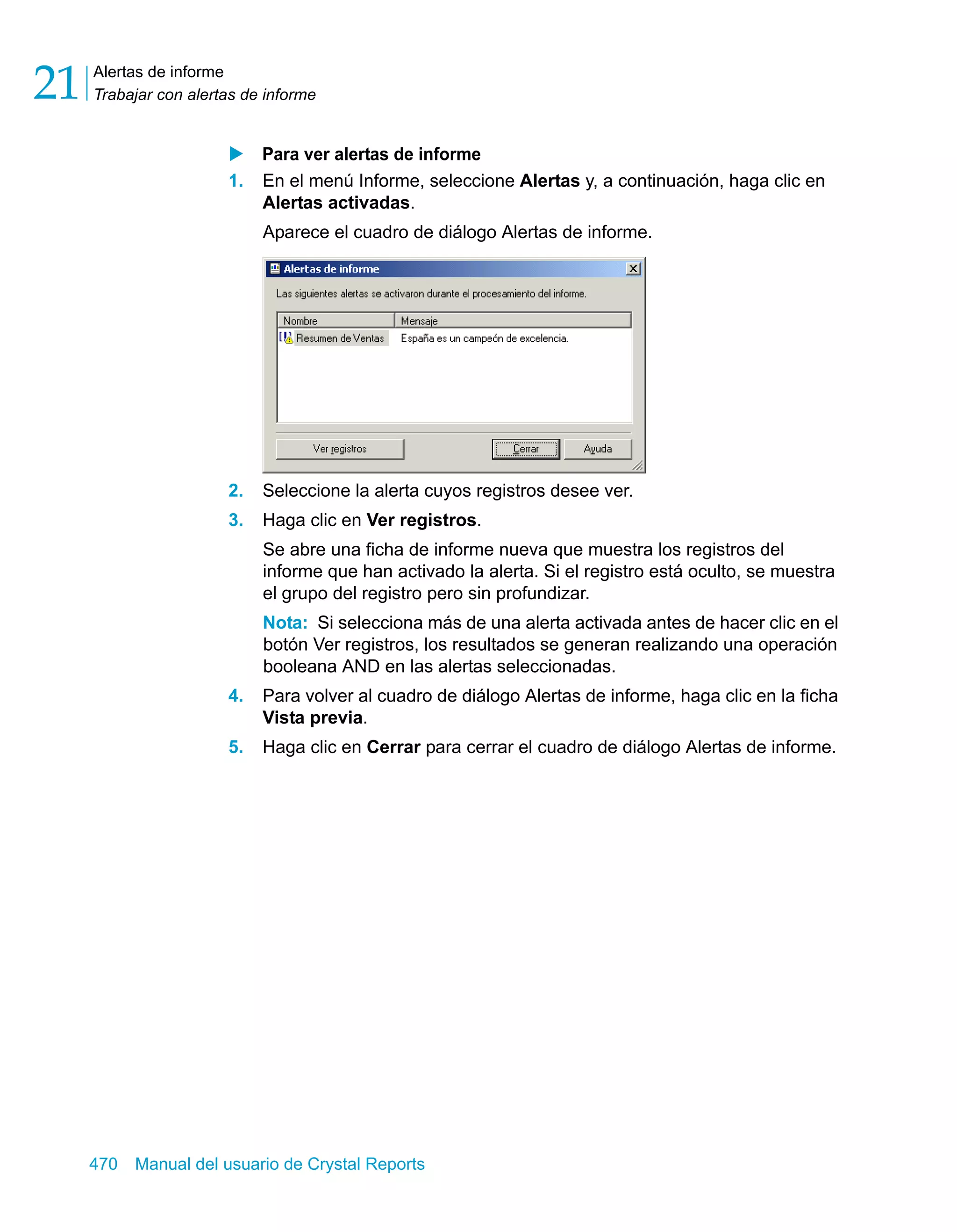 Alertas de informe 
Trabajar con alertas de informe 21 
X Para ver alertas de informe 
1. En el menú Informe, seleccione Alertas y, a continuación, haga clic en 
Alertas activadas. 
Aparece el cuadro de diálogo Alertas de informe. 
2. Seleccione la alerta cuyos registros desee ver. 
3. Haga clic en Ver registros. 
Se abre una ficha de informe nueva que muestra los registros del 
informe que han activado la alerta. Si el registro está oculto, se muestra 
el grupo del registro pero sin profundizar. 
Nota: Si selecciona más de una alerta activada antes de hacer clic en el 
botón Ver registros, los resultados se generan realizando una operación 
booleana AND en las alertas seleccionadas. 
4. Para volver al cuadro de diálogo Alertas de informe, haga clic en la ficha 
Vista previa. 
5. Haga clic en Cerrar para cerrar el cuadro de diálogo Alertas de informe. 
470 Manual del usuario de Crystal Reports 
 