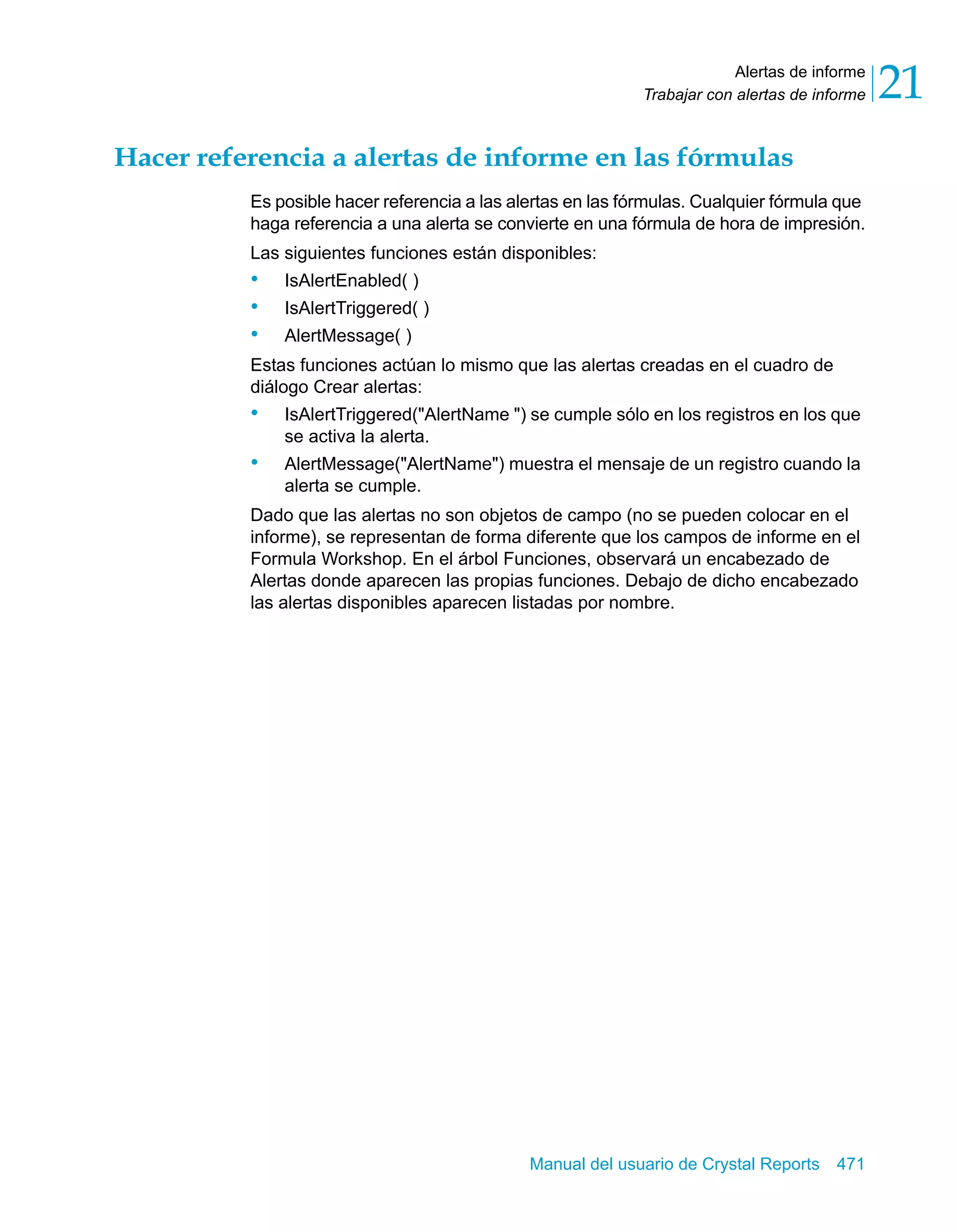 Alertas de informe 
21 
Trabajar con alertas de informe Hacer referencia a alertas de informe en las fórmulas 
Es posible hacer referencia a las alertas en las fórmulas. Cualquier fórmula que 
haga referencia a una alerta se convierte en una fórmula de hora de impresión. 
Las siguientes funciones están disponibles: 
• IsAlertEnabled( ) 
• IsAlertTriggered( ) 
• AlertMessage( ) 
Estas funciones actúan lo mismo que las alertas creadas en el cuadro de 
diálogo Crear alertas: 
• IsAlertTriggered("AlertName ") se cumple sólo en los registros en los que 
Manual del usuario de Crystal Reports 471 
se activa la alerta. 
• AlertMessage("AlertName") muestra el mensaje de un registro cuando la 
alerta se cumple. 
Dado que las alertas no son objetos de campo (no se pueden colocar en el 
informe), se representan de forma diferente que los campos de informe en el 
Formula Workshop. En el árbol Funciones, observará un encabezado de 
Alertas donde aparecen las propias funciones. Debajo de dicho encabezado 
las alertas disponibles aparecen listadas por nombre. 
 