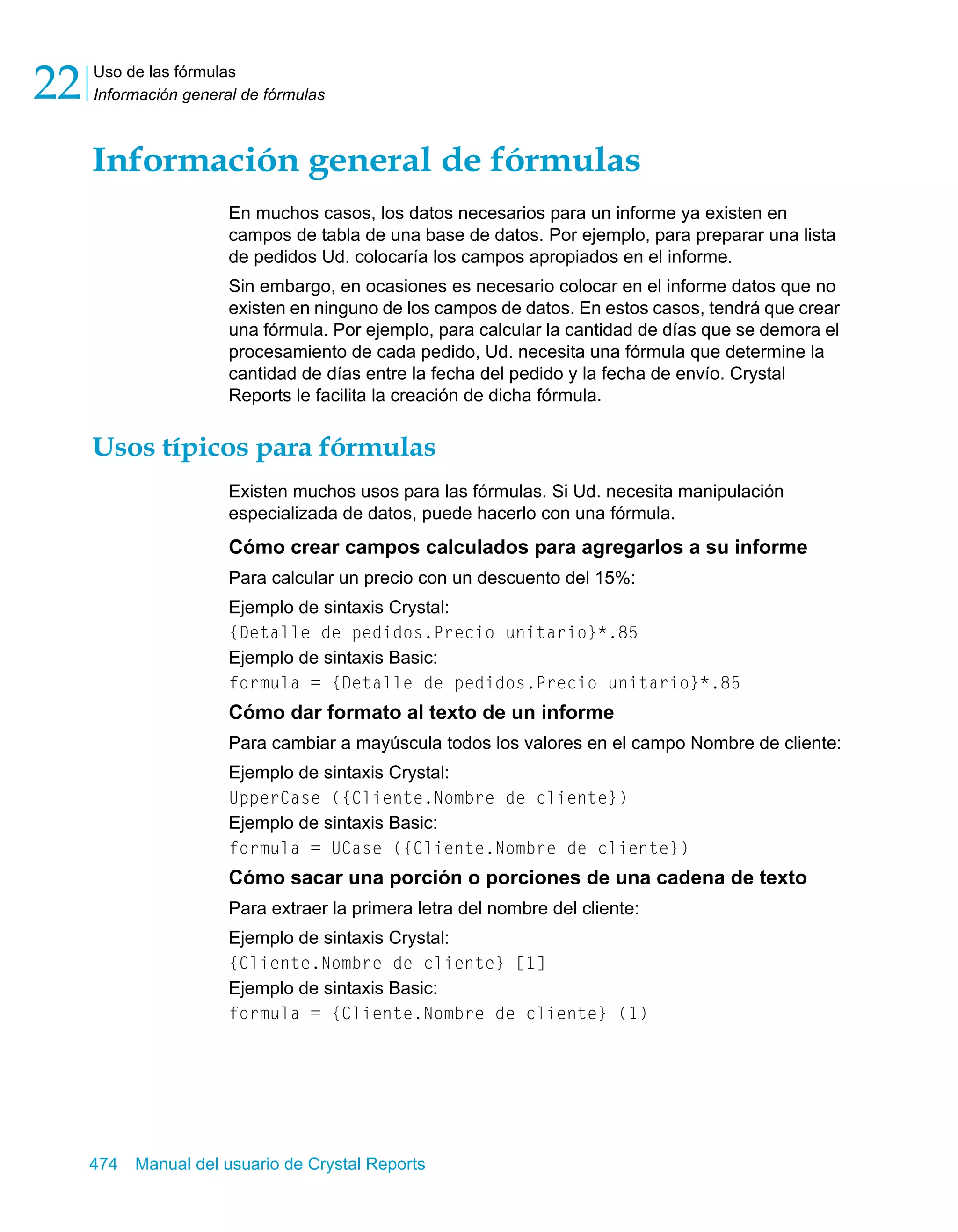 Uso de las fórmulas 
Información general de fórmulas 22 
Información general de fórmulas 
En muchos casos, los datos necesarios para un informe ya existen en 
campos de tabla de una base de datos. Por ejemplo, para preparar una lista 
de pedidos Ud. colocaría los campos apropiados en el informe. 
Sin embargo, en ocasiones es necesario colocar en el informe datos que no 
existen en ninguno de los campos de datos. En estos casos, tendrá que crear 
una fórmula. Por ejemplo, para calcular la cantidad de días que se demora el 
procesamiento de cada pedido, Ud. necesita una fórmula que determine la 
cantidad de días entre la fecha del pedido y la fecha de envío. Crystal 
Reports le facilita la creación de dicha fórmula. 
Usos típicos para fórmulas 
Existen muchos usos para las fórmulas. Si Ud. necesita manipulación 
especializada de datos, puede hacerlo con una fórmula. 
Cómo crear campos calculados para agregarlos a su informe 
Para calcular un precio con un descuento del 15%: 
Ejemplo de sintaxis Crystal: 
{Detalle de pedidos.Precio unitario}*.85 
Ejemplo de sintaxis Basic: 
formula = {Detalle de pedidos.Precio unitario}*.85 
Cómo dar formato al texto de un informe 
Para cambiar a mayúscula todos los valores en el campo Nombre de cliente: 
Ejemplo de sintaxis Crystal: 
UpperCase ({Cliente.Nombre de cliente}) 
Ejemplo de sintaxis Basic: 
formula = UCase ({Cliente.Nombre de cliente}) 
Cómo sacar una porción o porciones de una cadena de texto 
Para extraer la primera letra del nombre del cliente: 
Ejemplo de sintaxis Crystal: 
{Cliente.Nombre de cliente} [1] 
Ejemplo de sintaxis Basic: 
formula = {Cliente.Nombre de cliente} (1) 
474 Manual del usuario de Crystal Reports 
 