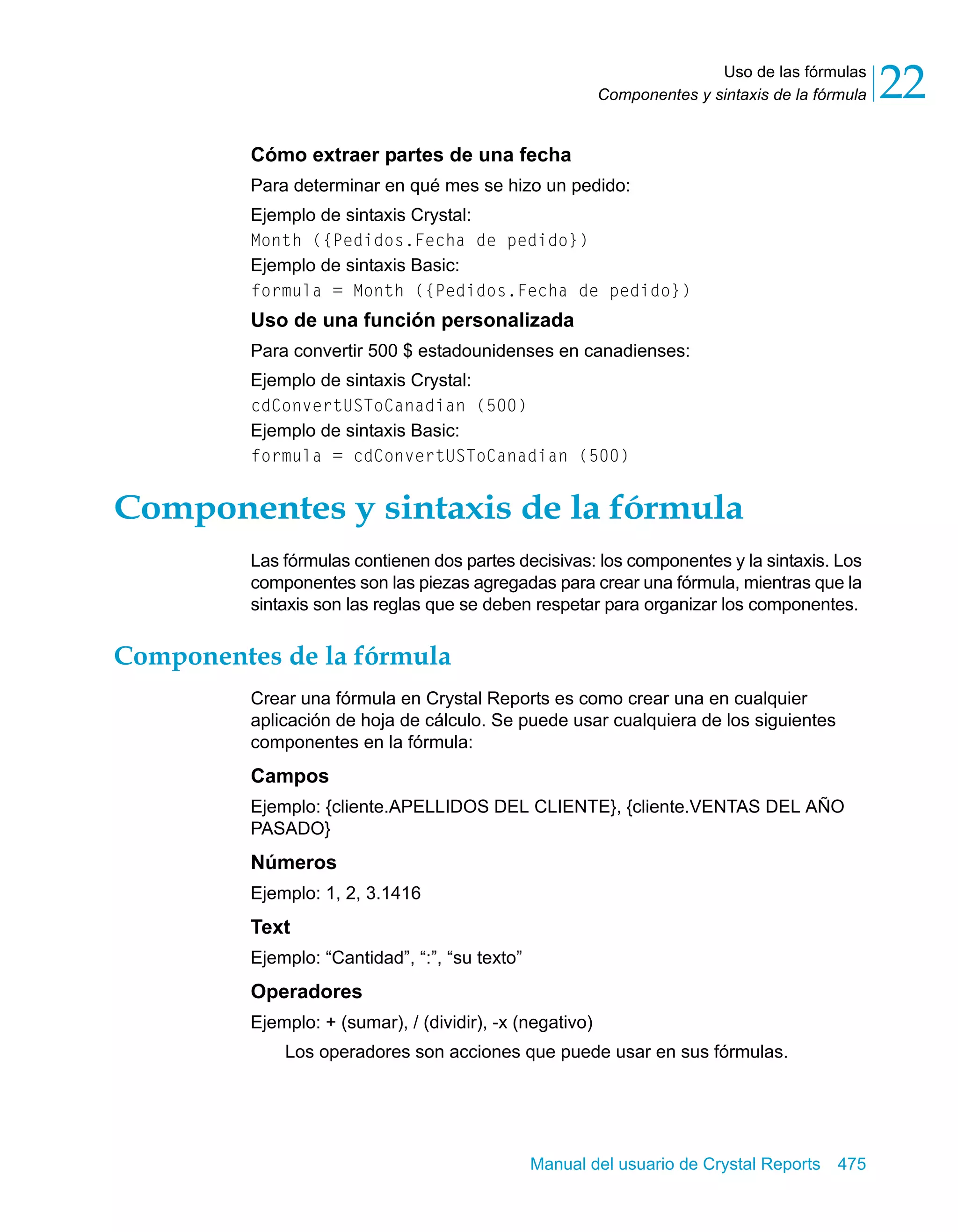 Uso de las fórmulas 
22 
Componentes y sintaxis de la fórmula Cómo extraer partes de una fecha 
Para determinar en qué mes se hizo un pedido: 
Ejemplo de sintaxis Crystal: 
Month ({Pedidos.Fecha de pedido}) 
Ejemplo de sintaxis Basic: 
formula = Month ({Pedidos.Fecha de pedido}) 
Uso de una función personalizada 
Para convertir 500 $ estadounidenses en canadienses: 
Ejemplo de sintaxis Crystal: 
cdConvertUSToCanadian (500) 
Ejemplo de sintaxis Basic: 
formula = cdConvertUSToCanadian (500) 
Componentes y sintaxis de la fórmula 
Las fórmulas contienen dos partes decisivas: los componentes y la sintaxis. Los 
componentes son las piezas agregadas para crear una fórmula, mientras que la 
sintaxis son las reglas que se deben respetar para organizar los componentes. 
Manual del usuario de Crystal Reports 475 
Componentes de la fórmula 
Crear una fórmula en Crystal Reports es como crear una en cualquier 
aplicación de hoja de cálculo. Se puede usar cualquiera de los siguientes 
componentes en la fórmula: 
Campos 
Ejemplo: {cliente.APELLIDOS DEL CLIENTE}, {cliente.VENTAS DEL AÑO 
PASADO} 
Números 
Ejemplo: 1, 2, 3.1416 
Text 
Ejemplo: “Cantidad”, “:”, “su texto” 
Operadores 
Ejemplo: + (sumar), / (dividir), -x (negativo) 
Los operadores son acciones que puede usar en sus fórmulas. 
 